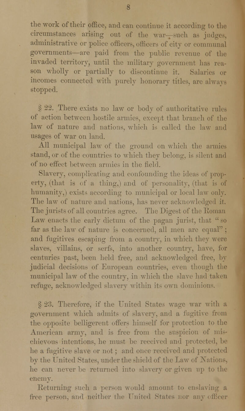 the work of their office, andean continue it according to the circumstances arising out of the Mar such as jm administrative or police officers, officers of city or communal governments—are paid from the public revenue of the invaded territory, until the military government lias rea- son wholly or partially to discontinue it. Salaries or incomes connected with purely honorary titles, are always stopped. § 22. There exists no law or body of authoritative i of action between hostile armies, except that branch of the law of nature and nations, which is called the law and usages of war on land. All municipal law of the ground on which the armies stand, or of the countries to which they belong, is silent and of no effect between armies in the field. Slavery, complicating and confounding the ideas of prop- erty, (that is of a thing,) and of personality, (that is of humanity,) exists according to municipal or local law only. The law of nature and nations, has never acknowledged it. The jurists of all countries agree. The Digest of the Roman Law enacts the early dictum of the pagan jurist, that far as the law of nature is concerned, all men are equal ; and fugitives escaping from a country, in which they were slaves, villains, or serfs, into another country, have, for centuries past, been held free, and acknowledged free, by judicial decision?- of European countries, even though the municipal law of the country, in which the slave had taken refuge, acknowledged slavery within it- own dominion-. § 23. Therefore, if the United State- wage Avar with a government which admits of slavery, and a fugitive from the opposite belligerent offers himself for protection to the American army, and is free from the suspicion of mis- chievous intentions, he must be received and protected, be he a fugitive slave or not ; and once received and prot< by the United States, under the shield of the Law of Na1 he can never be returned into slavery or given up to the enemy. Returning such a person would amount to enslavii] free person, and neither the United State- nor a]