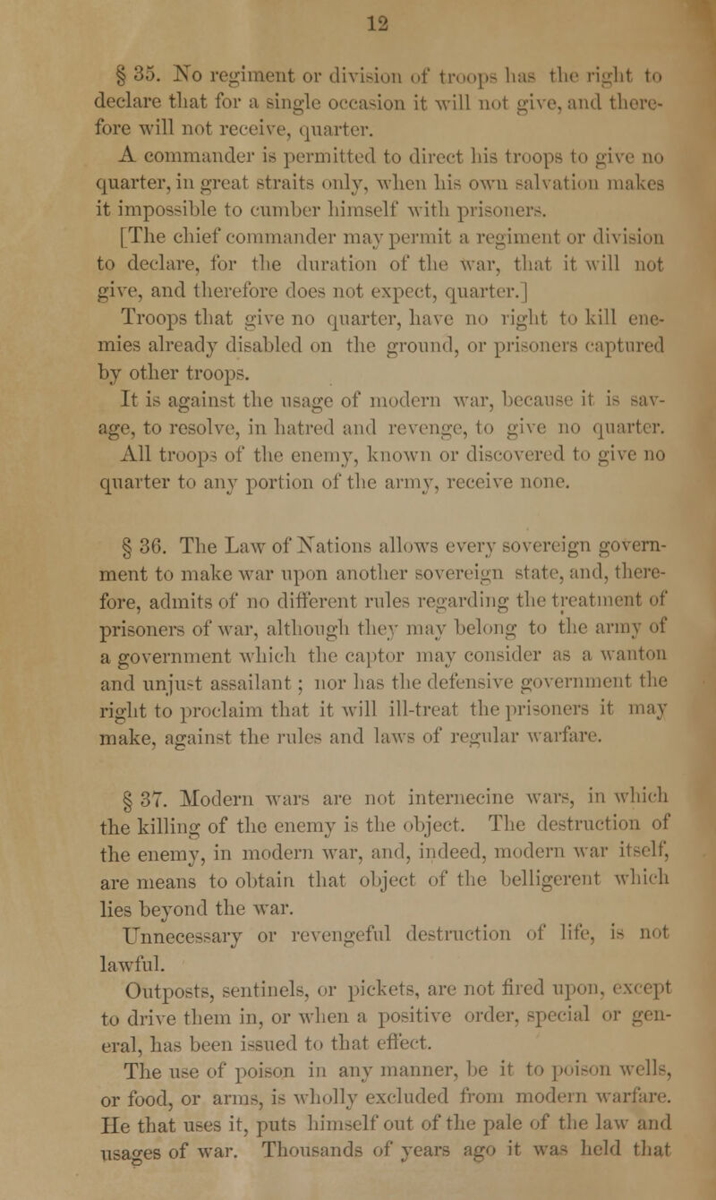 § 35. No regiment or division of troops has the righl to declare that for a single occasion it will not give, and there- fore will not receive, quarter. A commander is permitted to direct his troops to give no quarter, in great straits only, when his own salvation makes it impossible to cumber himself with prisoners. [The chief commander may permit a regiment or division to declare, for the duration of the Avar, that it will not give, and therefore does not expect, quarter. | Troops that give no quarter, have no right to kill < mies already disabled on the ground, or prisoners captured by other troops. It is against the usage of modern war, because ii is sav- age, to resolve, in hatred and revenge, to give no quarter. All troop- of the enemy, known or discovered to give no quarter to any portion of the army, receive none. § 36. The Law of Nations allows every sovereign govern- ment to make Avar upon another sovereign state, and, there- fore, admits of no different rules regarding the treatment of prisoners of war, although they may belong to the army of a government which the captor may consider as a wanton and unju>t assailant; nor has the defensive government the right to proclaim that it will ill-treat the prisoners it may make, against the rules and laws of regular warfare. § 37. Modern Avars arc not internecine Avars, in which the killing of the enemy is the object. The destruction of the enemy, in modern war, and, indeed, modern Avar itself, are means to obtain that object of the belligerent which lies beyond the war. Unnecessary or revengeful destruction of life, i> not lawful. Outposts, sentinels, or pickets, are not tired upon, except to drive them in, or when a positive order, special or gen- eral, has been issued to that effect. The use of poison in any manner, be it to poison wells, or food, or arms, is wholly excluded from modem warfare. He that uses it, puts himself out of the pale of the law and usages of Avar. Thousands of years ago it was held that