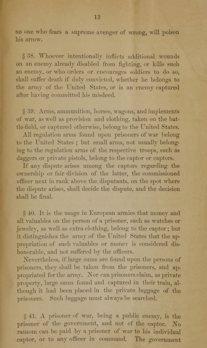 no one who fears a supreme avenger of wrong, will poison his arrow. § 38. Whoever intentionally inflicts additional wounds on an enemy already disabled from fighting, or kills such an enemy, or who orders or encourages soldiers to do so, shall suffer death if duly convicted, whether he belongs to the army of the United States, or is an enemy captured after having committed his misdeed. § 39. Arms, ammunition, horses, wagons, and implements of war, as well as provision and clothing, taken on the bat- tle-field, or captured otherwise, belong to the United States. All regulation arms found upon prisoners of war belong to the United States ; but small arms, not usually belong- ing to the regulation arms of the respective troops, such as daggers or private pistols, belong to the captor or captors. If any dispute arises umong the captors regarding the ownership or fair division of the latter, the commissioned officer next in rank above the disputants, on the spot where the dispute arises, shall decide the dispute, and the decision shall be final. £ 4(>. It is the usage in European armies that money and all valuables on the person of a prisoner, such as watches or jewelry, as well as extra clothing, belong to the captor; but it distinguishes the army of the United States that the ap- propriation of such valuables or money is considered dis- honorable, and not suffered by the officers. Nevertheless, if large sums are found upon the persons of prisoners, they shall be taken from the prisoners, and ap- propriated for the army. Nor can prisoners claim, as private property, large sums found and captured in their train, al- though it had been placed in the private luggage of the prisoners. Such luggage must always be searched. §41. A prisoner of war, being a public enemy, is the prisoner of the government, and not of the captor. No ransom can be paid by a prisoner of war to his individual captor, or to any officer in command. The government