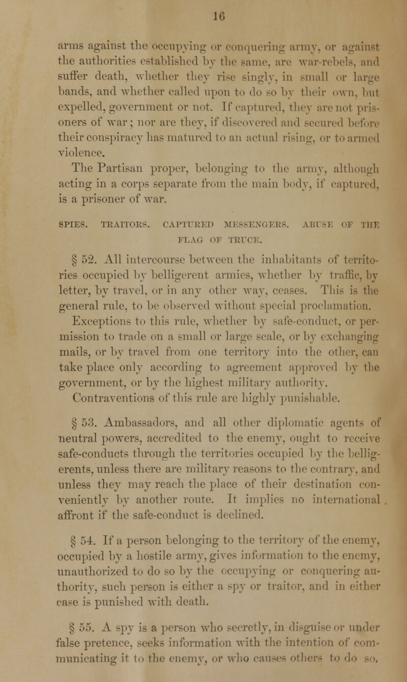 1G arms against the occupying or conquering army, or against the authorities established by the same, arc war-rebels, and suffer death, whether they rise singly, in Bmall or large bands, and whether called upon to do so by their own. but expelled, government or not. If captured, they arenol pris- oners of war; nor are they, if discovered and secured before their conspiracy has matured to an actual rising, or to armed violence. The Partisan proper, belonging to the army, although acting in a corps separate from the main body, if captured, is a prisoner of war. SPIES. TRATT0R8. CAPTURED MESSENGERS. ARUSE OF HIT: FLAG OF TRUCE. §52. All intercourse between 1 he inhabitants of territo- ries occupied by belligerent armies, whether by traffic, by letter, by travel, or in any other way, ceases. This is the general rule, to be observed without special proclamation. Exceptions to this rule, whether by safe-conduct, or per- mission to trade on ;v small or large scale, or by exchanging mails, or by travel from one territory into the other, can take place only according to agreement approved by the government, or by the highest military authority. Contraventions of this rule are highly punishable. § 53. Ambassadors, and all other diplomatic agents of neutral powers, accredited to the enemy, ought to receive safe-conducts through the territories occupied by the bellig- erents, unless there are military reasons to the contrary, and unless they may reach the place of their destination con- veniently by another route. It implies no international affront if the safe-conduct is declined. § 54. If a person belonging to the territory of the enemy. occupied by a hostile army, gives information to the enemy. unauthorized to do so by the occupying or conquering au- thority, such person is either a spy or traitor, and in either case is punished with death. § 55. A spy is a person who secretly, in disguiseor under false pretence, seeks information with the intention of com- municating it to the enemy, or who causes Others to do