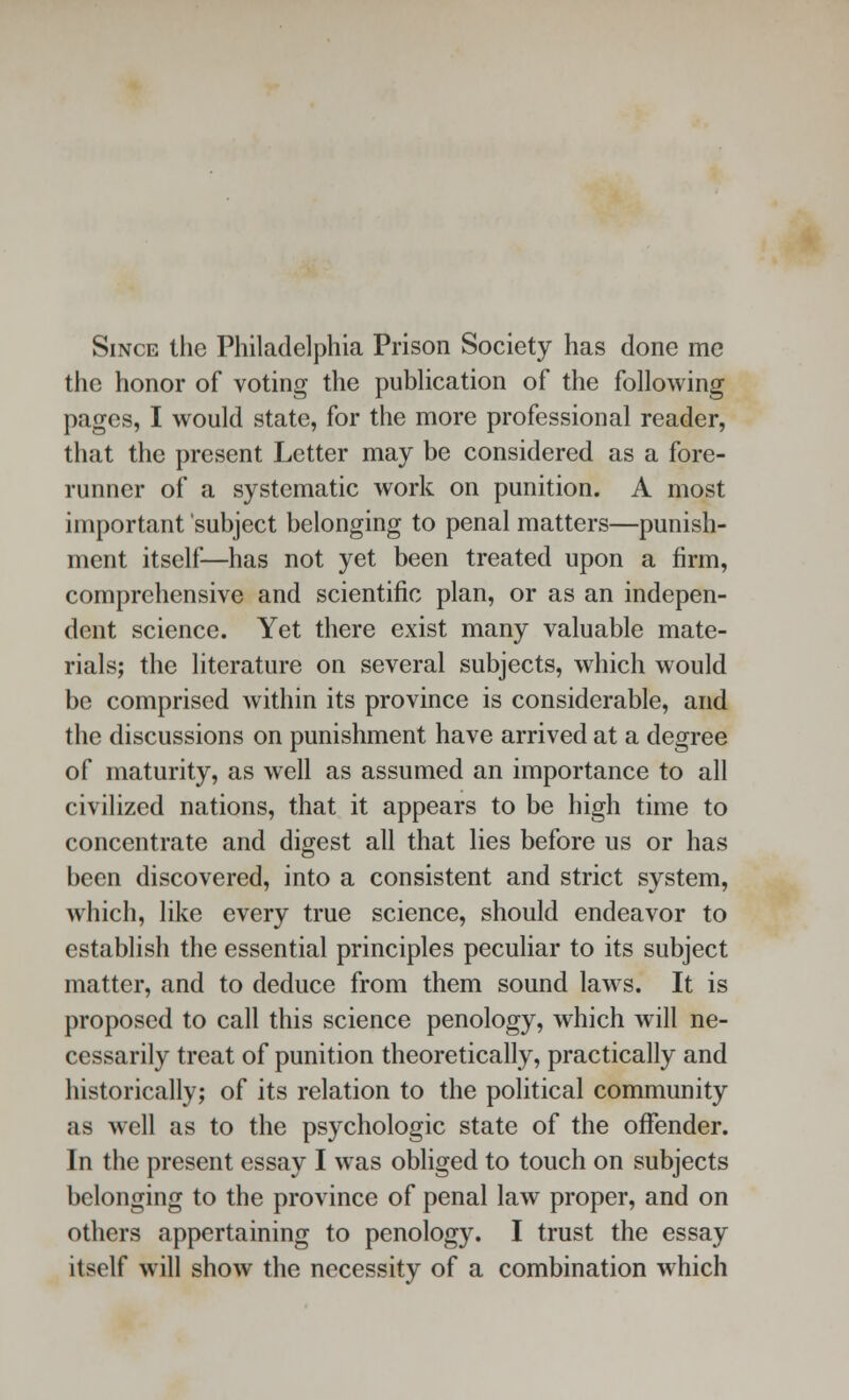 Since the Philadelphia Prison Society has done me the honor of voting the publication of the following pages, I would state, for the more professional reader, that the present Letter may be considered as a fore- runner of a systematic work on punition. A most important subject belonging to penal matters—punish- ment itself—has not yet been treated upon a firm, comprehensive and scientific plan, or as an indepen- dent science. Yet there exist many valuable mate- rials; the literature on several subjects, which would be comprised within its province is considerable, and the discussions on punishment have arrived at a degree of maturity, as well as assumed an importance to all civilized nations, that it appears to be high time to concentrate and digest all that lies before us or has been discovered, into a consistent and strict system, which, like every true science, should endeavor to establish the essential principles peculiar to its subject matter, and to deduce from them sound laws. It is proposed to call this science penology, which will ne- cessarily treat of punition theoretically, practically and historically; of its relation to the political community as well as to the psychologic state of the offender. In the present essay I was obliged to touch on subjects belonging to the province of penal law proper, and on others appertaining to penology. I trust the essay itself will show the necessity of a combination which