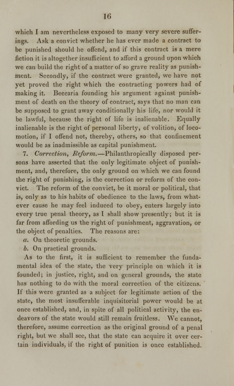 which I am nevertheless exposed to many very severe suffer- ings. Ask a convict whether he has ever made a contract to be punished should he offend, and if this contract is a mere fiction it is altogether insufficient to afford a ground upon which we can build the right of a matter of so grave reality as punish- ment. Secondly, if the contract were granted, we have not yet proved the right which the contracting powers had of making it. Beccaria founding his argument against punish- ment of death on the theory of contract, says that no man can be supposed to grant away conditionally his life, nor would it be lawful, because the right of life is inalienable. Equally inalienable is the right of personal liberty, of volition, of loco- motion, if I offend not, thereby, others, so that confinement would be as inadmissible as capital punishment. 7. Correction, Reform.—Philanthropically disposed per- sons have asserted that the only legitimate object of punish- ment, and, therefore, the only ground on which we can found the right of punishing, is the correction or reform of the con- vict. The reform of the convict, be it moral or political, that is, only as to his habits of obedience to the laws, from what- ever cause he may feel induced to obey, enters largely into every true penal theory, as I shall show presently; but it is far from affording us the right of punishment, aggravation, or the object of penalties. The reasons are: a. On theoretic grounds. b. On practical grounds. As to the first, it is sufficient to remember the funda- mental idea of the state, the very principle on which it is founded; in justice, right, and on general grounds, the state has nothing to do with the moral correction of the citizens. If this were granted as a subject for legitimate action of the state, the most insufferable inquisitorial power would be at once established, and, in spite of all political activity, the en- deavors of the state would still remain fruitless. We cannot, therefore, assume correction as the original ground of a penal right, but we shall sec, that the state can acquire it over cer- tain individuals, if the right of punition is once established.