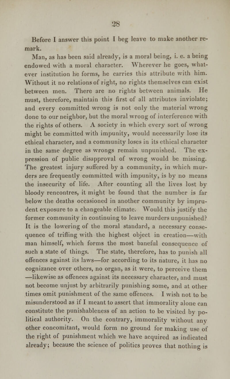 Before I answer this point I beg leave to make another re- mark. Man, as has been said already, is a moral being, i. e. a being endowed with a moral character. Wherever he goes, what- ever institution he forms, he carries this attribute with him. Without it no relations of right, no rights themselves can exist between men. There are no rights between animals. He must, therefore, maintain this first of all attributes inviolate; and every committed wrong is not only the material wrong done to our neighbor, but the moral wrong of interference with the rights of others. A society in which every sort of wrong might be committed with impunity, would necessarily lose its ethical character, and a community loses in its ethical character in the same degree as wrongs remain unpunished. The ex- pression of public disapproval of wrong would be missing. The greatest injury suffered by a community, in which mur- ders are frequently committed with impunity, is by no means the insecurity of life. After counting all the lives lost by bloody rencontres, it might be found that the number is far below the deaths occasioned in another community by impru- dent exposure to a changeable climate. Would this justify the former community in continuing to leave murders unpunished? It is the lowering of the moral standard, a necessary conse- quence of trifling with the highest object in creation—with man himself, which forms the most baneful consequence of such a state of things. The state, therefore, has to punish all offences against its laws—for according to its nature, it has no cognizance over others, no organ, as it were, to perceive them —likewise as offences against its necessary character, and must not become unjust by arbitrarily punishing some, and at other times omit punishment of the same offences. I wish not to be misunderstood as if I meant to assert that immorality alone can constitute the punishableness of an action to be visited by po- litical authority. On the contrary, immorality without any other concomitant, would form no ground for making use of the right of punishment which we have acquired as indicated already; because the science of politics proves that nothing is