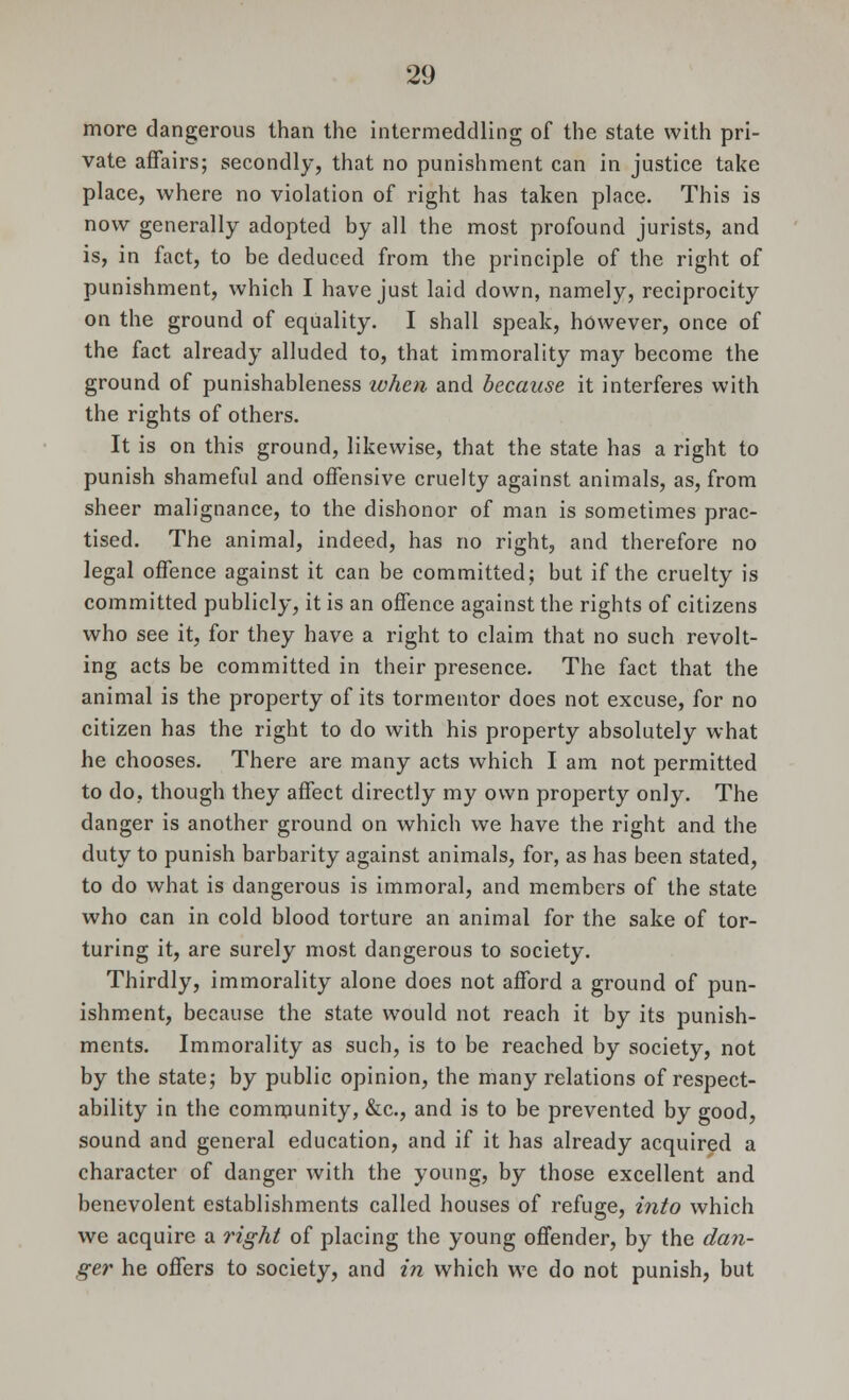 more dangerous than the intermeddling of the state with pri- vate affairs; secondly, that no punishment can in justice take place, where no violation of right has taken place. This is now generally adopted by all the most profound jurists, and is, in fact, to be deduced from the principle of the right of punishment, which I have just laid down, namely, reciprocity on the ground of equality. I shall speak, however, once of the fact already alluded to, that immorality may become the ground of punishableness token and because it interferes with the rights of others. It is on this ground, likewise, that the state has a right to punish shameful and offensive cruelty against animals, as, from sheer malignance, to the dishonor of man is sometimes prac- tised. The animal, indeed, has no right, and therefore no legal offence against it can be committed; but if the cruelty is committed publicly, it is an offence against the rights of citizens who see it, for they have a right to claim that no such revolt- ing acts be committed in their presence. The fact that the animal is the property of its tormentor does not excuse, for no citizen has the right to do with his property absolutely what he chooses. There are many acts which I am not permitted to do, though they affect directly my own property only. The danger is another ground on which we have the right and the duty to punish barbarity against animals, for, as has been stated, to do what is dangerous is immoral, and members of the state who can in cold blood torture an animal for the sake of tor- turing it, are surely most dangerous to society. Thirdly, immorality alone does not afford a ground of pun- ishment, because the state would not reach it by its punish- ments. Immorality as such, is to be reached by society, not by the state; by public opinion, the many relations of respect- ability in the community, &c, and is to be prevented by good, sound and general education, and if it has already acquired a character of danger with the young, by those excellent and benevolent establishments called houses of refuge, into which we acquire a right of placing the young offender, by the dan- ger he offers to society, and in which we do not punish, but