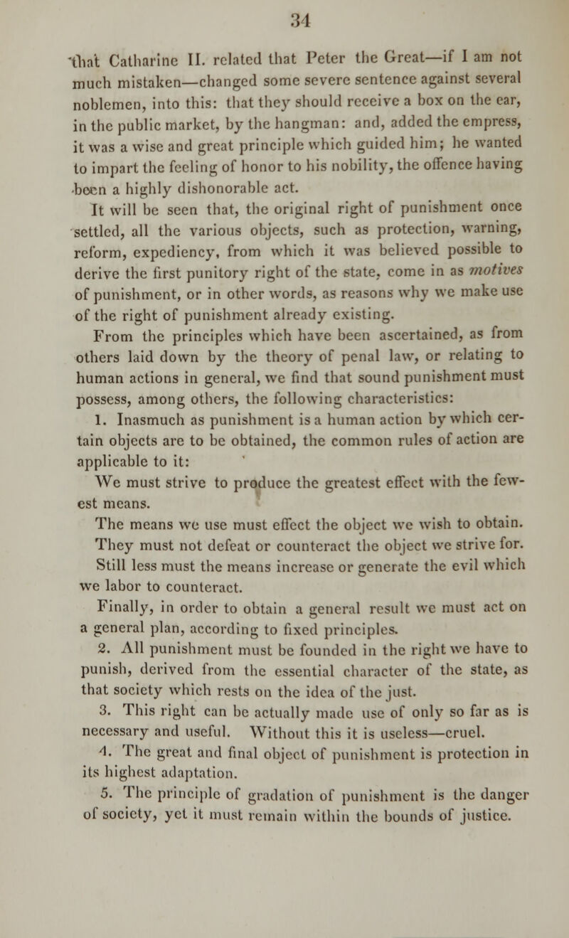 'Chat Catharine II. related that Peter the Great—if I am not much mistaken—changed some severe sentence against several noblemen, into this: that the)' should receive a box on the ear, in the public market, by the hangman: and, added the empress, it was a wise and great principle which guided him; he wanted to impart the feeling of honor to his nobility, the offence having -been a highly dishonorable act. It will be seen that, the original right of punishment once settled, all the various objects, such as protection, warning, reform, expediency, from which it was believed possible to derive the first punitory right of the state, come in as motives of punishment, or in other words, as reasons why we make use of the right of punishment already existing. From the principles which have been ascertained, as from others laid down by the theory of penal law, or relating to human actions in general, we find that sound punishment must possess, among others, the following characteristics: 1. Inasmuch as punishment is a human action by which cer- tain objects are to be obtained, the common rules of action are applicable to it: We must strive to produce the greatest effect with the few- est means. The means we use must effect the object wc wish to obtain. They must not defeat or counteract the object we strive for. Still less must the means increase or generate the evil which we labor to counteract. Finally, in order to obtain a general result we must act on a general plan, according to fixed principles. 2. All punishment must be founded in the right we have to punish, derived from the essential character of the state, as that society which rests on the idea of the just. 3. This right can be actually made use of only so far as is necessary and useful. Without this it is useless—cruel. 4. The great and final object of punishment is protection in its highest adaptation. 5. The principle of gradation of punishment is the danger of society, yet it must remain within the bounds of justice.