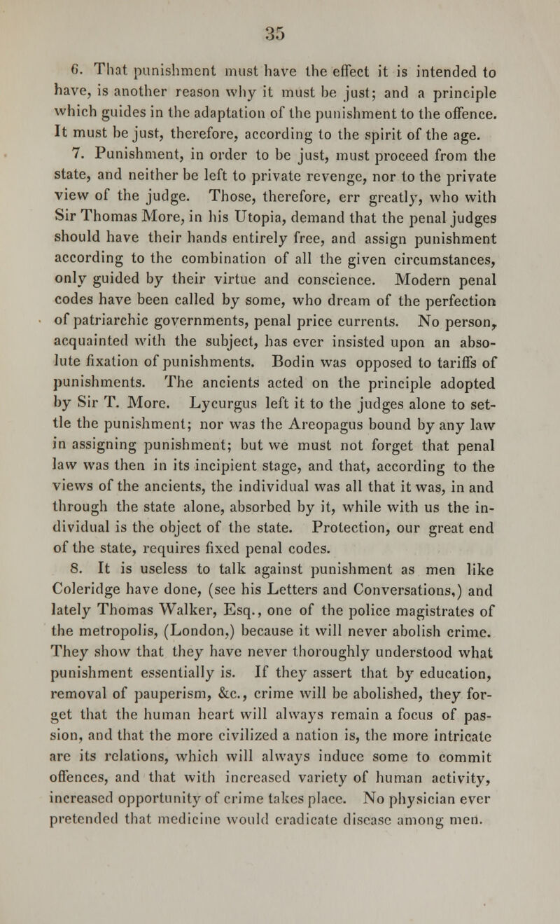 6. That punishment must have the effect it is intended to have, is another reason why it must be just; and a principle which guides in the adaptation of the punishment to the offence. It must he just, therefore, according to the spirit of the age. 7. Punishment, in order to be just, must proceed from the state, and neither be left to private revenge, nor to the private view of the judge. Those, therefore, err greatly, who with Sir Thomas More, in his Utopia, demand that the penal judges should have their hands entirely free, and assign punishment according to the combination of all the given circumstances, only guided by their virtue and conscience. Modern penal codes have been called by some, who dream of the perfection of patriarchic governments, penal price currents. No person, acquainted with the subject, has ever insisted upon an abso- lute fixation of punishments. Bodin was opposed to tariffs of punishments. The ancients acted on the principle adopted by Sir T. More. Lycurgus left it to the judges alone to set- tle the punishment; nor was the Areopagus bound by any law in assigning punishment; but we must not forget that penal law was then in its incipient stage, and that, according to the views of the ancients, the individual was all that it was, in and through the state alone, absorbed by it, while with us the in- dividual is the object of the state. Protection, our great end of the state, requires fixed penal codes. 8. It is useless to talk against punishment as men like Coleridge have done, (see his Letters and Conversations,) and lately Thomas Walker, Esq., one of the police magistrates of the metropolis, (London,) because it will never abolish crime. They show that they have never thoroughly understood what punishment essentially is. If they assert that by education, removal of pauperism, &c, crime will be abolished, they for- get that the human heart will always remain a focus of pas- sion, and that the more civilized a nation is, the more intricate arc its relations, which will always induce some to commit offences, and that with increased variety of human activity, increased opportunity of crime takes place. No physician ever pretended that medicine would eradicate disease among men.