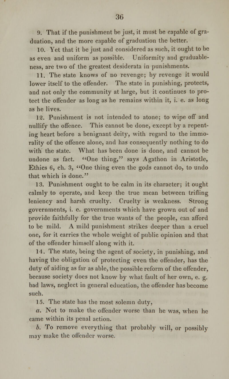 9. That if the punishment be just, it must be capable of gra- duation, and the more capable of graduation the better. 10. Yet that it be just and considered as such, it ought to be as even and uniform as possible. Uniformity and graduable- ness, are two of the greatest desiderata in punishments. 11. The state knows of no revenge; by revenge it would lower itself to the offender. The state in punishing, protects, and not only the community at large, but it continues to pro- tect the offender as long as he remains within it, i. e. as long as he lives. 12. Punishment is not intended to atone; to wipe off and nullify the offence. This cannot be done, except by a repent- ing heart before a benignant deity, with regard to the immo- rality of the offence alone, and has consequently nothing to do with the state. What has been done is done, and cannot be undone as fact. One thing, says Agathon in Aristotle, Ethics 6, ch. 3, One thing even the gods cannot do, to undo that which is done. 13. Punishment ought to be calm in its character; it ought calmly to operate, and keep the true mean between trifling leniency and harsh cruelty. Cruelty is weakness. Strong governments, i. e. governments which have grown out of and provide faithfully for the true wants of the people, can afford to be mild. A mild punishment strikes deeper than a cruel one, for it carries the whole weight of public opinion and that of the offender himself along with it. 14. The state, being the agent of society, in punishing, and having the obligation of protecting even the offender, has the duty of aiding as far as able, the possible reform of the offender, because society does not know by what fault of her own, e. g. bad laws, neglect in general education, the offender has become such. 15. The state has the most solemn duty, a. Not to make the offender worse than he was, when he came within its penal action. b. To remove everything that probably will, or possibly may make the offender worse.