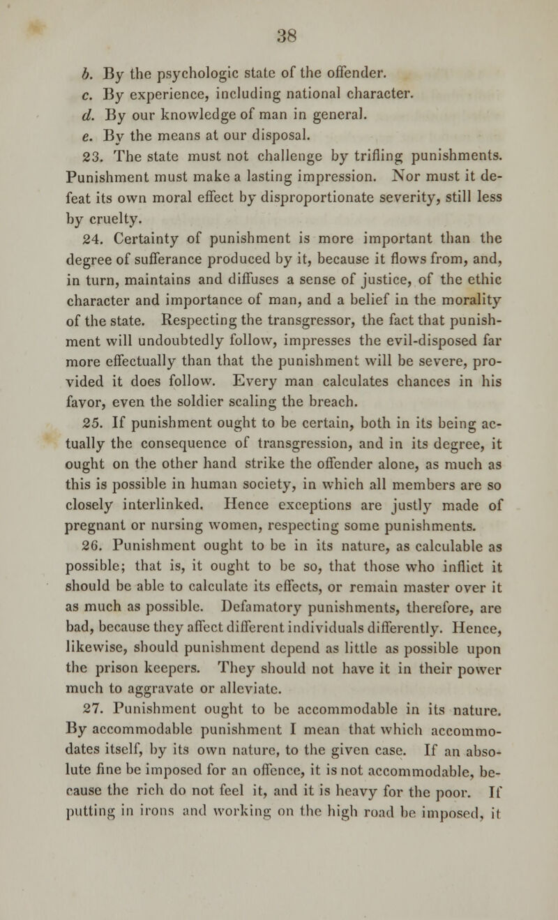 b. By the psychologic state of the offender. c. By experience, including national character. d. By our knowledge of man in general. e. By the means at our disposal. 23. The state must not challenge by trifling punishments. Punishment must make a lasting impression. Nor must it de- feat its own moral effect by disproportionate severity, still less by cruelty. 24. Certainty of punishment is more important than the degree of sufferance produced by it, because it flows from, and, in turn, maintains and diffuses a sense of justice, of the ethic character and importance of man, and a belief in the morality of the state. Respecting the transgressor, the fact that punish- ment will undoubtedly follow, impresses the evil-disposed far more effectually than that the punishment will be severe, pro- vided it does follow. Every man calculates chances in his favor, even the soldier scaling the breach. 25. If punishment ought to be certain, both in its being ac- tually the consequence of transgression, and in its degree, it ought on the other hand strike the offender alone, as much as this is possible in human society, in which all members are so closely interlinked. Hence exceptions are justly made of pregnant or nursing women, respecting some punishments. 26. Punishment ought to be in its nature, as calculable as possible; that is, it ought to be so, that those who inflict it should be able to calculate its effects, or remain master over it as much as possible. Defamatory punishments, therefore, are bad, because they affect different individuals differently. Hence, likewise, should punishment depend as little as possible upon the prison keepers. They should not have it in their power much to aggravate or alleviate. 27. Punishment ought to be accommodable in its nature. By accommodable punishment I mean that which accommo- dates itself, by its own nature, to the given case. If an abso- lute fine be imposed for an offence, it is not accommodable, be- cause the rich do not feel it, and it is heavy for the poor. If putting in irons and working on the high road he imposed, it