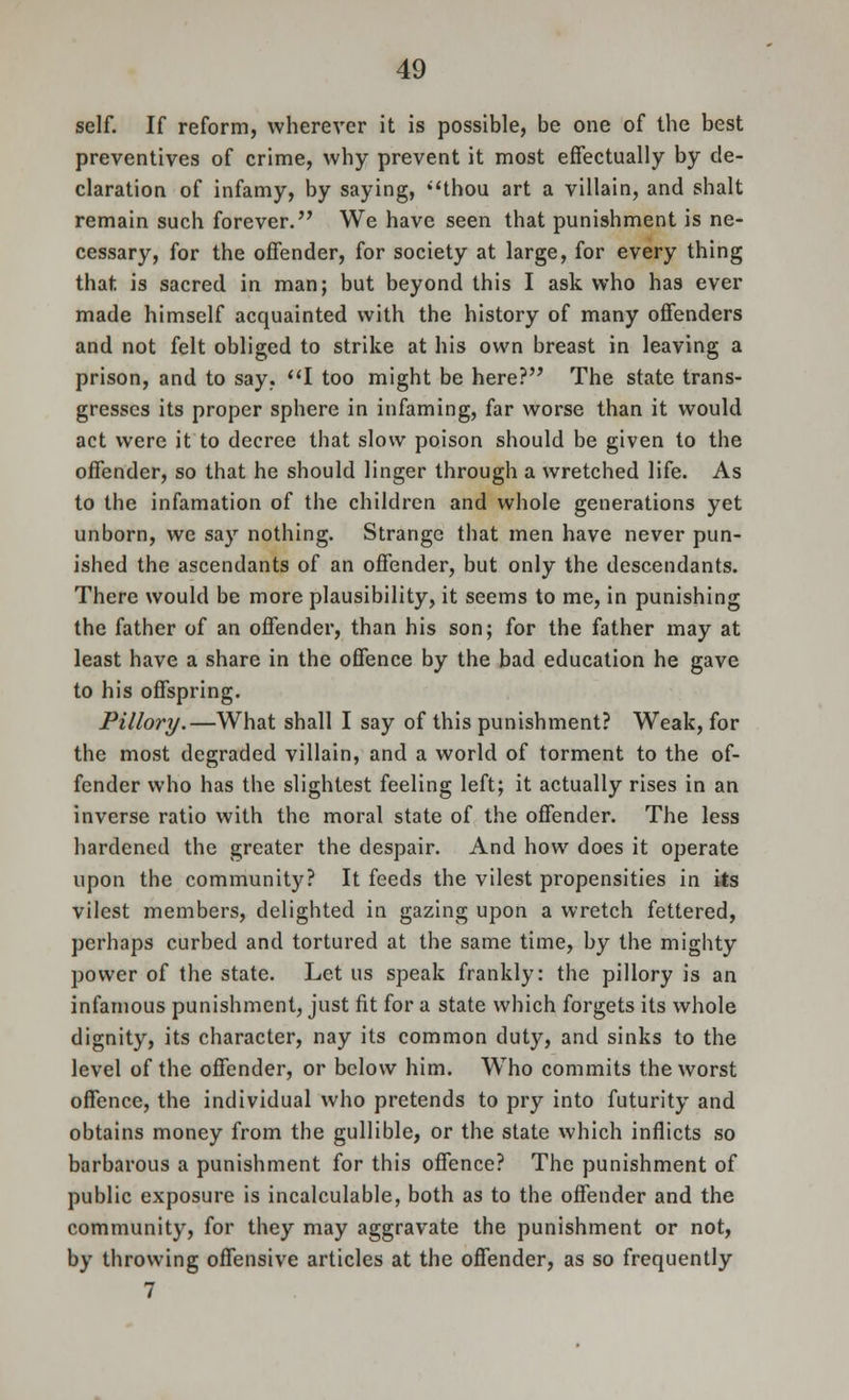 self. If reform, wherever it is possible, be one of the best preventives of crime, why prevent it most effectually by de- claration of infamy, by saying, thou art a villain, and shalt remain such forever. We have seen that punishment is ne- cessary, for the offender, for society at large, for every thing that is sacred in man; but beyond this I ask who has ever made himself acquainted with the history of many offenders and not felt obliged to strike at his own breast in leaving a prison, and to say, I too might be here? The state trans- gresses its proper sphere in infaming, far worse than it would act were it to decree that slow poison should be given to the offender, so that he should linger through a wretched life. As to the infamation of the children and whole generations yet unborn, we say nothing. Strange that men have never pun- ished the ascendants of an offender, but only the descendants. There would be more plausibility, it seems to me, in punishing the father of an offender, than his son; for the father may at least have a share in the offence by the bad education he gave to his offspring. Pillory.—What shall I say of this punishment? Weak, for the most degraded villain, and a world of torment to the of- fender who has the slightest feeling left; it actually rises in an inverse ratio with the moral state of the offender. The less hardened the greater the despair. And how does it operate upon the community? It feeds the vilest propensities in its vilest members, delighted in gazing upon a wretch fettered, perhaps curbed and tortured at the same time, by the mighty power of the state. Let us speak frankly: the pillory is an infamous punishment, just fit for a state which forgets its whole dignity, its character, nay its common duty, and sinks to the level of the offender, or below him. WTho commits the worst offence, the individual who pretends to pry into futurity and obtains money from the gullible, or the state which inflicts so barbarous a punishment for this offence? The punishment of public exposure is incalculable, both as to the offender and the community, for they may aggravate the punishment or not, by throwing offensive articles at the offender, as so frequently 7