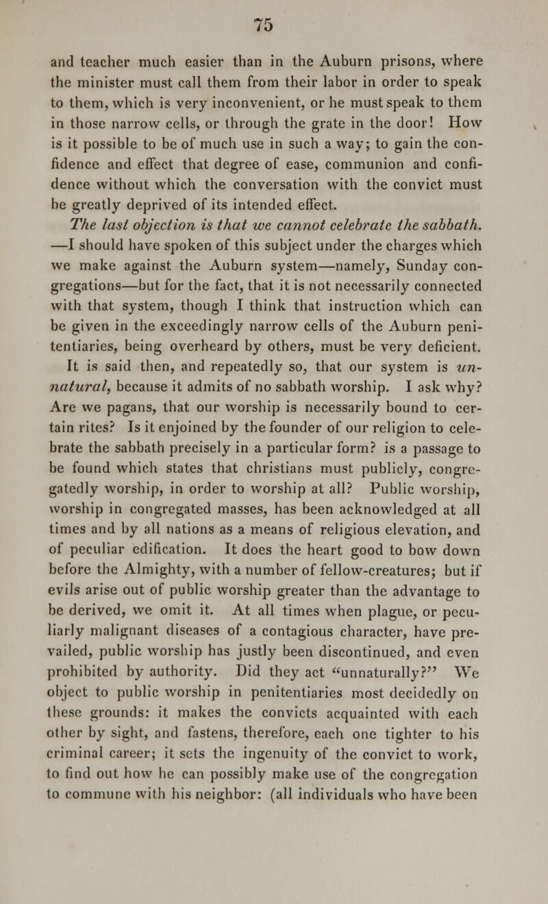 and teacher much easier than in the Auburn prisons, where the minister must call them from their labor in order to speak to them, which is very inconvenient, or he must speak to them in those narrow cells, or through the grate in the door! How is it possible to be of much use in such a way; to gain the con- fidence and effect that degree of ease, communion and confi- dence without which the conversation with the convict must be greatly deprived of its intended effect. The last objection is that we cannot celebrate the sabbath. —I should have spoken of this subject under the charges which we make against the Auburn system—namely, Sunday con- gregations—but for the fact, that it is not necessarily connected with that system, though I think that instruction which can be given in the exceedingly narrow cells of the Auburn peni- tentiaries, being overheard by others, must be very deficient. It is said then, and repeatedly so, that our system is un- natural, because it admits of no sabbath worship. I ask why? Are we pagans, that our worship is necessarily bound to cer- tain rites? Is it enjoined by the founder of our religion to cele- brate the sabbath precisely in a particular form? is a passage to be found which states that christians must publicly, congre- gatedly worship, in order to worship at all? Public worship, worship in congregated masses, has been acknowledged at all times and by all nations as a means of religious elevation, and of peculiar edification. It does the heart good to bow down before the Almighty, with a number of fellow-creatures; but if evils arise out of public worship greater than the advantage to be derived, we omit it. At all times when plague, or pecu- liarly malignant diseases of a contagious character, have pre- vailed, public worship has justly been discontinued, and even prohibited by authority. Did they act unnaturally? We object to public worship in penitentiaries most decidedly on these grounds: it makes the convicts acquainted with each other by sight, and fastens, therefore, each one tighter to his criminal career; it sets the ingenuity of the convict to work, to find out how he can possibly make use of the congregation to commune witli his neighbor: (all individuals who have been