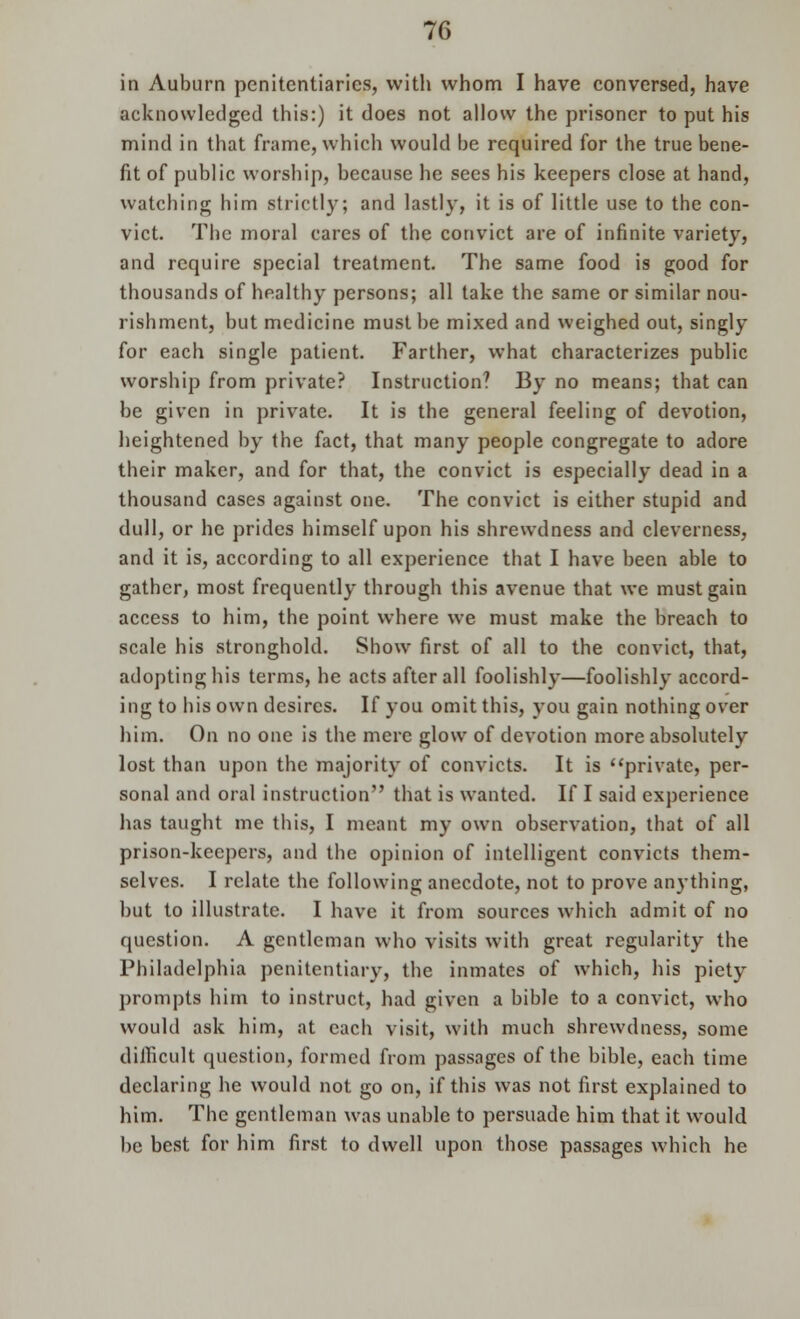 in Auburn penitentiaries, with whom I have conversed, have acknowledged this:) it does not allow the prisoner to put his mind in that frame, which would be required for the true bene- fit of public worship, because he sees his keepers close at hand, watching him strictly; and lastly, it is of little use to the con- vict. The moral cares of the convict are of infinite variety, and require special treatment. The same food is good for thousands of healthy persons; all take the same or similar nou- rishment, but medicine must be mixed and weighed out, singly for each single patient. Farther, what characterizes public worship from private? Instruction? By no means; that can be given in private. It is the general feeling of devotion, heightened by the fact, that many people congregate to adore their maker, and for that, the convict is especially dead in a thousand cases against one. The convict is either stupid and dull, or he prides himself upon his shrewdness and cleverness, and it is, according to all experience that I have been able to gather, most frequently through this avenue that we must gain access to him, the point where we must make the breach to scale his stronghold. Show first of all to the convict, that, adopting his terms, he acts after all foolishly—foolishly accord- ing to his own desires. If you omit this, you gain nothing over him. On no one is the mere glow of devotion more absolutely lost than upon the majority of convicts. It is private, per- sonal and oral instruction that is wanted. If I said experience has taught me this, I meant my own observation, that of all prison-keepers, and the opinion of intelligent convicts them- selves. I relate the following anecdote, not to prove anything, but to illustrate. I have it from sources which admit of no question. A gentleman who visits with great regularity the Philadelphia penitentiary, the inmates of which, his piety prompts him to instruct, had given a bible to a convict, who would ask him, at each visit, with much shrewdness, some difficult question, formed from passages of the bible, each time declaring he would not go on, if this was not first explained to him. The gentleman was unable to persuade him that it would be best for him first to dwell upon those passages which he