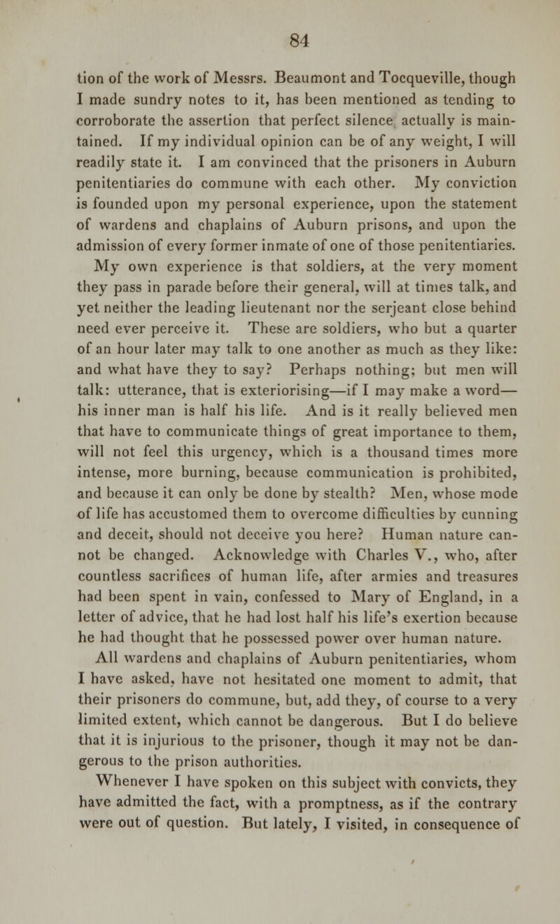 tion of the work of Messrs. Beaumont and Tocqueville, though I made sundry notes to it, has been mentioned as tending to corroborate the assertion that perfect silence actually is main- tained. If my individual opinion can be of any weight, I will readily state it. I am convinced that the prisoners in Auburn penitentiaries do commune with each other. My conviction is founded upon my personal experience, upon the statement of wardens and chaplains of Auburn prisons, and upon the admission of every former inmate of one of those penitentiaries. My own experience is that soldiers, at the very moment they pass in parade before their general, will at times talk, and yet neither the leading lieutenant nor the serjcant close behind need ever perceive it. These are soldiers, who but a quarter of an hour later may talk to one another as much as they like: and what have they to say? Perhaps nothing; but men will talk: utterance, that is exteriorising—if I may make a word— his inner man is half his life. And is it really believed men that have to communicate things of great importance to them, will not feel this urgency, which is a thousand times more intense, more burning, because communication is prohibited, and because it can only be done by stealth? Men, whose mode of life has accustomed them to overcome difficulties by cunning and deceit, should not deceive you here? Human nature can- not be changed. Acknowledge with Charles V., who, after countless sacrifices of human life, after armies and treasures had been spent in vain, confessed to Mary of England, in a letter of advice, that he had lost half his life's exertion because he had thought that he possessed power over human nature. All wardens and chaplains of Auburn penitentiaries, whom I have asked, have not hesitated one moment to admit, that their prisoners do commune, but, add they, of course to a very limited extent, which cannot be dangerous. But I do believe that it is injurious to the prisoner, though it may not be dan- gerous to the prison authorities. Whenever I have spoken on this subject with convicts, they have admitted the fact, with a promptness, as if the contrary were out of question. But lately, I visited, in consequence of