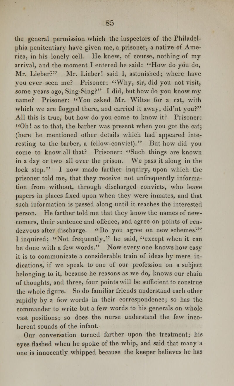 the general permission which the inspectors of the Philadel- phia penitentiary have given me, a prisoner, a native of Ame- rica, in his lonely cell. He knew, of course, nothing of my arrival, and the moment I entered he said: How do you do, Mr. Lieber? Mr. Lieber! said I, astonished; where have you ever seen me? Prisoner: Why, sir, did you not visit, some years ago, Sing-Sing? I did, but how do you know my name? Prisoner: You asked Mr. Wiltse for a cat, with which we are flogged there, and carried it away, did'nt you? All this is true, but how do you come to know it? Prisoner: Oh! as to that, the barber was present when you got the cat; (here he mentioned other details which had appeared inte- resting to the barber, a fellow-convict). But how did you come to know all that? Prisoner: Such things are known in a day or two all over the prison. We pass it along in the lock step. I now made farther inquiry, upon which the prisoner told me, that they receive not unfrequently informa- tion from without, through discharged convicts, who leave papers in places fixed upon when they were inmates, and that such information is passed along until it reaches the interested person. He farther told me that they know the names of new- comers, their sentence and offence, and agree on points of ren- dezvous after discharge. Do you agree on new schemes? I inquired; Not frequently, he said, except when it can be done with a few words. Now every one knows how easy it is to communicate a considerable train of ideas by mere in- dications, if we speak to one of our profession on a subject belonging to it, because he reasons as we do, knows our chain of thoughts, and three, four points will be sufficient to construe the whole figure. So do familiar friends understand each other rapidly by a few words in their correspondence; so has the commander to write but a few words to his generals on whole vast positions; so does the nurse understand the few inco- herent sounds of the infant. Our conversation turned farther upon the treatment; his eyes flashed when he spoke of the whip, and said that many a one is innocently whipped because the keeper believes he has