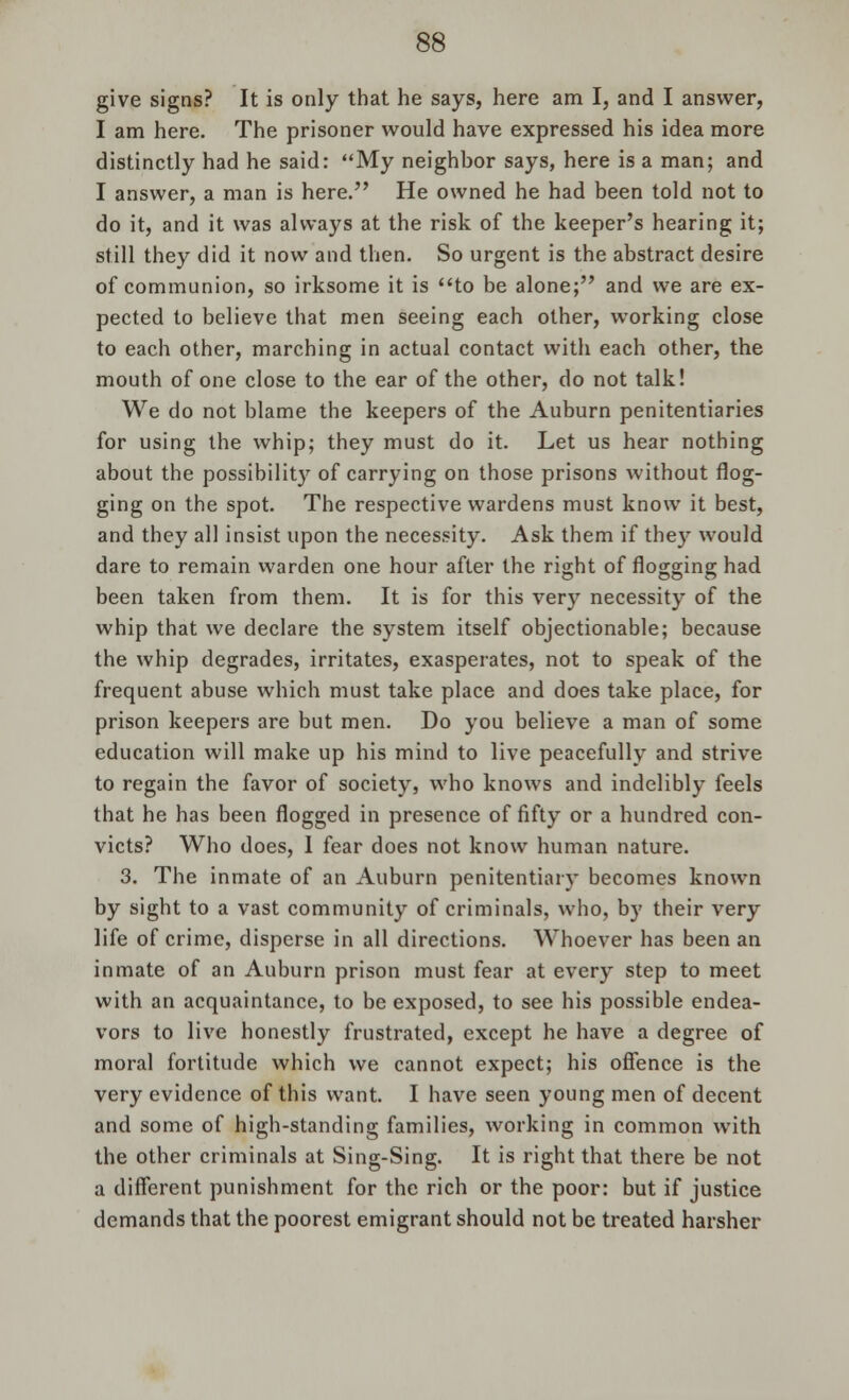 give signs? It is only that he says, here am I, and I answer, I am here. The prisoner would have expressed his idea more distinctly had he said: My neighbor says, here is a man; and I answer, a man is here. He owned he had been told not to do it, and it was always at the risk of the keeper's hearing it; still they did it now and then. So urgent is the abstract desire of communion, so irksome it is to be alone; and we are ex- pected to believe that men seeing each other, working close to each other, marching in actual contact with each other, the mouth of one close to the ear of the other, do not talk! We do not blame the keepers of the Auburn penitentiaries for using the whip; they must do it. Let us hear nothing about the possibility of carrying on those prisons without flog- ging on the spot. The respective wardens must know it best, and they all insist upon the necessity. Ask them if they would dare to remain warden one hour after the right of flogging had been taken from them. It is for this very necessity of the whip that we declare the system itself objectionable; because the whip degrades, irritates, exasperates, not to speak of the frequent abuse which must take place and does take place, for prison keepers are but men. Do you believe a man of some education will make up his mind to live peacefully and strive to regain the favor of society, who knows and indelibly feels that he has been flogged in presence of fifty or a hundred con- victs? Who does, 1 fear does not know human nature. 3. The inmate of an Auburn penitentiary becomes known by sight to a vast community of criminals, who, by their very life of crime, disperse in all directions. Whoever has been an inmate of an Auburn prison must fear at every step to meet with an acquaintance, to be exposed, to see his possible endea- vors to live honestly frustrated, except he have a degree of moral fortitude which we cannot expect; his offence is the very evidence of this want. I have seen young men of decent and some of high-standing families, working in common with the other criminals at Sing-Sing. It is right that there be not a different punishment for the rich or the poor: but if justice demands that the poorest emigrant should not be treated harsher