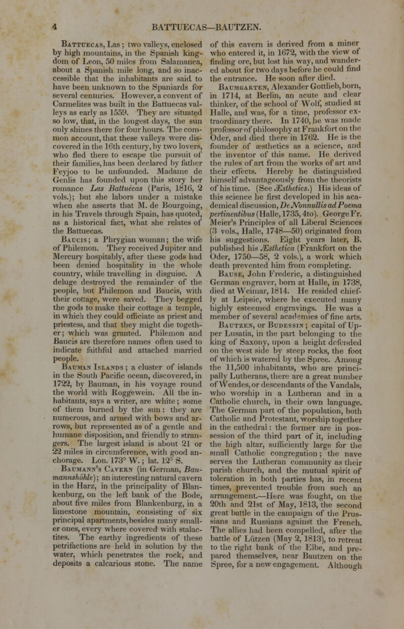 BATTUECAS—BAUTZEN. Battuecas, Las ; two valleys, enclosed by high mountains, in the Spanish king- dom of Leon, 50 miles from Salamanca, about a Spanish mile long, and so inac- cessible that the inhabitants are said to have been unknown to the Spaniards for several centuries. However, a convent of Carmelites was built in the Battuecas val- leys as early as 1559. They are situated so low, that, in the longest days, the sun only shines there for four hours. The com- mon account, that these valleys were dis- covered in the 16th century, by two lovers, who fled there to escape the pursuit of their families, has been declared by father Feyjoo to be unfounded. Madame de Genlis has founded upon this story her romance Las Battuecas (Paris, 1816, 2 vols.); but she labors under a mistake when she asserts that M. de Bourgoing, in his Travels through Spain, has quoted, as a historical fact, what she relates of the Battuecas. Baucis; a Phrygian woman; the wife of Philemon. They received Jupiter and Mercury hospitably, after these gods had been denied hospitality in the whole country, while travelling in disguise. A deluge destroyed the remainder of the people, but Philemon and Baucis, with their cottage, were saved. They begged the gods to make their cottage a temple, in which they could officiate as priest and priestess, and that they might die togeth- er; which was granted. Philemon and Baucis are therefore names often used to indicate faithful and attached married people. Bauman Islands ; a cluster of islands in the South Pacific ocean, discovered, in 1722, by Bauman, in his voyage round the world with Roggewein. All the in- habitants, says a writer, are white; some of them burned by the sun: they are numerous, and armed with bows and ar- rows, but represented as of a gentle and humane disposition, and friendly to stran- gers. The largest island is about 21 or 22 miles in circumference, with good an- chorage. Lon. 173° W.; lat. 12° S. Baumann's Cavern (in German, Bau- mannshbhlc); an interesting natural cavern in the Harz, in the principality of Blan- kenburg, on the left bank of the Bode, about five miles from Blankenburg, in a limestone mountain, consisting of six principal apartments, besides many small- er ones, every where covered with stalac- tites. The earthy ingredients of these petrifactions are held in solution by the water, which penetrates the rock, and deposits a calcarious stone. The name of this cavern is derived from a miner who entered it, in 1672, with the view of finding ore, but lost his way, and wander- ed about for two days before he could find the entrance. He soon after died. Baumgarten, Alexander Gottlieb, born, in 1714, at Berlin, an acute and clear thinker, of the school of Wolf, studied at Halle, and was, for a time, professor ex- traordinary there. In 1740, he was made professor of philosophy at Frankfort on the Oder, and died there in 1762. He is the founder of aesthetics as a science, and the inventor of this name. He derived the rules of art from the works of art and their effects. Hereby he distinguished himself advantageously from the theorists of his time. (See /Esthetics.) His ideas of this science he first developed in his aca- demical discussion, De Nonnullis ad Poema pertinentibus (Halle, 1735,4to). George Fr. Meier's Principles of all Liberal Sciences (3 vols., Halle, 1748—50) originated from his suggestions. Eight years later, B. published his JEsthetica (Frankfort on the Oder, 1750—58, 2 vols.), a work which death prevented him from completing. Bause, John Frederic, a distinguished German engraver, born at Halle, in 1738, died at Weimar, 1814. He resided chief- ly at Leipsic, where he executed many highly esteemed engravings. He was a member of several academies of fine arts. Bautzen, or Budessin; capital of Up- per Lusatia, in the part belonging to the king of Saxony, upon a height defended on the west side by steep rocks, the foot of which is watered by the Spree. Among the 11,500 inhabitants, who are princi- pally Lutherans, there are a great number of Wendes,or descendants of the Vandals, who worship in a Lutheran and in a Catholic church, in their own language. The German part of the population, both Catholic and Protestant, worship together in the cathedral: the former are in pos- session of the third part of it, including the high altar, sufficiently large for the small Catholic congregation; the nave serves the Lutheran community as their parish church, and the mutual spirit of toleration in both parties has, in recent times, prevented trouble from such an arrangement.—Here was fought, on the 20th and 21st of May, 1813, the second great battle in the campaign of the Prus- sians and Russians against the French. The allies had been compelled, after the battle of Liitzen (May 2, 1813), to retreat to the right bank of the Elbe, and pre- pared themselves, near Bautzen on the Spree, for a new engagement. Although