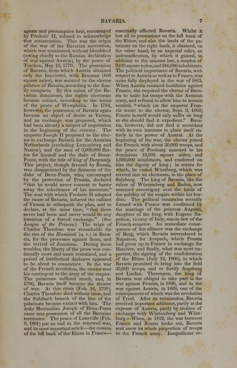 agnate and presumptive heir, encouraged by Frederic II, refused to acknowledge that renunciation. This was the origin of the war of the Bavarian succession, which was terminated, without bloodshed (owing chiefly to the Russian declaration of war against Austria), by the peace of Teschen, May 13, 1779. The possession of Bavaria, from which Austria obtained only the Innviertel, with Braunau (800 square miles), was secured to the elector palatine of Bavaria, according to the fam- ily compacts. By this union of the Ba- varian dominions, the eighth electorate became extinct, according to the terms of the peace of Westphalia. In 1784, however, the possession of Bavaria again became an object of desire at Vienna, and an exchange was proposed, which had been already a subject of negotiation in the beginning of the century. The emperor Joseph II proposed to the elec- tor to exchange Bavaria for the Austrian Netherlands (excluding Luxemburg and Namur), and the sum of 3,000,000 flor- ins for himself and the duke of Deux- Ponts, with the title of king of Burgundy. This project, though favored by Russia, was disappointed by the firmness of the duke of Deux-Ponts, who, encouraged by the protection of Prussia, declared  that he would never consent to barter away the inheritance of his ancestors. The zeal with which Frederic II adopted the cause of Bavaria, induced the cabinet of Vienna to relinquish the plan, and to declare, at the same time, that there never had been and never would be any intention of a forced exchange. (See League of the Princes.) The reign of Charles Theodore was remarkable for the rise of the llluminati (q. v.) in Bava- ria, for the processes against them, and the revival of Jesuitism. During these troubles, the liberty of the press was con- tinually more and more restrained, and a period of intellectual darkness appeared to be about to commence. In the war of the French revolution, the elector sent his contingent to the army of the empire. The palatinate suffered much, and, in 1796, Bavaria itself became the theatre of war. At this crisis (Feb. 16, 1799), Charles Theodore died without issue, and the Sulzbach branch of the line of the palatinate became extinct with him. The duke Maximilian Joseph of Deux-Ponts came into possession of all the Bavarian territories. The peace of Luneville (Feb. 9, 1801) put an end to the renewed war, and its most important article—the cession of the left bank of the Rhine to France— essentially affected Bavaria. Whilst it lost all its possessions on the left bank of the Rhine, and also the lands of the pa- latinate on the right bank, it obtained, on the other hand, by an imperial edict, an indemnification, by which it gained, in addition to the amount lost, a surplus of 2109 square miles, and 216,000 inhabitants. The political importance of Bavaria, with respect to Austria as well as to France, was more fully displayed in the war of 1805. When Austria resumed hostilities against France, she required the elector of Bava- ria to unite his troops with the Austrian army, and refused to allow him to remain neutral, which (as the emperor Fran- cis wrote to the elector, Sept. 3, 1804) France herself would only suffer as long as she should find it expedient. Bava- ria, however, did not find it accordant with its own interests to place itself en- tirely in the power of Austria. At the beginning of the war, the elector joined the French with about 30,000 troops, and the peace of Presburg annexed to his dominions 10,595 square miles, and 1,000,000 inhabitants, and conferred on him the dignity of king ; in return for which, he ceded Wurzburg, which was erected into an electorate, in the place of Salzburg. The king of Bavaria, like the rulers of Wurtemberg and Baden, now assumed sovereignty over the lands of the nobility of the empire within his bor- ders. The political connexion recently formed with France was confirmed by the marriage of the princess Augusta, daughter of the king, with Eugene Na- poleon, viceroy of Italy, son-in-law of the French emperor. An immediate conse- quence of this alliance was the exchange of Berg, which Bavaria surrendered to Napoleon, for Anspach, which Prussia had given up to France in exchange for Hanover, and finally, what was most im- portant, the signing of the confederation of the Rhine (July 12, 1806), in which Bavaria promised to bring into the field 30,000 troops, and to fortify Augsburg and Lindau. Thereupon, the king of Bavaria was Obliged to take part in the war against Prussia, in 1806, and in the war against Austria, in 1809, one of the consequences of which was the revolution of Tyrol. After its termination, Bavaria received important additions, partly at the expense of Austria, partly by treaties of exchange with Wurtemberg and Wiirz- burg.—When, in 1812, the war between France and Russia broke out, Bavaria sent anew its whole proportion of troops to the French army. Insignificant re-