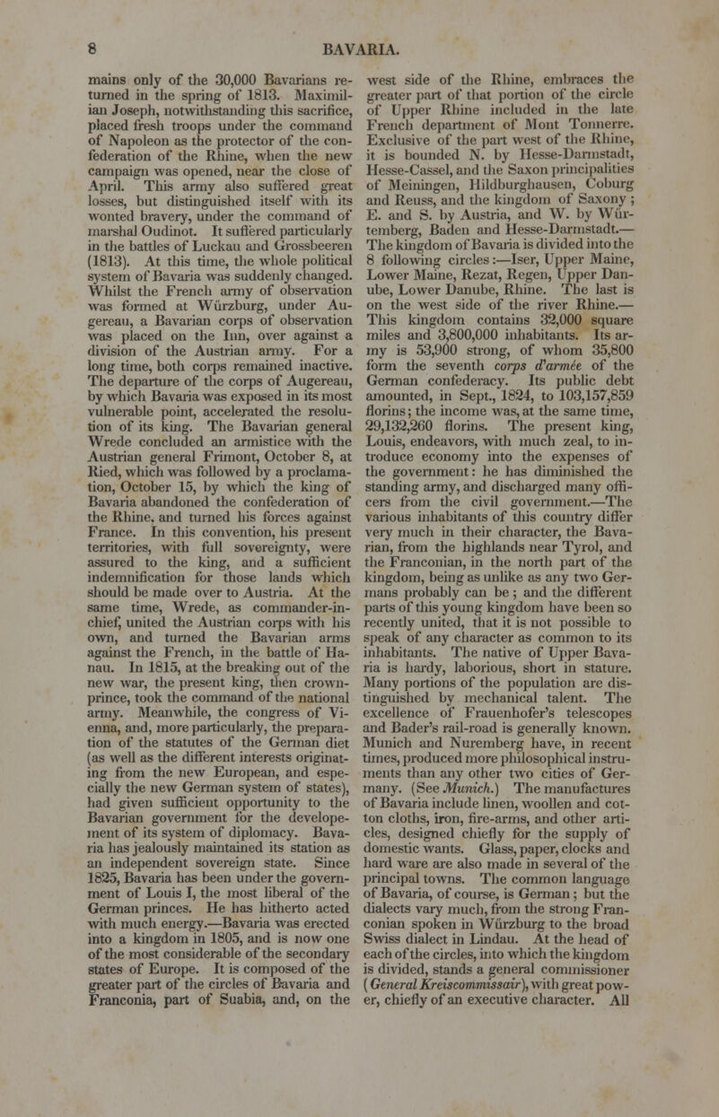 mains only of the 30,000 Bavarians re- turned in the spring of 1813. Maximil- ian Joseph, notwithstanding this sacrifice, placed fresh troops under the command of Napoleon as the protector of the con- federation of the Rhine, when the new campaign was opened, near the close of April. This army also suffered great losses, but distinguished itself with its wonted bravery, under the command of marshal Oudinot. It suffered particularly in the battles of Luckau and Grossbeeren (1813). At this time, the whole political system of Bavaria was suddenly changed. Whilst the French army of observation was formed at Wurzburg, under Au- gereau, a Bavarian corps of observation was placed on the Inn, over against a division of the Austrian army. For a long time, both corps remained inactive. The departure of the corps of Augereau, by which Bavaria was exposed in its most vulnerable point, accelerated the resolu- tion of its king. The Bavarian general Wrede concluded an armistice with the Austrian general Frimont, October 8, at Ried, which was followed by a proclama- tion, October 15, by which the king of Bavaria abandoned the confederation of the Rhine, and turned his forces against France. In this convention, his present territories, with full sovereignty, were assured to the king, and a sufficient indemnification for those lands which should be made over to Austria. At the same time, Wrede, as commander-in- chief, united the Austrian coips with his own, and turned the Bavarian arms against the French, in the battle of Ha- nau. In 1815, at the breaking out of the new war, the present Icing, then crown- prince, took the command of the national army. Meanwhile, the congress of Vi- enna, and, more particularly, the prepara- tion of the statutes of the German diet (as well as the different interests originat- ing from the new European, and espe- cially the new German system of states), had given sufficient opportunity to the Bavarian government for the develope- inent of its system of diplomacy. Bava- ria has jealously maintained its station as an independent sovereign state. Since 1825, Bavaria has been under the govern- ment of Louis I, the most liberal of the German princes. He has hitherto acted with much energy.—Bavaria was erected into a kingdom in 1805, and is now one of the most considerable of the secondary states of Europe. It is composed of the greater part of the circles of Bavaria and Franconia, part of Suabia, and, on the west side of the Rhine, embraces the greater part of that portion of the circle of Upper Rhine included in the late French department of Mont Tonnerre. Exclusive of the part west of the Rhine, it is bounded N. by Hesse-Darmstadt, Hesse-Cassel, and the Saxon principalities of Meiningen, Hildburgliausen, Coburg and Reuss, and the kingdom of Saxony ; E. and S. by Austria, and W. by Wiir- temberg, Baden and Hesse-Darmstadt.— The kingdom of Bavaria is divided into the 8 following circles:—Iser, Upper Maine, Lower Maine, Rezat, Regen, Upper Dan- ube, Lower Danube, Rhine. The last is on the west side of the river Rhine.— This kingdom contains 32,000 square miles and 3,800,000 inhabitants. Its ar- my is 53,900 strong, of whom 35,800 form the seventh corps (Parme'e of the German confederacy. Its public debt amounted, in Sept., 1824, to 103,157,859 florins; the income was, at the same time, 29,132,260 florins. The present king, Louis, endeavors, with much zeal, to in- troduce economy into the expenses of the government: he has diminished the standing army, and discharged many offi- cers from the civil government.—The various inhabitants of this country differ very much in their character, the Bava- rian, from the highlands near Tyrol, and the Franconian, in the north part of the kingdom, being as unlike as any two Ger- mans probably can be ; and the different parts of this young kingdom have been so recently united, that it is not possible to speak of any character as common to its inhabitants. The native of Upper Bava- ria is hardy, laborious, short in stature. Many portions of the population are dis- tinguished by mechanical talent. The excellence of Frauenhofer's telescopes and Bader's rail-road is generally known. Munich and Nuremberg have, in recent times, produced more philosophical instru- ments than any other two cities of Ger- many. (See Munich.) The manufactures of Bavaria include linen, woollen and cot- ton cloths, iron, fire-arms, and other arti- cles, designed chiefly for the supply of domestic wants. Glass, paper, clocks and hard ware are also made in several of the principal towns. The common language of Bavaria, of course, is German; but the dialects vary much, from the strong Fran- conian spoken in Wurzburg to the broad Swiss dialect in Lindau. At the head of each of the circles, into which the kingdom is divided, stands a general commissioner (General Kreiscommissair), with great pow- er, chiefly of an executive character. All