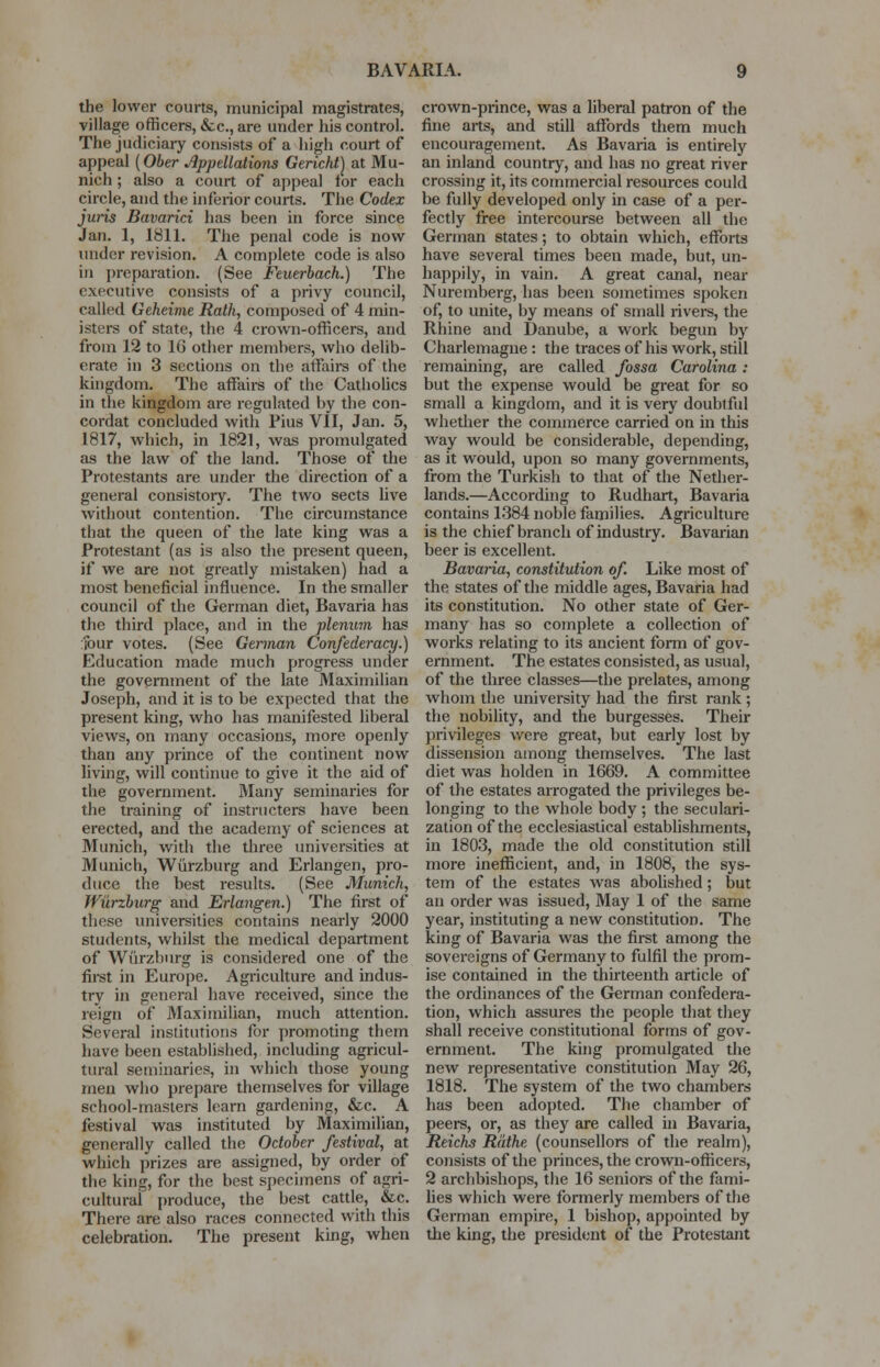 the lower courts, municipal magistrates, village officers, &c, are under his control. The judiciary consists of a high court of appeal (Ober Appellations Gericht) at Mu- nich ; also a court of appeal for each circle, and the inferior courts. The Codex juris Bavarici has been in force since Jan. 1, 1811. The penal code is now under revision. A complete code is also in preparation. (See Feuerbach.) The executive consists of a privy council, called Geheime Rath, composed of 4 min- isters of state, the 4 crown-officers, and from 12 to 16 other members, who delib- erate in 3 sections on the affairs of the kingdom. The affairs of the Catholics in the kingdom are regulated by the con- cordat concluded with Pius VII, Jan. 5, 1817, which, in 1821, was promulgated as the law of the land. Those of the Protestants are under the direction of a general consistory. The two sects live without contention. The circumstance that the queen of the late king was a Protestant (as is also the present queen, if we are not greatly mistaken) had a most beneficial influence. In the smaller council of the German diet, Bavaria has the third place, and in the plenum has four votes. (See German Confederacy.) Education made much progress under the government of the late Maximilian Joseph, and it is to be expected that the present king, who has manifested liberal views, on many occasions, more openly than any prince of the continent now living, will continue to give it the aid of the government. Many seminaries for the training of instructers have been erected, and the academy of sciences at Munich, with the three universities at Munich, Wurzburg and Erlangen, pro- duce the best results. (See Munich, Wurzburg and Erlangen.) The first of these universities contains nearly 2000 students, whilst the medical department of Wurzburg is considered one of the first in Europe. Agriculture and indus- try in general have received, since the reign of Maximilian, much attention. Several institutions for promoting them have been established, including agricul- tural seminaries, in which those young men who prepare themselves for village school-masters learn gardening, &c. A festival was instituted by Maximilian, generally called the October festival, at which prizes are assigned, by order of the king, for the best specimens of agri- cultural produce, the best cattle, &c. There are also races connected with this celebration. The present king, when crown-prince, was a liberal patron of the fine arts, and still affords them much encouragement. As Bavaria is entirely an inland country, and has no great river crossing it, its commercial resources could be fully developed only in case of a per- fectly free intercourse between all the German states; to obtain which, efforts have several times been made, but, un- happily, in vain. A great canal, near Nuremberg, has been sometimes spoken of, to unite, by means of small rivers, the Rhine and Danube, a work begun by Charlemagne : the traces of his work, still remaining, are called fossa Carolina : but the expense would be great for so small a kingdom, and it is very doubtfid whether the commerce carried on in this way would be considerable, depending, as it would, upon so many governments, from the Turkish to that of the Nether- lands.—According to Rudhart, Bavaria contains 1384 noble families. Agriculture is the chief branch of industry. Bavarian beer is excellent. Bavaria, constitution of. Like most of the states of the middle ages, Bavaria had its constitution. No other state of Ger- many has so complete a collection of works relating to its ancient form of gov- ernment. The estates consisted, as usual, of the three classes—the prelates, among whom the university had the first rank ; the nobility, and the burgesses. Their privileges were great, but early lost by dissension among themselves. The last diet was holden in 1669. A committee of the estates arrogated the privileges be- longing to the whole body ; the seculari- zation of the ecclesiastical establishments, in 1803, made the old constitution still more inefficient, and, in 1808, the sys- tem of the estates was abolished; but an order was issued, May 1 of the same year, instituting a new constitution. The king of Bavaria was the first among the sovereigns of Germany to fulfil the prom- ise contained in the thirteenth article of the ordinances of the German confedera- tion, which assures the people that they shall receive constitutional forms of gov- ernment. The king promulgated the new representative constitution May 26, 1818. The system of the two chambers has been adopted. The chamber of peers, or, as they are called in Bavaria, Reichs Rathe (counsellors of the realm), consists of the princes, the crown-officers, 2 archbishops, the 16 seniors of the fami- lies which were formerly members of the German empire, 1 bishop, appointed by the king, the president of the Protestant