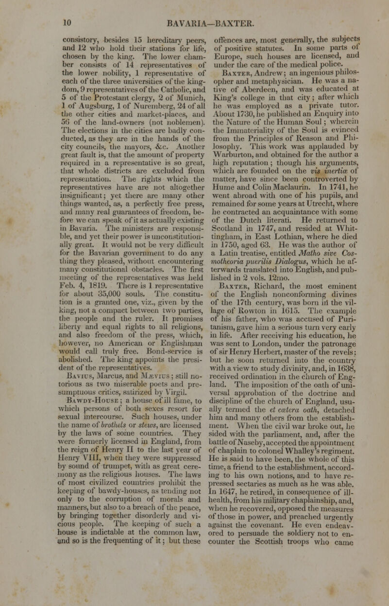 consistory, besides 15 hereditary peers, and 12 who hold their stations for life, chosen by the king. The lower cham- ber consists of 14 representatives of the lower nobility, 1 representative of each of the three universities of the king- dom, 9 representatives of the Catholic, and 5 of the Protestant clergy, 2 of Munich, 1 of Augsburg, 1 of Nuremberg, 24 of all the other cities and market-places, and 56 of the land-owners (not noblemen). The elections in the cities are badly con- ducted, as they are in the hands of the city councils, the mayors, &c. Another great fault is, that the amount of property required hi a representative is so great, that whole districts are excluded from representation. The rights which the representatives have are not altogether insignificant; yet there are many other things wanted, as, a perfectly free press, and many real guarantees of freedom, be- fore we can speak of it as actually existing in Bavaria. The ministers are responsi- ble, and yet their power is unconstitution- ally great. It would not be very difficult lor the Bavarian government to do any thing they pleased, without encountering many constitutional obstacles. The first meeting of the representatives was held Feb. 4, 1819. There is 1 representative for about 35,000 souls. The constitu- tion is a granted one, viz., given by the king, not a compact between two parties, the people and the ruler. It promises liberty and equal rights to all religions, jmd also freedom of the press, which, however, no American or Englishman would call truly free. Bond-service is abolished. The king appoints the presi- dent of the representatives. Bavius, Marcus, and MiEVius ; still no- torious as two miserable poets and pre- sumptuous critics, satirized by Virgil. Bawdy-House; a house of ill fame, to which persons of both sexes resort lor sexual intercourse. Such houses, under the name of brothels or stews, are licensed by the laws of some countries. They were formerly licensed in England, from the reign of Henry II to the last year of Henry VIII, when they were suppressed by sound of trumpet, with as great cere- mony as the religious houses. The laws of most civilized countries prohibit the keeping of bawdy-houses, as tending not only to the corruption of morals and manners, but also to a breach of the peace, by bringing together disorderly and vi- cious people. The keeping of such a house is indictable at the common law, and so is the frequenting of it; but these offences are, most generally, the subjects of positive statutes. In some parts of Europe, such houses are licensed, and under the care of the medical police. Baxter, Andrew; an ingenious philos- opher and metaphysician. He was a na- tive of Aberdeen, and was educated at King's college in that city; after which he was employed as a private tutor. About 1730, he published an Enquiry into the Nature of the Human Soul; wherein the Immateriality of the Soul is evinced from the Principles of Reason and Phi- losophy. This work was applauded by Warburton, and obtained for the author a high reputation ; though his arguments, which are founded on the vis inertim of matter, have since been controverted by Hume and Colin Maclaurin. In 1741, he went abroad with one of his pupils, and remained for some years at Utrecht, where he contracted an acquaintance with some of the Dutch literati. He returned to Scotland in 1747, and resided at Whit- tingham, in East Lothian, where he died in 1750, aged 63. He was the audior of a Latin treatise, entitled Matho sive Cos- motheoria puerilis Dialogus, which he af- terwards translated into English, and pub- lished in 2 vols. 12mo. Baxter, Richard, the most eminent of the English nonconforming divines of the 17th century, was born ill the vil- lage of Rowton in 1615. The example of his father, who was accused of Puri- tanism, gave him a serious turn very early in life. After receiving his education, he was sent to London, under the patronage of sir Henry Herbert, master of the revels: but he soon returned into the country with a view to study divinity, and, in 1638, received ordination in the church of Eng- land. The imposition of the oath of uni- versal approbation of the doctrine and discipline of the church of England, usu- ally termed the et cmtera oath, detached him and many others from the establish- ment. When the civil war broke out, he sided with the parliament, and, after the battle of Naseby, accepted the appointment of chaplain to colonel Whalley's regiment. He is said to have been, the whole of this time, a friend to the establishment, accord- ing to his own notions, and to have re- pressed sectaries as much as he was able. In 1647, he retired, in consequence of ill- health, from his military chaplainship, and, when he recovered, opposed the measures of those in power, and preached urgently against the covenant. He even endeav- ored to persuade the soldiery not to en- counter the Scottish troops who came