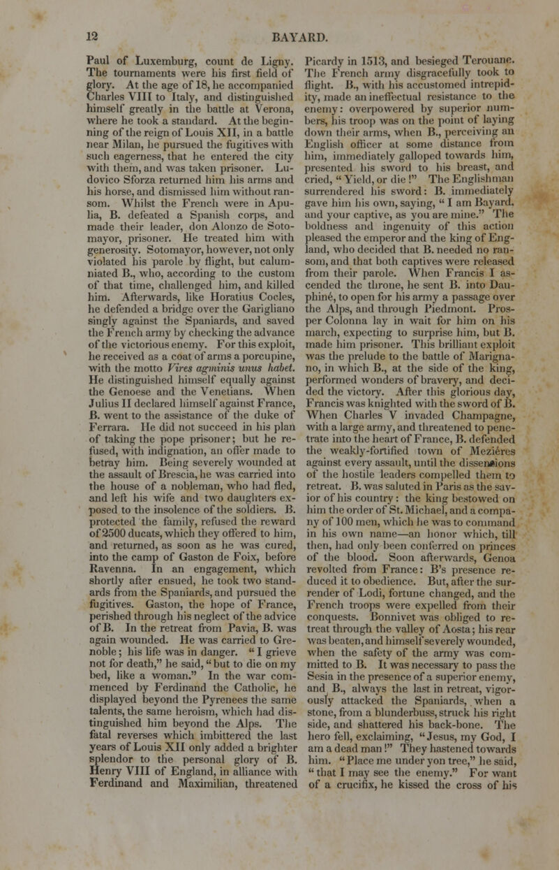 Paul of Luxemburg, count de Ligny. The tournaments were his first field of glory. At the age of 18, he accompanied Charles VIII to Italy, and distinguished himself greatly in the battle at Verona, where he took a standard. At the begin- ning of the reign of Louis XII, in a battle near Milan, he pursued the fugitives with such eagerness, that he entered the city with them, and was taken prisoner. Lu- dovico Sforza returned him his arms and his horse, and dismissed him without ran- som. Whilst the French were in Apu- lia, B. defeated a Spanish corps, and made their leader, don Alonzo de Soto- mayor, prisoner. He treated him with generosity. Sotomayor, however, not only violated his parole by flight, but calum- niated B., who, according to the custom of that time, challenged him, and killed him. Afterwards, like Horatius Codes, he defended a bridge over the Garigliano singly against the Spaniards, and saved the French army by checking the advance of the victorious enemy. For this exploit, he received as a coat of arms a porcupine, with the motto Vires agminis unus liabet. He distinguished himself equally against the Genoese and the Venetians. When Julius II declared himself against France, B. went to the assistance of the duke of Ferrara. He did not succeed in his plan of taking the pope prisoner; but he re- fused, with indignation, an offer made to betray him. Being severely wounded at the assault of Brescia, he was carried into the house of a nobleman, who had fled, and left his wife and two daughters ex- posed to the insolence of the soldiers. B. protected the family, refused the reward of 2500 ducats, which they offered to him, and returned, as soon as he was cured, into the camp of Gaston de Foix, before Ravenna. In an engagement, which shortly after ensued, he took two stand- ards from the Spaniards, and pursued the fugitives. Gaston, the hope of France, perished through his neglect of the advice of B. In the retreat from Pavia, B. was again wounded. He was carried to Gre- noble ; his life was in danger.  I grieve not for death, he said, but to die on my bed, like a woman. In the war com- menced by Ferdinand the Catholic, he displayed beyond the Pyrenees the same talents, the same heroism, which had dis- tinguished him beyond the Alps. The fatal reverses which imbittered the last years of Louis XII only added a brighter splendor to the personal glory of B. Henry VIII of England, in alliance with Ferdinand and Maximilian, threatened Picardy in 1513, and besieged Terouane. The French army disgracefully took to flight. B., with his accustomed intrepid- ity, made an ineffectual resistance to the enemy: overpowered by superior num- bers, his troop was on the point of laying down their arms, when B., perceiving an English officer at some distance from him, immediately galloped towards him, presented his sword to his breast, and cried,  Yield, or die ! The Englishman surrendered his sword: B. immediately gave him his own, saying,  I am Bayard, and your captive, as you are mine. The boldness and ingenuity of this action pleased the emperor and the king of Eng- land, who decided that B. needed no ran- som, and that both captives were released from their parole. When Francis I as- cended the throne, he sent B. into Dau- phine, to open for his army a passage over the Alps, and through Piedmont. Pros- per Colonna lay in wait for him on his inarch, expecting to surprise him, but B. made him prisoner. This brilliant exploit was the prelude to the battle of Marigna- no, in which B., at the side of the king, performed wonders of braveiy, and deci- ded the victory. After this glorious day, Francis was knighted with the sword of B. When Charles V invaded Champagne, with a large army, and threatened to pene- trate into the heart of France, B. defended the weakly-fortified town of Mezieres against every assault, until the dissensions of the hostile leaders compelled them to retreat. B. was saluted in Paris as the sav- ior of his country : the king bestowed on him the order of St. Michael, and a compa- ny of 100 men, which he was to command in his own name—an honor which, till then, had only been conferred on princes of the blood. Soon afterwards, Genoa revolted from France: B's presence re- duced it to obedience. But, after the sur- render of Lodi, fortune changed, and the French troops were expelled from their conquests. Bonnivet was obliged to re- treat through the valley of Aosta; his rear was beaten, and himself severely wounded, when the safety of the army was com- mitted to B. It was necessary to pass the Sesia in the presence of a superior enemy, and B., always the last in retreat, vigor- ously attacked the Spaniards, when a stone, from a blunderbuss, struck his right side, and shattered his back-bone. The hero fell, exclaiming, Jesus, my God, I am a dead man! They hastened towards him.  Place me under yon tree, he said,  that I may see the enemy. For want of a crucifix, he kissed the cross of his