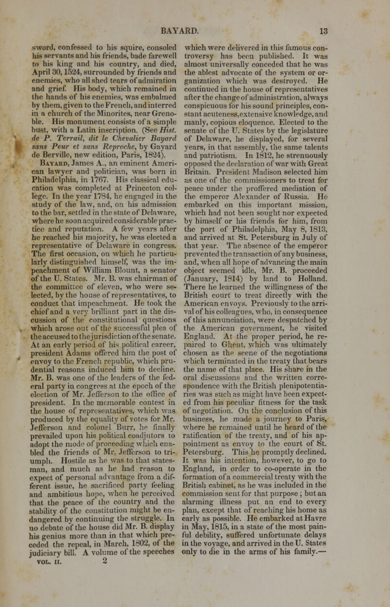 sword, confessed to his squire, consoled his servants and his friends, bade farewell to his king and his country, and died, April 30,1524, surrounded by friends and enemies, who all shed tears of admiration and grief. His body, which remained in the hands of his enemies, was embalmed by them, given to the French, and interred in a church of the Minorites, near Greno- ble. His monument consists of a simple bust, with a Latin inscription. (See Hist, de P. Terrail, dit le Chevalier Bayard sans Peur et sans Reproche, by Gayard de Berville, new edition, Paris, 1824). Bayard, James A., an eminent Ameri- can lawyer and politician, was born in Philadelphia, in 1767. His classical edu- cation was completed at Princeton col- lege. In the year 1784, he engaged in the study of the law, and, on his admission to the bar, settled in the state of Delaware, where he soon acquired considerable prac- tice and reputation. A few years after he reached his majority, he was elected a representative of Delaware in congress. The first occasion, on which he particu- larly distinguished himself, was the im- peachment of William Blount, a senator of the U. States. Mr. B. was chairman of the committee of eleven, who were se- lected, by the house of representatives, to conduct that impeachment. He took the chief and a very brilliant part in the dis- cussion of the constitutional questions . which arose out of the successful plea of the accused to the jurisdiction of the senate. At an early period of his political career, president Adams offered him the post of envoy to the French republic, which pru- dential reasons induced him to decline. Mr. B. was one of the leaders of the fed- eral party in congress at the epoch of the election of Mr. Jefferson to the office of president. In the memorable contest in the house of representatives, which was Produced by the equality of votes for Mr. efferson and colonel Burr, he finally prevailed upon his political coadjutors to adopt the mode of proceeding which ena- bled the friends of Mr. Jefferson to tri- umph. Hostile as he was to that states- man, and much as he had reason to expect of personal advantage from a dif- ferent issue, he sacrificed party feeling and ambitious hope, when he perceived that the peace of the country and the stability of the constitution might be en- dangered by continuing the struggle. In no debate of the house did Mr. B. display his genius more than in that which pre- ceded the repeal, in March, 1802, of the judiciary bill. A volume of the speeches VOL. II. 2 which were delivered in this famous con- troversy has been published. It was almost universally conceded that he was the ablest advocate of the system or or- ganization which was destroyed. He continued in the house of representatives after the change of administration, always conspicuous for his sound principles, con- stant acuteness,extensive knowledge, and manly, copious eloquence. Elected to the senate of the U. States by the legislature of Delaware, he displayed, for several years, in that assembly, the same talents and patriotism. In 1812, he strenuously opposed the declaration of war with Great Britain. President Madison selected him as one of the commissioners to treat for peace under the proffered mediation of the emperor Alexander of Russia. He embarked on this important mission, which had not been sought nor expected by himself or his friends for him, from the port of Philadelphia, May 8, 1813, and arrived at St. Petersburg in July of that year. The absence of the emperor prevented the transaction of any business, and, when all hope of advancing the main object seemed idle, Mr. B. proceeded (January, 1814) by land to Holland. There he learned the willingness of the British court to treat directly with the American envoys. Previously to the arri- val of his colleagues, who, in consequence of this annunciation, were despatched by the American government, he visited England. At the proper period, he re- paired to Ghent, which was ultimately chosen as the scene of the negotiations which terminated in the treaty that bears the name of that place. His share in the oral discussions and the written corre- spondence with the British plenipotentia- ries was such as might have been expect- ed from his peculiar fitness for the task of negotiation. On the conclusion of this business, he made a journey to Paris, where he remained until he heard of the ratification of the treaty, and of his ap- pointment as envoy to the court of St. Petersburg. This he promptly declined. It was his intention, however, to go to England, in order to co-operate in the formation of a commercial treaty with the British cabinet, as he was included in the commission sent for that purpose ; but an alarming illness put an end to every plan, except that of reaching his home as early as possible. He embarked at Havre in May, 1815, in a state of the most pain- ful debility, suffered unfortunate delays in the voyage, and arrived in the U. States only to die in the arms of his family.—