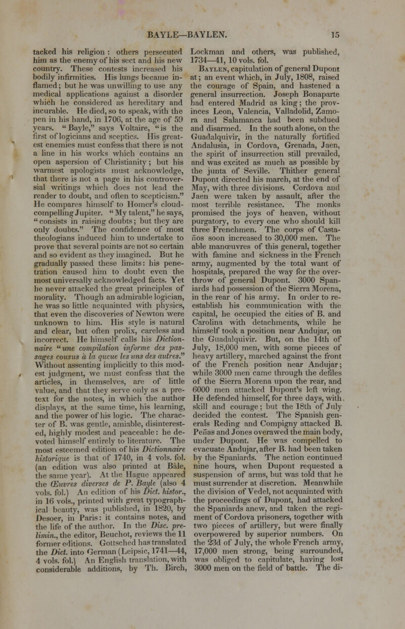 tacked his religion : others persecuted him as the enemy of his sect and his new country. These contests increased his hodily infirmities. His lungs hecame in- flamed; but he was unwilling to use any medical applications against a disorder which he considered as hereditary and incurable. He died, so to speak, with the pen in his hand, in 1706, at the age of 59 years.  Baylc, says Voltaire,  is the first of logicians and sceptics. His great- est enemies must confess that there is not a line in his works which contains an open aspersion of Christianity ; but his warmest apologists must acknowledge, that there is not a page in his controver- sial writings which does not lead the reader to doubt, and often to scepticism. He compares himself to Homer's cloud- compelling Jupiter.  My talent, he says,  consists in raising doubts; but they are only doubts. The confidence of most theologians induced him to undertake to prove that several points are not so certain and so evident as they imagined. But he gradually passed these limits: his pene- tration caused him to doubt even the most universally acknowledged facts. Yet he never attacked the great principles of morality. Though an admirable logician, he was so little acquainted with physics, that even the discoveries of Newton were unknown to him. His style is natural and clear, but often prolix, careless and incorrect. He himself calls his Diction- naire une compilation informe des pas- sages cousus a la queue les tins des autres. Without assenting implicitly to this mod- est judgment, we must confess that the articles, in themselves, are of little value, and that they serve only as a pre- text for the notes, in which the author displays, at the same time, his learning, and the power of his logic. The charac- ter of B. was gentle, amiable, disinterest- ed, highly modest and peaceable: he de- voted himself entirely to literature. The most esteemed edition of his Dictionnaire historique is that of 1740, in 4 vols. fol. (an edition was also printed at Bale, the same year). At the Hague appeared the (Eitvres diverses de P. Bayle (also 4 vols, fol.) An edition of his Diet, histor., in 16 vols., printed with great typograph- ical beauty, was published, in 1820, by Desoer, in Paris: it contains notes, and the life of the author. In the Disc, pre- limin.,the editor, Beuchot, reviews the 11 former editions. Gottsched has translated the Diet, into German (Leipsic, 1741—44, 4 vols, fol.) An English translation, with considerable additions, by Th. Birch, Lockman and others, was published, 1734—41, 10 vols. fol. Baylen, capitulation of general Dupont at; an event which, in July, 1808, raised the courage of Spain, and hastened a general insurrection. Joseph Bonaparte had entered Madrid as king; the prov- inces Leon, Valencia, Valladolid, Zamo- ra and Salamanca had been subdued and disarmed. In the south alone, on the Guadalquivir, in the naturally fortified Andalusia, in Cordova, Grenada, Jaen, the spirit of insurrection still prevailed, and was excited as much as possible by the junta of Seville. Thither general Dupont directed his march, at the end of May, with three divisions. Cordova and Jaen were taken by assault, after the most terrible resistance. The monks promised the joys of heaven, without purgatory, to every one who should kill three Frenchmen. The corps of Casta- nos soon increased to 30,000 men. The able manoeuvres of this general, together with famine and sickness in the French army, augmented by the total want of hospitals, prepared the way for the over- throw of general Dupont. 3000 Span- iards had possession of the Sierra Morena, in the rear of his army. In order to re- establish his communication with the capital, he occupied the cities of B. and Carolina with detachments, while he himself took a position near Andujar, on the Guadalquivir. But, on the 14th of July, 18,000 men, with some pieces of heavy artillery, marched against the front of the French position near Andujar; while 3000 men came through the defiles of the Sierra Morena upon the rear, and 6000 men attacked Dupont's left wing. He defended himself, for three days, with, skill and courage; but the 18th of July decided the contest. The Spanish gen- erals Reding and Compigny attacked B. Peiias and Jones overawed the main body, under Dupont. He was compelled to evacuate Andujar, after B. had been taken by the Spaniards. The action continued nine hours, when Dupont requested a suspension of arms, but was told that he must surrender at discretion. Meanwhile the division of Vedel, not acquainted with the proceedings of Dupont, had attacked the Spaniards anew, and taken the regi- ment of Cordova prisoners, together with two pieces of artillery, but were finally overpowered by superior numbers. On the 23d of July, the whole French army, 17,000 men strong, being surrounded, was obliged to capitulate, having lost 3000 men on the field of battle. The di-