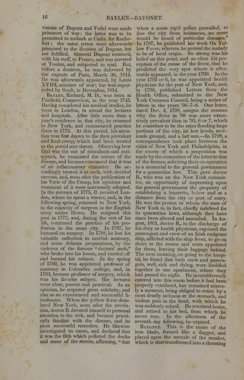 visions of Dupont and Vedel were made prisoners of war: the latter was to be permitted to embark at Cadiz for Roche- lort: the same terms were afterwards promised to the division of Dupont, but not fulfilled. General Dupont returned, with his staff, to France, and was arrested at Toulon, and subjected to trial. But, before a decision, he was delivered by the capture of Paris, March 30, 1814. He was afterwards appointed, by Louis XVIII, minister of war; but was super- seded by Soult, in December, 1814. Bayley, Richard, M. D., was born at Fairfield, Connecticut, in the year 1745. Having completed his medical studies, he went to London, to attend the lectures and hospitals. After little more than a year's residence in that city, he returned to New York, and commenced practice there in 1772. At this period, his atten- tion was first drawn to the then prevalent and fatal croup, which had been treated as the putrid sore throat. Observing how fatal was the use of stimulants and anti- septics, he examined the nature of the disease, and became convinced that it was of an inflammatory character. He ac- cordingly treated it as fsuch, with decided success, and, soon after the publication of his View of the Croup, his opinions and treatment of it were universally adopted. In the autumn of 1775, B. revisited Lon- don, where he spent a winter, and, in the following spring, returned to New York, in the capacity of surgeon in the English army under Howe. He resigned this post in 1777, and, during the rest of his life, continued the practice of his pro- fession in the same city. In 1787, he lectured on surgery. In 1788, he lost his valuable collection in morbid anatomy, and some delicate preparations, by the ■wolence of the famous doctors' mob, who broke into his house, and carried off and burned his cabinet. In the spring of 1792, he was appointed professor of anatomy hi Columbia college, and, in 1793, became professor of surgery, which was his favorite subject. His lectures were clear, precise and practical. As an optician, lie acquired great celebrity, and also as an experienced and successful li- ihotomist. When the yellow fever deso- lated New York, soon after the revolu- tion, doctor B. devoted himself to personal attention to the sick, and became practi- cally familiar with the disease, and its most successful remedies. He likewise investigated its cause, and declared that it was the filth which polluted the docks and some of the streets, affirming,  that when a more rigid police prevailed, to free the city from nuisances, no more would be heard of particular diseases. In 1797, he published his work On Yel- low Fever, wherein he proved the malady to be of local origin. So strong was his belief on this point, and so clear his per- ception of the cause of the fever, that he predicted the very spot where it after- wards appeared, in the year 1799. In the year 1795 or 6, he was appointed health physician for the port of New York, and, in 1798, published Letters from the Health Office, submitted to the New York Common Council, being a series of letters in the years '96-7-8. One letter, dated Dec. 4, 1798, assigns the reasons why the fever in '98 was more exten- sively prevalent than in '95,6 or 7, which he considers to be the rains flooding large portions of the city, its low levels, new- made ground, and a hot sun.—In 1798, a correspondence took place between the cities of New York and Philadelphia, in the course of which a proposition was made by the committee of the latter to that of the former, soliciting their co-operation in a memorial to the general government for a quarantine law. This gave doctor B., who was on the New York commit- tee, an opportunity of impressing upon the general government the propriety of establishing a lazaretto, below and at a distance from the city or port of entry. He was the person to whom the state of New York is, in fact, chiefly indebted for its quarantine laws, although they have since been altered and amended. In Au- gust, 1801, doctor B., in the discharge of his duty as health physician, enjoined the passengers and crew of an Irish emigrant ship, afflicted with the ship fever, to go on shore to the rooms and tents appointed for them, leaving their luggage behind. The next morning, on going to the hospi- tal, he found that both crew and passen- gers, well, sick and dying, were huddled together in one apartment, where they had passed the night. He inconsiderately entered into this room before it had been properly ventilated, but remained scarce- ly a moment, being obliged to retire by a most deadly sickness at the stomach, and violent pain in die head, with which he was suddenly seized. He returned home, and retired to Ins bed, from which he never rose. In the afternoon of the seventh day following, he expired. Bayonet. This is the name of the iron blade, formed like a dagger, and placed upon the muzzle of the musket which is thus transformed into a thrusting