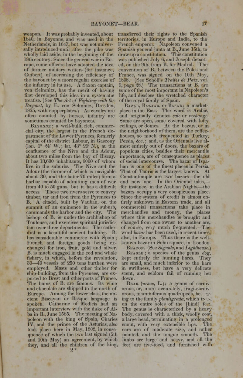 weapon. It was probably invented, about 1540, in Bayonne, and was used in the Netherlands, in 1(>47, but was not univer- sally introduced until after the pike was wholly laid aside, in the beginning of the 18th century. Since the general war in Eu- rope, some officers have adopted the idea of former military writers (for instance, Giribeit), of increasing the efficiency of the bayonet by a more regular exercise of the infantry in its use. A Saxon captain, von Selmnitz, has the merit of having first developed this idea in a systematic treatise. (See The Art of Fighting with the Bayonet, by E. von Selmnitz, Dresden, 1825, with copperplates.) As cavalry are often counted by horses, infantry are sometimes counted by bayonets. Bayonne ; a well-built, rich, commer- cial city, the largest in the French de- partment of the Lower Pyrenees, formerly capital of the district Labour, in Gascony (Ion. 1° 24' W.; lat. 43° 2^ N.), at the confluence of the Nive and the Adour, about two miles from the bay of Biscay. It has 13,600 inhabitants, 6000 of whom live in the suburbs. The Nive and the Adour (the former of which is navigable about 30, and the latter 70 miles) form a harbor capable of admitting men of war from 40 to 50 guns, but it has a difficult access. These two rivers serve to convey timber, tar and iron from the Pyrenees to B. A citadel, built by Vauban, on the summit of an eminence in the suburb, commands the harbor and the city. The bishop of B. is under the archbishop of Toulouse, and exercises spiritual jurisdic- tion over three departments. The cathe- dral is a beautiful ancient building. B. has considerable commerce with Spain ; French and foreign goods being ex- changed for iron, fruit, gold and silver. B. is much engaged in the cod and whale fishery, in which, before the revolution, 30—40 vessels of 250 tons burthen were employed. Masts and other timber for ship-building, from the Pyrenees, are ex- ported to Brest and other ports of France. The hams of B. are famous. Its wine and chocolate are shipped to the north of Europe. Among the lower class, the an- cient Biscayan or Basque language is spoken. Catharine of Medicis had an important interview with the duke of Al- ba in B., June 1565. The meeting of Na- foleon with the king of Spain, Charles V, and the prince of the Asturias, also took place here in May, 1808, in conse- quence of which the two last signed (5th Uld 10th May) an agreement, by which Ihey, and all the children of the king, 2* transferred their rights to the Spanish territories, in Europe and India, to the French emperor. Napoleon convened a Spanish general junta at B., June 15th, to draw up a constitution. This constitution was published July 6, and Joseph depart- ed, on the 9th, from B. for Madrid. The convention of B., between the Poles and France, was signed on the 10th May, 1808. (See ScholPs Traitis de Paix, vol. (J, page 28.) The transactions at B. are some of the most important in Napoleon's life, and disclose the wretched character of the royal family of Spain. Bazar, Bazaar, or Basar ; a market- place in the East. The word is Arabic, and originally denotes sale or exchange. Some are open, some covered with lofty ceilings, or domes. At the bazars, or in the neighborhood of them, are the coffee- houses, so much frequented in Turkey, Persia, &c.; and, as the Orientals live al- most entirely out of doors, the bazars of populous cities, besides their mercantile importance, are of consequence as places of social intercourse. The bazar of Ispa- han is one of the finest places in Persia. That of Tauris is the largest known. At Constantinople are two bazars—the old and new one. In the Oriental tales,— for instance, in the Arabian Nights,—the bazars occupy a veiy conspicuous place. Since the system of credit is almost en- tirely unknown in Eastern trade, and all commercial transactions take place in merchandise and money, the places where this merchandise is brought and changed from one owner to another are, of course, very much frequented.—The word bazar has been used, in recent times, also, in Europe. Thus there is the well- known bazar in Soho square, in London. Beacon. (See Signals, and Lighthouse.) Beagle ; a species of the genus dog, kept entirely for hunting hares. They are small, and much inferior to the hare in swiftness, but have a very delicate scent, and seldom fail of running her down. Bear {ursus, L.); a genus of carniv- orous, or, more accurately, frugi-carniv- orous, mammiferous quadrupeds, be. ris- ing to the family plantigrada, which tft\:C on the entire soles of the [hind] feoi. The genus is characterized by a heavy body, covered with a thick, woolly coat, a large head, terminating in a prolonged snout, with very extensible lips. The ears are of moderate size, and rather pointed, and the tongue smooth. The limbs are large and heavy, and all the feet are five-toed, and furnished with