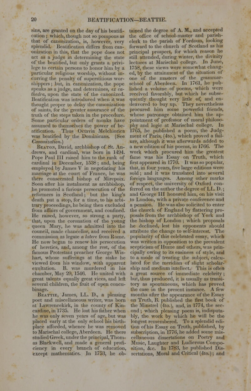 sins, are granted on the day of his beatifi- cation ; which, though not so pompous as that of canonization, is, however, very splendid. Beatification differs from can- onization in this, that the pope does not act as a judge in determining the state of the beatified, but only grants a privi- lege to certain persons to honor him by a particular religious worship, without in- curring the penalty of superstitious wor- shippers ; but, in canonization, the pope speaks as a judge, and determines, ex ca- thedra, upon the state of the canonized. Beatification was introduced when it was thought proper to delay the canonization of saints, for the greater assurance of the truth of the steps taken in the procedure. Some particular orders of monks have assumed to themselves the power of be- atification. Thus Octavia Melchiorica was beatified by the Dominicans. (See Cammization.) Beaton, David, archbishop of St. An- drews, and cardinal, was born in 1494. Pope Paul III raised him to the rank of cardinal in December, 1538; and, being employed by James V in negotiating his marriage at the court of France, he was there consecrated bishop of Mirepoix. Soon after his instalment as archbishop, he promoted a furious persecution of the reformers in Scotland; but the king's death put a stop, for a time, to his arbi- trary proceedings, he being then excluded from affairs of government, and confined. He raised, however, so strong a party, that, upon the coronation of the young queen Mary, he was admitted into the council, made chancellor, and received a commission as legate a latere from Rome. He now began to renew his persecution of heretics, and, among the rest, of the famous Protestant preacher George Wis- hart, whose sufferings at the stake he viewed from his window, with apparent exultation. B. was murdered in his chamber, May 29, 1546. He united with great talents equally great vices, and left several children, the fruit of open concu- binage. Beattie, James, LL. D., a pleasing poet and miscellaneous writer, was born at Lawrencekirk, in the county of Kin- cardine, in 1735. He lost his father when lie was only seven years of age, but was placed early at the only school his birth- place afforded, whence he was removed to Marischal college, Aberdeen. He there studied Greek, under the principal, Thom- as Blackwell, and made a general profi- ciency in every branch of education, except mathematics. In 1753, he ob- tained the degree of A. M., and accepted the office of school-master and parish- clerk to the parish of Fordoun, looking forward to the church of Scotland as his principal prospect, for which reason he still attended, during winter, the divinity lectures at Marischal college. In June, 1758, these views were somewhat chang- ed, by the attainment of the situation of one of the masters of the grammar- school of Aberdeen. In 1761, he pub- lished a volume of poems, which were received favorably, but which he subse- quently thought very little of, and en- deavored to buy up. They nevertheless procured him some powerful friends, whose patronage obtained him the ap- pointment of professor of moral philoso- phy and logic at Marischal college. In 1765, he published a poem, the Judg- ment of Paris, (4to.), which proved a fail- ure, although it was afterwards added to a new edition of his poems, in 1766. The work which procured him the greatest fame was his Essay on Truth, which first appeared in 1770. It was so popular, that, in four years, five large editions were sold; and it was translated into several foreign languages. Among other marks of respect, the university of Oxford con- ferred on the author the degree of LL. D.; and George III honored him, on his visit to London, with a private conference and a pension. He was also solicited to enter the church of England by flattering pro- posals from the archbishop of York and the bishop of London ; which proposals he declined, lest his opponents should attribute the change to self-interest. The popularity of this celebrated essay, which was written in opposition to the prevalent scepticism of Hume and others, was prin- cipally owing to its easiness of style, and to a mode of treating the subject, calcu- lated for the meridian of slight scholar- ship and medium intellect. This is often a great source of immediate celebrity; but, thus produced, it is usually as transi- tory as spontaneous, which has proved the case in the present instance. A few months after the appearance of the Essay on Truth, B. published the first book of the Minstrel (4to.), and, in 1774, the sec- ond ; which pleasing poem is, indisputa- bly, the work by which he will be the longest remembered. To a splendid edi- tion of his Essay on Truth, published, by subscription, in 1776, he added some mis- cellaneous dissertations on Poetry and Music, Laughter and Ludicrous Compo- sition, &c. In 1783, he published Dis- sertations, Moral and Critical (4to.); and