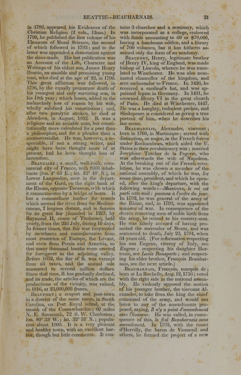 in 1786, appeared his Evidences of the Christian Religion (2 vols., 12mo.) In 1790, lie published the first volume of his Elements of Moral Science, the second of which followed in 1793; and to the latter was appended a dissertation against the slave-trade. His last publication was an Account of the Life, Character and Writings of his eldest son, James Henry Beattie, an amiable and promising young man, who died at the age of 22, in 1790. This great affliction was followed, in 1796, by the equally premature death of his youngest and only surviving son, in his 18th year; which losses, added to the melancholy loss of reason by his wife, wholly subdued his constitution; and, after two paralytic strokes, he died at Aberdeen, in August, 1803. 13. was a religious and an amiable man, but consti- tutionally more calculated for a poet than a philosopher, and for a pleader than a controversialist. He was, however, a re- spectable, if not a strong writer, and might have been thought more of at present, had he been thought less of heretofore. Beaucaire ; a small, well-built, com- mercial city of France, with 8000 inhab- itants (Ion. 4° 43' E.; kit. 43° 48' N.), in Lower Languedoc, now in the depart- ment of the Gard, on the right bank of the Rhone, opposite Tarascon, with which it communicates by a bridge of boats. It has a commodious harbor for vessels which ascend the river from the Mediter- ranean, 7 leagues distant, and is famous for its great fair (founded in 1217, by Raymond II, count of Toulouse), held yearly, from the 22d July, during 10 days. In former times, this fair was frequented by merchants and manufacturers from most countries of Europe, the Levant, and even from Persia and Armenia, so that many thousand booths were erected for foreigners in the adjoining valley. Before 1632, the fair of B. was exempt from all taxes, and the annual sale amounted to several million dollars. Since that time, B. has gradually declined, and its trade, the articles of which are the productions of the vicinity, was valued, in 1816, at 23,000,000 francs. Beaufort ; a seaport and post-town in a district of the same name, in South Carolina, on Port Royal island, at the mouth of the Coosawhatchie ; 60 miles N. E. Savannah, 72 S. W. Charleston; Ion. 80° 33' W.; lat. 32° 31' N.; popula- tion about 1000. It is a very pleasant and healthy town, with an excellent har- bor, though but little commerce. It con- tains 3 churches and a seminary, which was incorporated as a college, endowed with funds amounting to 60 or $70,000, having a handsome edifice, and a library of 700 volumes, but it has hitherto as- sumed only the form of an academy. Beaufort, Henry, legitimate brother of Henry IV, king of England, was made bishop of Lincoln, whence he was trans- lated to Winchester. He was also nom- inated chancellor of the kingdom, and sent ambassador to France. In 1426, he received a cardinal's hat, and was ap- pointed legate in Germany. In 1431, ho crowned Henry VI in the great church of Paris. He died at Winchester, 1447. lie Avas a haughty, turbulent prelate, and Shakspcare is considered as giving a true portrait of him, when he describes his last scene. Beauharnais, Alexander, viscount ; born in 1760, in Martinique ; served with distinction, as major, in the French forces under Rochambeau, which aided the U. States in their revolutionary war ; married Josephine Tascher de la Pagerie, who was afterwards the wife of Napoleon. At the breaking out of the French revo- lution, he was chosen a member of the national assembly, of which he was, for some time, president, and which he open- ed, after the king's departure, with the following words:—Messieurs, le rot est parti cette nuit: passons a Vordre du jour. In 1792, he was general of the army of the Rhine, and, in 1793, was appointed minister of war. In consequence of the decree removing men of noble birth from the army, he retired to his country-seat. He was falsely accused of having pro- moted the surrender of Mentz, and was sentenced to death, July 23, 1794, when 34 years old. (For information respecting his son Eugene, viceroy of Italy, sec Eugene ; respecting his daughter Hor- tense, see Louis Bonaparte; and respect- ing his elder brother, Francois Beauhar- nais, see the next article.) Beauharnais, Francois, marquis de ; born at La Rochelle, Aug. 12,1756; voted with the right side in the national assem- bly. He violently opposed the motion of his younger brother, the viscount Al- exander, to take from the king the chief command of the army, and would not listen to any of the amendments pro- posed, saying, // n'?/ a point d'amendement avee llionneur. He was called, in conse- quence of this, le feal Beauharnais sans amendtment. In 1792, with the count d'Hervilly, the baron de Viornenil and others, he formed the project of a new