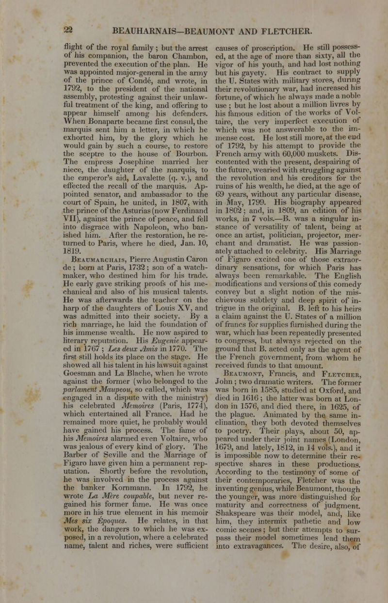 flight of the royal family ; but the arrest of his companion, the baron Chambon, prevented the execution of the plan. He was appointed major-general in the army of the prince of Conde, and wrote, in 1792, to the president of the national assembly, protesting against their unlaw- ful treatment of the king, and offering to appear himself among his defenders. When Bonaparte became first consul, the marquis sent him a letter, in which he exhorted him, by the glory which lie would gain by such a course, to restore the sceptre to the house of Bourbon. The empress Josephine married her niece, the daughter of the marquis, to the emperor's aid, Lavalette (q. v.), and effected the recall of the marquis. Ap- pointed senator, and ambassador to the court of Spain, he united, in 1807, with the prince of the Asturias(now Ferdinand VII), against the prince of peace, and fell into disgrace with Napoleon, who ban- ished him. After the restoration, he re- turned to Paris, where lie died, Jan. 10, 1819. Beaumarchais, Pierre Augustin Caron de ; born at Paris, 1732 ; son of a watch- maker, who destined him for his trade. He early gave striking proofs of his me- chanical and also of his musical talents. He was aftei'wards the teacher on the harp of the daughters of Louis XV, and was admitted into their society. By a rich marriage, he laid the foundation of his immense wealth. He now aspired to literary reputation. His Eugenie appear- ed in 1767 ; Les deux Amis in 1770. The first still holds its place on the stage. He showed all his talent in his lawsuit against Goesman and La Blache, when he wrote against the former (who belonged to the parlament Maupeou, so called, which was engaged in a dispute with the ministry) his celebrated Memoires (Paris, 1774), which entertained all France. Had he remained more quiet, he probably would have gained his process. The fame of his Memoires alarmed even Voltaire, who was jealous of every kind of glory. The Barber of Seville and the Marriage of Figaro have given him a permanent rep- utation. Shortly before the revolution, he was involved in the process against the banker Kornmann. In 1792, he wrote La Mere coupable, but never re- gained his former fame. He was once more in his true element in his memoir Mes six Epoques. He relates, in that work, the dangers to which he was ex- posed, in a revolution, where a celebrated name, talent and riches, were sufficient causes of proscription. He still possess- ed, at the age of more than sixty, all the vigor of his youth, and had lost nothing but his gayety. His contract to supply the U. States with military stores, during their revolutionary war, had increased his fortune, of which he always made a noble use ; but he lost about a million livres by his famous edition of the works of Vol- taire, the very imperfect execution of which was not answerable to the im- mense cost. He lost still more, at the end of 1792, by his attempt to provide the French army with 60,000 muskets. Dis- contented with the present, despairing of the future, wearied with struggling against the revolution and his creditors for the ruins of his wealth, he died, at the age of 69 years, without any particular disease, in May, 1799. His biography appeared in 1802; and, in 1809, an edition of his works, in 7 vols.—B. was a singular in- stance of versatility of talent, being at once an artist, politician, projector, mer- chant and dramatist. He was passion- ately attached to celebrity. His Marriage of Figaro excited one of those extraor- dinary sensations, for which Paris has always been remarkable. The English modifications and versions of this comedy convey but a slight notion of the mis- chievous subtlety and deep spirit of in- trigue in the original. B. left to his heirs a claim against the U. States of a million of francs for supplies furnished during the war, which has been repeatedly presented to congress, but always rejected on the ground that B. acted only as the agent of the French government, from whom he received funds to that amount. Beaumont, Francis, and Fletcher, John; two dramatic writers. The former was born in 1585, studied at Oxford, and died in 1616; the latter was born at Lon- don in 1576, and died there, in 1625, of the plague. Animated by the same in- clination, they both devoted themselves to poetry. Their plays, about 50, ap- peared under their joint names (London, 1679, and lately, 1812, in 14 vols.), and it is impossible now to determine their re- spective shares in these productions. According to the testimony of some of their contemporaries, Fletcher was the inventing genius, while Beaumont, though the younger, was more distinguished lor maturity and correctness of judgment. Shakspeare was their model, and, like him, they intermix pathetic and low comic scenes; but their attempts to sur- pass their model sometimes lead them into extravagances. The desire, also, of