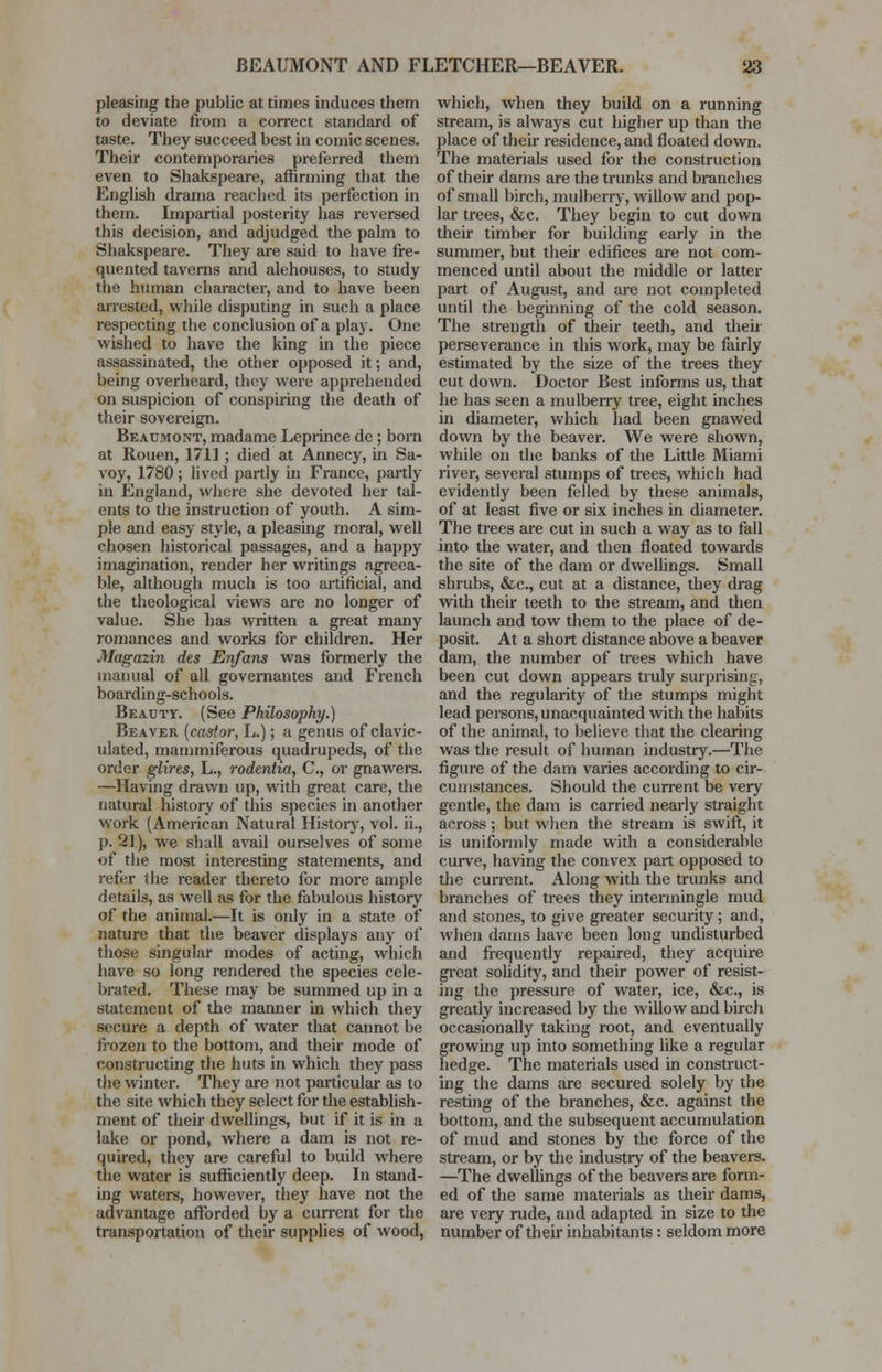 pleasing the public at times induces them to deviate from a correct standard of taste. They succeed best in comic scenes. Their contemporaries preferred them even to Shakspeare, affirming that the English drama reached its perfection in them. Impartial posterity has reversed this decision, and adjudged the palm to Shakspeare. They are said to have fre- quented taverns and alehouses, to study the human character, and to have been arrested, while disputing in such a place respecting the conclusion of a play. One wished to have the king in the piece assassinated, the other opposed it; and, being overheard, they were apprehended on suspicion of conspiring the death of their sovereign. Beaumont, madame Leprince de; born at Rouen, 171] ; died at Annecy, in Sa- voy, 1780 ; lived partly in France, partly in England, where she devoted her tal- ents to the instruction of youth. A sim- ple and easy style, a pleasing moral, well chosen historical passages, and a happy imagination, render her writings agreea- ble, although much is too artificial, and the theological views are no longer of value. She has written a great many romances and works for children. Her Magazin des Enfans was formerly the manual of all govemantes and French boarding-schools. Beauty. (See Philosophy.) Beaver (castor, L.); a genus of clavic- ulated, mammiferous quadrupeds, of the order glires, L., rodentia, C, or gnawers. —Having drawn up, with great care, the natural history of this species in another work (American Natural History, vol. ii., p. 21), we shall avail ourselves of some of the most interesting statements, and refer the reader thereto for more ample details, as well as for the fabulous history of the animal.—It is only in a state of nature that the beaver displays any of those singular modes of acting, which have so long rendered the species cele- brated. These may be summed up in a statement of the manner in which they secure a depth of water that cannot be frozen to the bottom, and their mode of constructing the huts in which they pass the winter. They are not particular as to the site which they select for the establish- ment of their dwellings, but if it is in a lake or pond, where a dam is not re- quired, they are careful to build where the water is sufficiently deep. In stand- ing waters, however, they have not the advantage afforded by a current for the transportation of their supplies of wood, which, when they build on a running stream, is always cut higher up than the place of their residence, and floated down. The materials used for the construction of their dams are the trunks and branches of small birch, mulberry, willow and pop- lar trees, &c. They begin to cut down their timber for building early in the summer, but then- edifices are not com- menced until about the middle or latter part of August, and are not completed until the beginning of the cold season. The strength of their teeth, and their perseverance in this work, may be fairly estimated by the size of the trees they cut down. Doctor Best informs us, that he has seen a mulberry tree, eight inches in diameter, which had been gnawed down by the beaver. We were shown, while on the banks of the Little Miami river, several stumps of trees, which had evidently been felled by these animals, of at least five or six inches in diameter. The trees are cut in such a way as to fall into the water, and then floated towards the site of the dam or dwellings. Small shrubs, &c, cut at a distance, they drag with their teeth to the stream, and then launch and tow them to the place of de- posit. At a short distance above a beaver dam, the number of trees which have been cut down appears truly surprising, and the regularity of the stumps might lead persons, unacquainted with the habits of the animal, to believe that the clearing was the result of human industry.—The figure of the dam varies according to cir- cumstances. Should the current be very gentle, the dam is carried nearly straight across; but when the stream is swift, it is uniformly made with a considerable curve, having the convex part opposed to the current. Along with the trunks and branches of trees they intermingle mud and stones, to give greater security; and, when dams have been long undisturbed and frequently repaired, they acquire great solidity, and their power of resist- ing the pressure of water, ice, &c, is greatly increased by the willow and birch occasionally taking root, and eventually growing up into something like a regular hedge. The materials used in construct- ing the dams are secured solely by the resting of the branches, &c. against the bottom, and the subsequent accumulation of mud and stones by the force of the stream, or by the industry of the beavers. —The dwellings of the beavers are form- ed of the same materials as their dams, are very rude, and adapted in size to the number of their inhabitants: seldom more