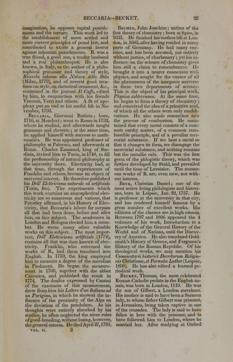 BECCARIA—BECKET. 35 imagination, he opposes capital punish- ments and the torture. This work led to the establishment of more settled and more correct principles of penal law, and contributed to excite a general horror against inhuman punishments. B. was a true friend, a good son, a tender husband and a real philanthropist lie is also known, in Italy, as the author of a philo- sophical grammar and theory of style, Ricerche intorno alia JYatura dello Stilo (Milan, 1770), and of several good trea- tises on style, on rhetorical ornament, &c, contained in the journal // Caffe, edited by him, in conjunction with his friends Visconti, Verri and others. A fit of apo- plexy put an end to his useful life in No- vember, 1793. Beccaria, Giovanni Battista; born, 1716, at Mondovi; went to Rome in ] 732, where he studied, and afterwards taught grammar and rhetoric ; at the same time, he applied himself with success to math- ematics. He was appointed professor of philosophy at Palermo, and afterwards at Rome. Charles Emanuel, king of Sar- dinia, invited him to Turin, in 1748, to fill the professorship of natural philosophy at the university there. Electricity had, at that time, through the experiments of Franklin and others, become an object of universal interest. He therefore published his DeW Elettricismo naturale ed artifiziale (Turin, 4to). The experiments which this work contains on atmospherical elec- tricity are so numerous and various, that Priestley affirmed, in his History of Elec- tricity, that Beccaria's labors far surpass all that had been done, before and after him, on this subject. The academies in London and Bologna elected him a mem- ber. He wrote many other valuable works on this subject. The most impor- tant, DeW Elettricismo artifiziale (1772), contains all that was then known of elec- tricity. Franklin, who esteemed the works of B., had them translated into English. In 1759, the king employed him to measure a degree of the meridian in Piedmont. He began the measure- ment in 1760, together with the abbot Canonica, and published the result in 1774. The doubts expressed by Cassini of the exactness of this measurement, drew from,him his Lettere d'un Italiano ad un Parigino, in which he showed the in- fluence of the proximity of the Alps on the deviation of the pendulum. As his thoughts were entirely absorbed by his studies, he often neglected the nicer rules of good-breeding, without losing, however, the general esteem. He died April 27,1781. vol. II. 3 Becher, John Joachim; author of the first theory of chemistry ; born at Spire, in 1635. He finished his restless life at Lon- don, in 1685, after having resided in many parts of Germany. He had many ene- mies, and has been accused, not entirely without justice, of charlatanry ; yet his in- fluence on the science of chemistry gives him still a claim to remembrance. He brought it into a nearer connexion with physics, and sought for the causes of all the phenomena of the inorganic universe in these two departments of science. This is the object of his principal work, Physica subteiranea. At the same time, he began to form a theory of chemistry ; and conceived the idea of a primitive acid, of which all the otliers were only modifi- cations. He also made researches into the process of combustion. He main- tained that every metal consists of a com- mon earthy matter, of a common com- bustible principle, and of a peculiar mer- curial substance. If we heat a metal so that it changes its form, we disengage the mercurial substance, and nothing remains but the metallic calx. This was the first germ of the phlogistic theory, which was further developed by Stahl, and prevailed until the time of Lavoisier. The numer- ous works of B. are, even now, not with- out interest. Beck, Christian Daniel; one of the most active living philologists and histori- ans, born in Leipsic, Jan. 22, 1757. He is professor at the university in that city, and has rendered himself famous by a great number of excellent works. His editions of the classics are in high esteem. Between 1787 and 1806 appeared the 4 volumes of his work, Introduction to a Knowledge of the General History of the World and of Nations, until the Discov- ery of America. He also translated Gold- smith's History of Greece, and Ferguson's History of the Roman Republic. Of his theological works, we may mention his Commentarii historici Decretorum Religio- nis Christiana', et Formida Luther (Leipsic, 1800). He has also edited a learned pe- riodical work. Becket, Thomas, the most celebrated Roman Catholic prelate in the English an- nals, was born in London, 1119. He was the son of Gilbert, a London merchant. His mother is said to have been a Saracen lady, to whose father Gilbert was prisoner, in Jerusalem, being taken captive in one of the crusades. The lady is said to have fallen in love with the prisoner, and to have followed him to London, where he married her. After studying at Oxford