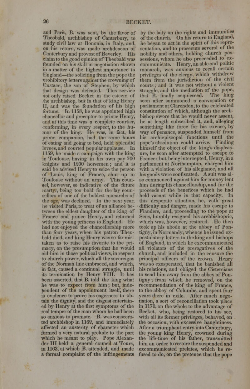 20 BECKET. and Paris, B. was sent, by the favor of Theobald, archbishop of Canterbury, to study civil law at Bononia, in Italy, and, on his return, was made archdeacon of Canterbury and provost of Beverley. His claim to the good opinion of Theobald was founded on his skill in negotiation shown in a matter of the highest importance to England—the soliciting from the pope the orohibitory letters against the crowning of Eustace, the son of Stephen, by which •hat design was defeated. This service •lot only raised Becket in the esteem of rhe archbishop, but in that of king Henry £1, and was the foundation of his high fortune. In 1158, he was appointed high chancellor and preceptor to prince Henry, and at this time was a complete courtier, conforming, in every respect, to the hu- mor of the king. He was, in fact, his prime companion, had die same hours of eating and going to bed, held splendid levees, and courted popular applause. In 1159, he made a campaign with the king in Toulouse, having in his own pay 700 knights and 1200 horsemen; and it is said he advised Henry to seize the person of Louis, king of France, shut up in Toulouse without an army. This coun- sel, however, so indicative of the future martyr, being too bold for the lay coun- sellors of one of the boldest monarchs of the age, was declined. In the next year, he visited Paris, to treat of an alliance be- tween the eldest daughter of the king of France and' prince Henry, and returned with the young princess to England. He had not enjoyed the chancellorship more than four years, when his patron Theo- bald died, and king Henry was so far mis- taken as to raise his favorite to the pri- macy, on the presumption that he would aid him in those political views, in respect to church power, which all the sovereigns of the Norman line embraced, and which, in fact, caused a continual struggle, until its termination by Henry VIII. It has been asserted, that B. told the king what lie was to expect from him; but, inde- pendent of the appointment itself, there is evidence to prove his eagerness to ob- tain the dignity, and the disgust entertain- ed by Henry at the first symptoms of the real temper of the man whom he had been so anxious to promote. B. was consecra- ted archbishop in 1162, and immediately affected an austerity of character which formed a very natural prelude to the part which he meant to play. Pope Alexan- der III held a general council at Tours, in 1163, at which B. attended, and made a formal complaint of the infringements by the laity on the rights and immunities of the church. On his return to England, he began to act in the spirit of this repre- sentation, and to prosecute several of the nobility and others, holding church pos- sessions, Avhom he also proceeded to ex- communicate. Henry, an able and politic monarch, was anxious to recall certain privileges of the clergy, which withdrew them from the jurisdiction of the civil courts; and it was not without a violent struggle, and the mediation of the pope, that B. finally acquiesced. The king soon after summoned a convocation or parliament at Clarendon, to the celebrated constitution of which, although the arch- bishop swore that he would never assent, he at length subscribed it, and, alleging something like force for his excuse, by way of penance, suspended himself from his archiepiscopal functions until the pope's absolution could arrive. Finding himself the object of the king's displeas- ure, he soon alter attempted to escape to France; but, being intercepted, Henry, in a parliament at Northampton, charged him with a violation of his allegiance, and all his goods were confiscated. A suit was al- so commenced against him for money lent him during his chancellorship, and for the proceeds of the benefices which he had held vacant while in that capacity. In this desperate situation, he, with great difficulty and danger, made his escape to Flanders, and, proceeding to the pope at Sens, humbly resigned his archbishopric, which was, however, restored. He then took up his abode at the abbey of Pon- tigny, in Normandy, whence he issued ex- postulatory letters to the king and bishops of England, in which he excommunicated all violators of the prerogatives of the church, and included in the censure the principal officers of the crown. Henry was so exasperated, that he banished all his relations, and obliged the Cistercians to send him away from the abbey of Pon- tigny; from which he removed, on the recommendation of the king of France, to the abbey of Columbe, and spent four years Uiere in exile. After much nego- tiation, a sort of reconciliation took place in 1170, on the whole to the advantage of Becket, who, being restored to his see, with all its former privileges, behaved, on the occasion, with excessive haughtiness. After a triumphant entry into Canterbury, die young king Henry, crowned during the life-time of his father, transmitted him an order to restore the suspended and excommunicated prelates, which he re- fused to do, on the pretence that the pope