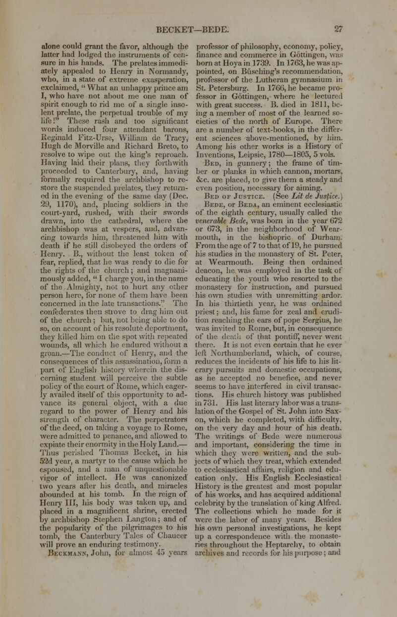 alone could grant the favor, although the latter had lodged the instruments of cen- sure in his hands. The prelates immedi- ately appealed to Henry in Normandy, who, in a state of extreme exasperation, exclaimed,  What an unhappy prince am I, who have not about me one man of spirit enough to rid me of a single inso- lent prelate, the perpetual trouble of my life! These rash and too significant words induced four attendant barons, Reginald Fitz-Urse, William de Tracy, Hugh dc Morville and Richard Breto, to resolve to wipe out the king's reproach. Having laid their plans, they forthwith proceeded to Canterbury, and, having formally required the archbishop to re- store the suspended prelates, they return- ed in the evening of the same day (Dec. 29, 1170), and, placing soldiers in the court-yard, rushed, witli their swords drawn, into the cathedral, where the archbishop was at vespers, and, advan- cing towards hirn, threatened him with death if he still disobeyed the orders of Henry. B., without the least token of fear, replied, that he was ready to die for the rights of the church; and magnani- mously added,  I charge you, in the name of the Almighty, not to hurt any other person here, for none of them have been concerned in the late transactions. The confederates then strove to drag him out of the church; hut, not being able to do so, on account of his resolute deportment, they killed him on the spot with repeated wounds, all which he endured Without a groan.—The conduct of Henry, and the consequences of this assassination, form a part of English history wherein the dis- cerning student will perceive the subtle policy of the court of Rome, which eager- ly availed itself of this opportunity to ad- vance its general object, with a due regard to the power of Henry and his strength of character. The perpetrators of the deed, on taking a voyage to Rome, were admitted to penance, and allowed to expiate their enormity in the Holy Land.— Thus perished Thomas Becket, in his 52d year, a martyr to the cause which he espoused, and a man of unquestionable vigor of intellect. He was canonized two years after his death, and miracles abounded at his tomb. In the reign of Henry III, his body was taken up, and placed in a magnificent shrine, erected by archbishop Stephen Langton ; and of the popularity of the pilgrimages to his tomb, the Canterbury Tales of Chaucer will prove an enduring testimony. Beckman.n, John, for almost 45 years professor of philosophy, economy, policy, finance and commerce in Gottingen, was born at Hoya in ] 739. In 1763, he was ap- pointed, on Biisching's recommendation, professor of the Lutheran gymnasium in St. Petersburg. In 1766, he became pro- fessor in Gottingen, where he lectured with great success. B. died in 1811, be- ing a member of most of the learned so- cieties of the north of Europe. There arc a number of text-books, in the differ- ent sciences above-mentioned, by him. Among his other works is a History of Inventions, Leipsic, 1780—1805, 5 vols. Bed, in gunnery; the frame of tim- ber or planks in which cannon, mortars, &c. are placed, to give them a steady and even position, necessary for aiming. Bed of Justice. (See Lnt de Justice.) Bede, or Beda, an eminent ecclesiastic of the eighth century, usually called the venerable Bede, was born in the year 672 or 673, in the neighborhood of Wear- mouth, in the bishopric of Durham. From the age of 7 to that of 19, he pursued his studies in the monastery of St. Peter, at Wearmouth. Being then ordained deacon, he was employed in the task of educating the youth who resorted to the monastery for instruction, and pursued his own studies with unremitting ardor. In his thirtieth year, he Avas ordained priest; and, his fame for zeal and erudi- tion reaching the ears of pope Sergius, he was invited to Rome, but, in consequence of the death of that pontiff, never went there. It is not even certain that he ever left Northumberland, which, of course, reduces the incidents of his life to his lit- erary pursuits and domestic occupations, as he accepted no benefice, and never seems to have interfered in civil transac- tions. His church history was published in 731. His last literary labor was a trans- lation of the Gospel of St. John into Sax- on, which he completed, with difficulty, on the very day and hour of his death. The writings of Bede were numerous and important, considering the time in which they were written, and the sub- jects of which they treat, which extended to ecclesiastical affairs, religion and edu- cation only. His English Ecclesiastical History is the greatest and most popular of his works, and has acquired additional celebrity by the translation of king Alfred. The collections which he made for it were the labor of many years. Besides his own personal investigations, he kept up a correspondence with the monaste- ries throughout the Heptarchy, to obtain archives and records for his purpose; and