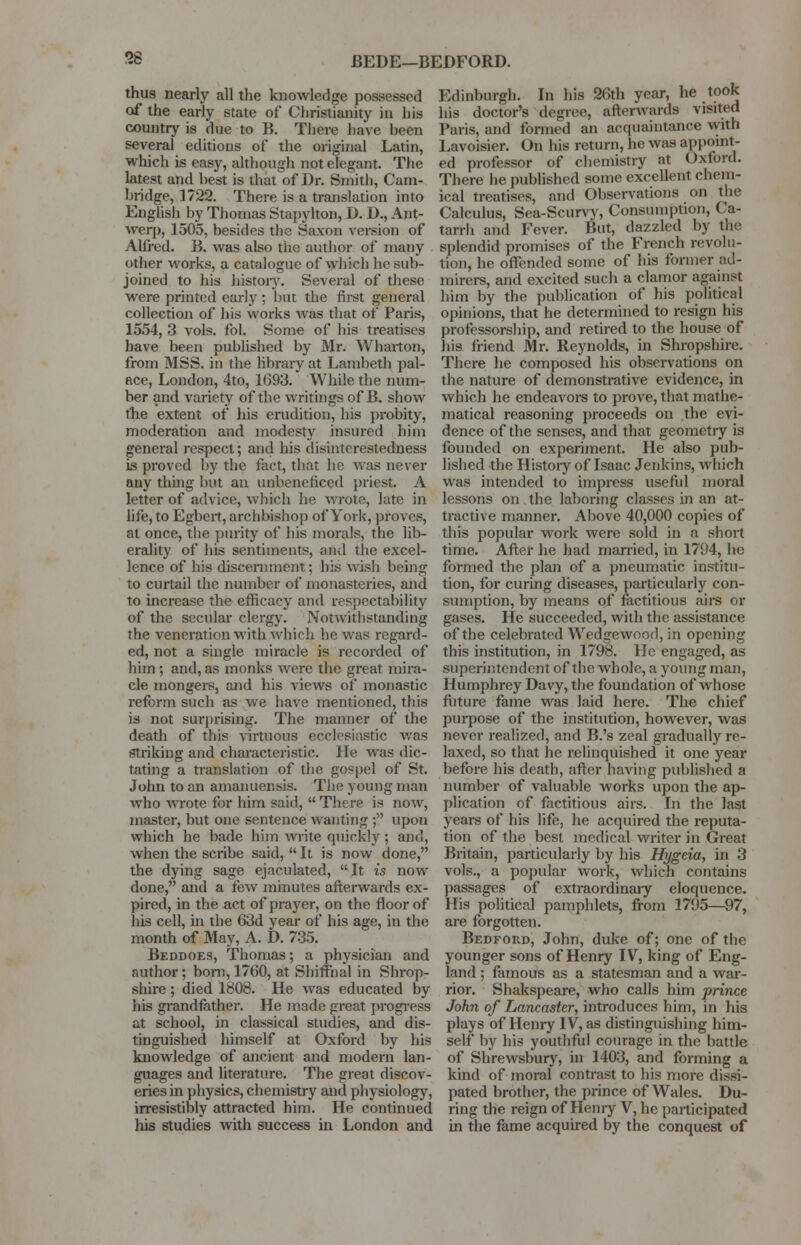 58 BEDE—BEDFORD. thus nearly all the knowledge possessed of the early state of Christianity in his country is due to B. There have been several editions of the original Latin, which is easy, although not elegant. The latest and best is that of Dr. Smith, Cam- bridge, 1722. There is a translation into English by Thomas Stapylton, D. D., Ant- werp, 1505, besides the Saxon version of Alfred. B. was also the author of many other works, a catalogue of which he sub- joined to his history. Several of these were printed early; but the first general collection of his works was that of Paris, 1554, 3 vols. fol. Some of his treatises have been published by Mr. Wharton, from MSS. in the library at Lambeth pal- ace, London, 4to, 1093. While the num- ber and variety of the writings of B. show the extent of his erudition, his probity, moderation and modesty insured him general respect; and his disinterestedness is proved by the fact, that he was never any thing but an unbeneficed priest. A letter of advice, which he wrote, late in life, to Egbert, archbishop of York, proves, at once, the purity of his morals, the lib- erality of his sentiments, and the excel- lence of his discernment; his wish being to curtail the number of monasteries, and to increase the efficacy and respectability of the secular clergy. Notwithstanding the veneration with which he was regard- ed, not a single miracle is recorded of him ; and, as monks were the great mira- cle mongers, and his views of monastic reform such as we have mentioned, this is not surprising. The manner of the death of this virtuous ecclesiastic was striking and characteristic. He was dic- tating a translation of the gospel of St. John to an amanuensis. The young man who wrote for him sail!,  There is now, master, but one sentence wanting ; upon which he bade him write quickly ; and, when the scribe said,  It is now done, the dying sage ejaculated, It is now done, and a few minutes afterwards ex- pired, in the act of prayer, on the floor of his cell, in the 63d year of his age, in the month of May, A. D. 735. Beddoes, Thomas; a physician and author; bom, 1760, at Shiffhal in Shrop- shire ; died 1808. He was educated by his grandfather. He made great progress at school, in classical studies, and dis- tinguished himself at Oxford by his knowledge of ancient and modern lan- guages and literature. The great discov- eries in physics, chemistry and physiology, irresistibly attracted him. He continued his studies with success in London and Edinburgh. In his 26th year, he took his doctor's degree, afterwards visited Paris, and formed an acquaintance with Lavoisier. On his return, he was appoint- ed professor of chemistry at Oxford. There he published some excellent chem- ical treatises, and Observations on the Calculus, Sea-Scurvy, Consumption, Ca- tarrh and Fever. But, dazzled by the splendid promises of the French revolu- tion, he offended some of his former ad- mirers, and excited such a clamor against him by the publication of his political opinions, that he determined to resign his professorship, and retired to the house of his friend Mr. Reynolds, in Shropshire. There he composed his observations on the nature of demonstrative evidence, in which he endeavors to prove, that mathe- matical reasoning proceeds on the evi- dence of the senses, and that geometry is founded on experiment. He also pub- lished the History of Isaac Jenkins, which was intended to impress useful moral lessons on the laboring classes in an at- tractive manner. Above 40,000 copies of this popular work were sold in a short time. After he had married, in 1794, he formed the plan of a pneumatic institu- tion, for curing diseases, particularly con- sumption, by means of factitious airs or gases. He succeeded, with the assistance of the celebrated Wedgewood, in opening this institution, in 1798. He engaged, as superintendent of the whole, a young man, Humphrey Davy, the foundation of whose future fame was laid here. The chief purpose of the institution, however, was never realized, and B.'s zeal gradually re- laxed, so that he relinquished it one year before his death, after having published a number of valuable works upon the ap- plication of factitious airs. In the last years of his life, he acquired the reputa- tion of the best medical writer in Great Britain, particularly by his Hygeia, in 3 vols., a popular work, which contains passages of extraordinary eloquence. His political pamphlets, from 1795—97, are forgotten. Bedford, John, duke of; one of the younger sons of Henry IV, king of Eng- land ; famous as a statesman and a war- rior. Shakspeare, who calls him prince John of Lancaster, introduces him, in his plays of Henry IV, as distinguishing him- self by his youthful courage in the battle of Shrewsbury, in 1403, and forming a kind of moral contrast to his more dissi- pated brother, the prince of Wales. Du- ring the reign of Henry V, he participated in the fame acquired by the conquest of