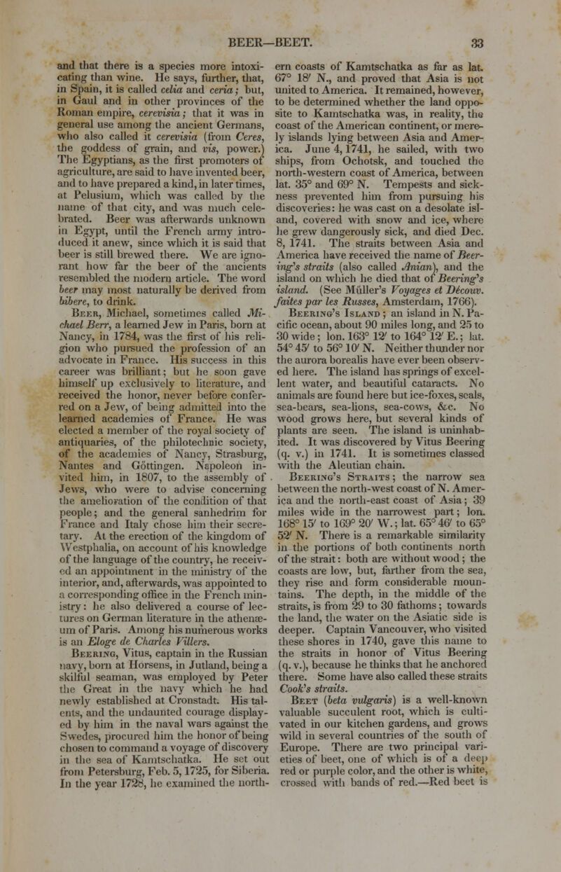 and that there is a species more intoxi- cating than wine. He says, further, that, in Spain, it is called celia and ceria; but, in Gaul and in other provinces of the Roman empire, cerevisia; that it was in general use among the ancient Germans, who also called it cerevisia (from Ceres, the goddess of grain, and vis, power.) The Egyptians, as the first promoters of agriculture, are said to have invented beer, and to have prepared a kind, in later times, at Pelusium, which was called by the name of that city, and was much cele- brated. Beer was afterwards unknown in Egypt, until the French army intro- duced it anew, since which it is said that beer is still brewed there. We are igno- rant how far the beer of the ancients resembled the modern article. The word beer may most naturally be derived from bibere, to drink. Beer, Michael, sometimes called Mi- chael Berr, a learned Jew in Paris, born at Nancy, in 1784, was the first of his reli- gion who pursued the profession of an advocate in France. His success in this career was brilliant; but he soon gave himself up exclusively to literature, and received the honor, never before confer- red on a Jew, of being admitted into the learned academies of France. He was elected a member of the royal society of antiquaries, of the philotechnic society, of the academies of Nancy, Strasburg, Nantes and Gottingen. Napoleon in- vited him, in 1807, to the assembly of Jews, who were to advise concerning the amelioration of the condition of that people; and the general sanhedrim for France and Italy chose him their secre- tary. At the erection of the kingdom of Westphalia, on account of his knowledge of the language of the country, he receiv- ed an appointment in the ministry of the interior, and, afterwards, was appointed to a corresponding office in the French min- istry : he also delivered a course of lec- tures on German literature in the athenae- um of Paris. Among his numerous works is an Eloge de Charles Fillers. Beering, Vitus, captain in the Russian navy, born at Horsens, in Jutland, being a skilful seaman, was employed by Peter the Great in the navy which he had newly established at Cronstadt. His tal- ents, and the undaunted courage display- ed by him in the naval wars against the Swedes, procured him the honor of being chosen to command a voyage of discovery in the sea of Kamtschatka. He set out from Petersburg, Feb. 5,1725, for Siberia. In the year 1728, he examined the north- ern coasts of Kamtschatka as far as lat. 67° 18' N., and proved that Asia is not united to America. It remained, however, to be determined whether the land oppo- site to Kamtschatka was, in reality, the coast of the American continent, or mere- ly islands lying between Asia and Amer- ica. June 4,1741, he sailed, with two ships, from Ochotsk, and touched the north-western coast of America, between lat. 35° and 69° N. Tempests and sick- ness prevented him from pursuing his discoveries: he was cast on a desolate isl- and, covered with snow and ice, where he grew dangerously sick, and died Dec. 8, 1741. The straits between Asia and America have received the name of Beer- ing's straits (also called Anian), and the island on which he died that of Beering's island. (See Midler's Voyages et Dicouv. faites par les Russes, Amsterdam, 1766). Beering's Island ; an island in N. Pa- cific ocean, about 90 miles long, and 25 to 30 wide; Ion. 163° 12' to 164° 12' E.; lat. 54° 407 to 56° 10> N. Neither th under nor the aurora borealis have ever been observ- ed here. The island has springs of excel- lent water, and beautiful cataracts. No animals are found here but ice-foxes, seals, sea-bears, sea-lions, sea-cows, &c. No wood grows here, but several kinds of plants are seen. The island is uninhab- ited. It was discovered by Vitus Beering (q. v.) in 1741. It is sometimes classed with the Aleutian chain. Beering's Straits ; the narrow sea between the north-west coast of N. Amer- ica and the north-east coast of Asia; 39 miles wide in the narrowest part; Ion. 168° 15' to 169° 20' W.; lat. 65° 46/ to 65° 52' N. There is a remarkable similarity in the portions of both continents north of the strait: both are without wood; the coasts are low, but, farther from the sea, they rise and form considerable moun- tains. The depth, in the middle of the straits, is from 29 to 30 fathoms ; towards the land, the water on the Asiatic side is deeper. Captain Vancouver, who visited these shores in 1740, gave this name to the straits in honor of Vitus Beering (q. v.), because he thinks that he anchored there. Some have also called these straits Cook's straits. Beet (beta vulgaris) is a well-known valuable succulent root, which is culti- vated in our kitchen gardens, and grows wild iu several countries of the south of Europe. There are two principal vari- eties of beet, one of which is of a dee]) red or purple color, and the other is white, crossed with bands of red.—Red beet is