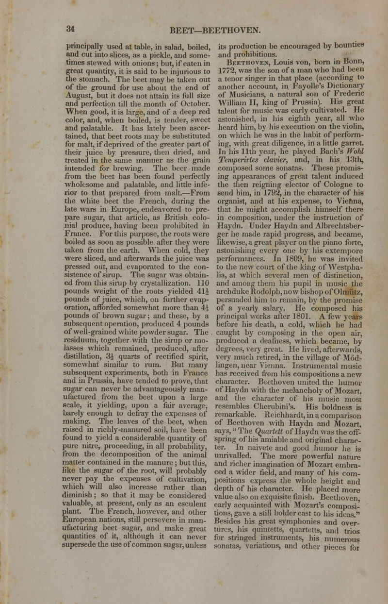 BEET—BEETHOVEN. principally used at table, in salad, boiled, and cut into slices, as a pickle, and some- times stewed witb onions; but, if eaten in great quantity, it is said to be injurious to the stomach. The beet may be taken out of the ground for use about the end of August, but it does not attain its full size and perfection till the month of October. When good, it is large, and of a deep red color, and, when boiled, is tender, sweet and palatable. It has lately been ascer- tained, that beet roots may be substituted for malt, if deprived of the greater part of their juice by pressure, then dried, and treated in the same manner as the grain intended for brewing. The beer made from the beet has been found perfectly wholesome and palatable, and little infe- rior to that prepared from malt.—From the white beet the French, during the late wars in Europe, endeavored to pre- pare sugar, that article, as British colo- nial produce, having been prohibited in France. For this purpose, the roots were boiled as soon as possible after they were taken from the earth. When cold, they were sliced, and afterwards the juice was pressed out, and evaporated to the con- sistence of sirup. The sugar was obtain- ed from this sirup by crystallization. 110 pounds weight of the roots yielded 41i pounds of juice, which, on further evap- oration, afforded somewhat more than 4i pounds of brown sugar; and these, by a subsequent operation, produced 4 pounds of well-grained white powder sugar. The residuum, together with the sirup or mo- lasses which remained, produced, after distillation, 3£ quarts of rectified spirit, somewhat similar to rum. But many subsequent experiments, both in France and in Prussia, have tended to prove, that sugar can never be advantageously man- ufactured from the beet upon a large scale, it yielding, upon a fair average, barely enough to defray the expenses of making. The leaves of the beet, when raised in richly-manured soil, have been found to yield a considerable quantity of pure nitre, proceeding, in all probability, from the decomposition of the animal matter contained in the manure ; but this, like the sugar of the root, will probably never pay the expenses of cultivation, which will also increase rather than diminish; so that it may be considered valuable, at present, only as an esculent plant. The French, however, and other European nations, still persevere in man- ufacturing beet sugar, and make great quantities of it, although it can never supersede the use of common sugar, unless its production be encouraged by bounties and prohibitions. Beethoven, Louis von, born in Bonn, 1772, was the son of a man who had been a tenor singer in that place (according to another account, in Fayolle's Dictionary of Musicians, a natural son of Frederic William II, king of Prussia). His great talent for music was early cultivated. He astonished, in his eighth year, all who heard him, by his execution on the violin, on which lie was in the habit of perform- ing, with great diligence, in a little garret. In his 11th year, he played Bach's fVohl Temperirtes clavier, and, in his 13th, composed some sonatas. These promis- ing appearances of great talent induced the then reigning elector of Cologne to send him, in 1792, in the character of his organist, and at his expense, to Vienna, that he might accomplish himself there in composition, under the instruction of Haydn. Under Haydn and Albrechtsber- ger he made rapid progress, and became, likewise, a great player on the piano forte, astonishing every one by his extempore performances. In 1809, he was invited to the new court of the king of Westpha- lia, at which several men of distinction, and among them his pupil in music the archduke Rodolph, now bishop of Olmutz, persuaded him to remain, by the promise of a yearly salary. He composed his principal works after 1801. A few years before his death, a cold, which he had caught by composing in the open air, produced a deafness, which became, by degrees, very great. He lived, afterwards, very much retired, in the village of Mod- lingen, near Vienna. Instrumental music has received from his compositions a new character. Beethoven united the humor of Haydn with the melancholy of Mozart, and the character of his music most resembles Cherubim's. His boldness is remarkable. Rcichhardt, in a comparison of Beethoven with Haydn and Mozart, says, The Quartett of Haydn was the off- spring of his amiable and original charac- ter. In naivete and good humor he is unrivalled. The more powerful nature and richer imagination of Mozart embra- ced a wider field, and many of his com- positions express the whole height and depth of his character. He placed more value also on exquisite finish. Beethoven early acquainted with Mozart's composi- tions, gave a still bolder cast to his ideas.'1 Besides his great symphonies and over- tures, his quintetts, quartetts, and trios for stringed instruments, his numerous sonatas, variations, and other pieces for