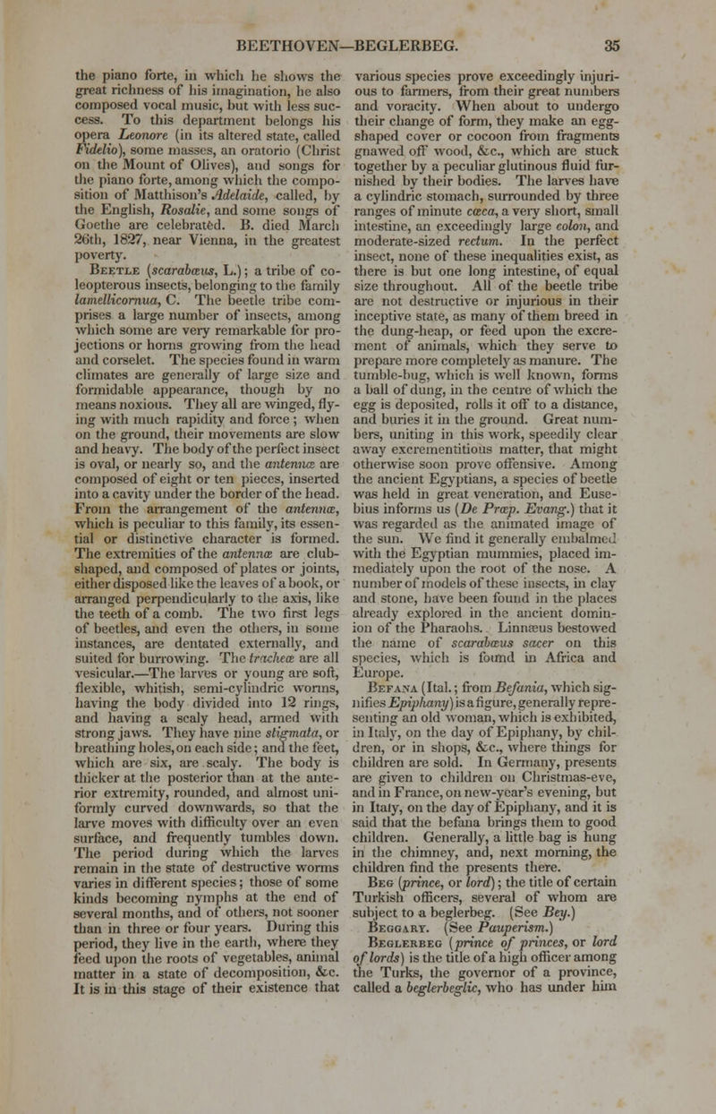 the piano forte, in which he shows the great richness of his imagination, he also composed vocal music, but with less suc- cess. To this department belongs his opera Leonore (in its altered state, called Fidelio), some masses, an oratorio (Christ on the Mount of Olives), and songs for the piano forte, among which the compo- sition of Matthison's Adelaide, called, by the English, Rosalie, and some songs of Goethe are celebrated. B. died March 26th, 1827, near Vienna, in the greatest poverty. Beetle (scarabaus, L.); a tribe of co- leopterous insects, belonging to the family lamellicornua, C. The beetle tribe com- prises a large number of insects, among which some are veiy remarkable for pro- jections or horns growing from the head and corselet. The species found in warm climates are generally of large size and formidable appearance, though by no means noxious. They all are winged, fly- ing with much rapidity and force ; when on the ground, their movements are slow and heavy. The body of the perfect insect is oval, or nearly so, and the antenna are composed of eight or ten pieces, inserted into a cavity under the border of the head. From the arrangement of the antenna, which is peculiar to this family, its essen- tial or distinctive character is formed. The extremities of the antenna are club- shaped, and composed of plates or joints, either disposed like the leaves of a book, or arranged perpendicularly to the axis, like the teeth of a comb. The two first legs of beetles, and even the others, in some instances, are dentated externally, and suited for burrowing. The trachea are all vesicular.—The larves or young are soft, flexible, whitish, semi-cylindric wonns, having the body divided into 12 rings, and having a scaly head, armed with strong jaws. They have nine stigmata, or breathing holes, on each side; and the feet, which are six, are scaly. The body is thicker at the posterior than at the ante- rior extremity, rounded, and almost uni- formly curved downwards, so that the larve moves with difficulty over an even surface, and frequently tumbles down. The period during which the larves remain in the state of destructive worms varies in different species; those of some kinds becoming nymphs at the end of several months, and of others, not sooner than in three or four years. During this period, they live in the earth, where they feed upon the roots of vegetables, animal matter in a state of decomposition, &c. It is in this stage of their existence that various species prove exceedingly injuri- ous to fanners, from their great numbers and voracity. When about to undergo their change of form, they make an egg- shaped cover or cocoon from fragments gnawed off wood, &c, which are stuck together by a peculiar glutinous fluid fur- nished by their bodies. The larves have a cylindric stomach, surrounded by three ranges of minute caca, a veiy short, small intestine, an exceedingly large colon, and moderate-sized rectum. In the perfect insect, none of these inequalities exist, as there is but one long intestine, of equal size throughout. All of the beetle tribe are not destructive or injurious in their inceptive state, as many of them breed in the dung-heap, or feed upon the excre- ment of animals, which they serve to prepare more completely as manure. The tumble-bug, which is well known, forms a ball of dung, in the centre of which the egg is deposited, rolls it off to a distance, and buries it in the ground. Great num- bers, uniting in this work, speedily clear away excrementitious matter, that might otherwise soon prove offensive. Among the ancient Egyptians, a species of beetle was held in great veneration, and Euse- bius informs us (De Prap. Evang.) that it was regarded as the animated image of the sun. We find it generally embalmed with the Egyptian mummies, placed im- mediately upon the root of the nose. A number of models of these insects, in clay and stone, have been found in the places already explored in the ancient domin- ion of the Pharaohs. Linnaeus bestowed the name of scarabaus sacer on this species, which is found in Africa and Europe. Befana (Ital.; from Befania, which sig- nifies Epiphany) is afigure, generally repre- senting an old woman, which is exhibited, in Italy, on the day of Epiphany, by chil- dren, or in shops, &c, where things for children are sold. In Germany, presents are given to children on Christmas-eve, and in France, on new-year's evening, but in Italy, on the day of Epiphany, and it is said that the befana brings them to good children. Generally, a little bag is hung in the chimney, and, next morning, the children find the presents there. Beg {prince, or lord); the title of certain Turkish officers, several of whom are subject to a beglerbeg. (See Bey.) Beggary. (See Pauperism.) Beglerbeg (prince of princes, or lord of lords) is the title of a high officer among the Turks, the governor of a province, called a beglerbeglic, who has under him