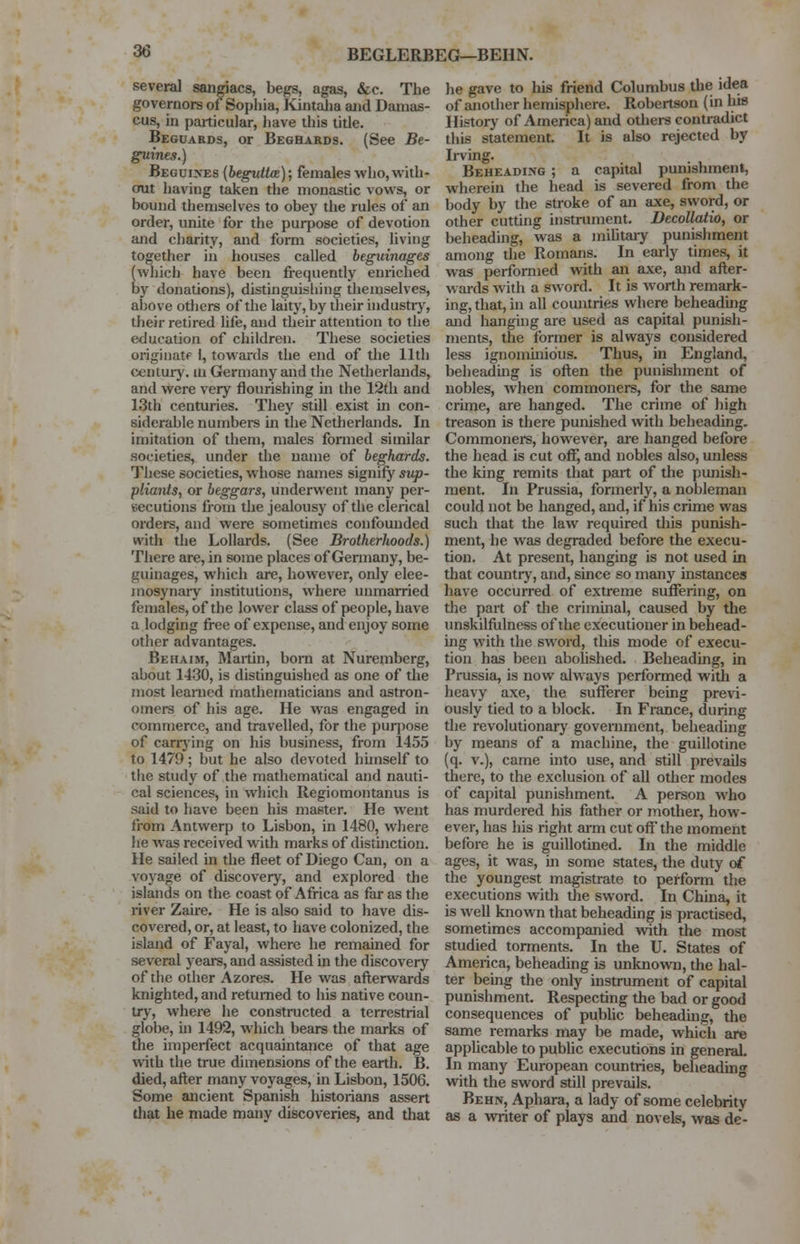 BEGLERBEG—BERN. several sangiacs, begs, agas, &c. The governors of Sophia, Kintaha and Damas- cus, in particular, have this title. Beguards, or Beghards. (See Be- guines.) Beguiles (beguttce); females who,with- out having taken the monastic vows, or bound themselves to obey the rules of an order, unite for the purpose of devotion and charity, and form societies, living together in houses called beguinages (which have been frequently enriched by donations), distinguishing themselves, above others of the laity, by their industry, their retired life, and their attention to the education of children. These societies originate 1, towards the end of the 11th century, in Germany and the Netherlands, and were very flourishing in the 12th and 13th centuries. They still exist in con- siderable numbers in the Netherlands. In imitation of them, males formed similar societies, under the name of beghards. These societies, whose names signify sup- pliants, or beggars, underwent many per- secutions from the jealousy of the clerical orders, and were sometimes confounded with the Lollards. (See Brotherhoods.) There are, in some places of Germany, be- guinages, which arc, however, only elee- mosynary institutions, where unmarried females, of the lower class of people, have a lodging free of expense, and enjoy some other advantages. Behaim, Martin, born at Nuremberg, about 1430, is distinguished as one of the most learned mathematicians and astron- omers of his age. He was engaged in commerce, and travelled, for the purpose of carrying on his business, from 1455 to 1479; but he also devoted himself to the study of the mathematical and nauti- cal sciences, in which Regiomontanus is said to have been his master. He went from Antwerp to Lisbon, in 1480, where he was received with marks of distinction. He sailed in the fleet of Diego Can, on a voyage of discovery, and explored the islands on the coast of Africa as far as the river Zaire. He is also said to have dis- covered, or, at least, to have colonized, the island of Fayal, where he remained for several years, and assisted in the discovery of the other Azores. He was afterwards knighted, and returned to his native coun- try, where he constructed a terrestrial globe, in 1492, which bears the marks of the imperfect acquaintance of that age with the true dimensions of the earth. B. died, after many voyages, in Lisbon, 1506. Some ancient Spanish historians assert that he made many discoveries, and that he gave to his friend Columbus the idea of another hemisphere. Robertson (in bis History of America) and others contradict this statement. It is also rejected by Irving. Beheading ; a capital punishment, wherein the head is severed from the body by the stroke of an axe, sword, or other cutting instrument. Decollatio, or beheading, was a military punishment among the Romans. In early times, it was performed with an axe, and after- wards with a sword. It is worth remark- ing, that, in all countries where beheading and hanging are used as capital punish- ments, the former is always considered less ignominious. Thus, in England, beheading is often the punishment of nobles, when commoners, for the same crime, are hanged. The crime of high treason is there punished with beheading. Commoners, however, are hanged before the head is cut off, and nobles also, unless the king remits that part of the punish- ment. In Prussia, formerly, a nobleman could not be hanged, and, if his crime was such that the law required this punish- ment, he was degraded before the execu- tion. At present, hanging is not used in that country, and, since so many instances have occurred of extreme suffering, on the part of the criminal, caused by the unskilfulness of the executioner in behead- ing with the sword, this mode of execu- tion has been abolished. Beheading, in Prussia, is now always performed with a heavy axe, the sufferer being previ- ously tied to a block. In France, during the revolutionary government, beheading by means of a machine, the guillotine (q. v.), came into use, and still prevails there, to the exclusion of all other modes of capital punishment. A person who has murdered his father or mother, how- ever, has his right arm cut off* the moment before he is guillotined. In the middle ages, it was, in some states, the duty of the youngest magistrate to perform the executions with the sword. In China, it is well known that beheading is practised, sometimes accompanied with the most studied torments. In the U. States of America, beheading is unknown, the hal- ter being the only instrument of capital punishment. Respecting the bad or good consequences of public beheading, the same remarks may be made, which are applicable to public executions in general. In many European countries, beheading with the sword still prevails. Behn, Aphara, a lady of some celebrity as a writer of plays and novels, was de-