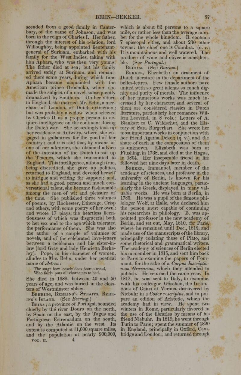 scended from a good family in Canter- bury, of the name of Johnson, and was born in the reign of Charles I. Her father, through the interest of his relation, lord Willoughby, being appointed lieutenant- general of Surinam, embarked with his family for the West Indies, taking with him Aphara, who was then very young. The father died at sea; but his family arrived safely at Surinam, and remain- ed there some years, during which time Aphara became acquainted with the American prince Oroonoko, whom she made the subject of a novel, subsequently dramatized by Southern. On her return to England, she married Mr. Behn, a mer- chant of London, of Dutch extraction ; but was probably a widow when selected by Charles II as a proper person to ac- quire intelligence on the continent during the Dutch war. She accordingly took up her residence at Antwerp, where she en- gaged in gallantries for the good of her country ; and it is said that, by means of one of her admirers, she obtained advice of the intention of the Dutch to sail up the Thames, which she transmitted to England. This intelligence, although true, being discredited, she gave up politics, returned to England, and devoted herself to intrigue and writing for support; and, as she had a good person and much con- versational talent, she became fashionable among the men of wit and pleasure of the time. She published three volumes of poems, by Rochester, Etherege, Crisp and others, with some poetry of her own; and wrote 17 plays, the heartless licen- tiousness of which was disgraceful both to her sex and to the age which tolerated the performance of them. She was also the author of a couple of volumes of novels, and of the celebrated love-letters between a nobleman and his sister-in- law (lord Gray and lady Henrietta Berke- ley). Pope, in his character of women, alludes to Mrs. Behn, under her poetical name of Astrea: The stage how loosely does Astrea tread, Who fairly puts all characters to bed. She died in 1689, between 40 and 50 years of age, and was buried in the clois- ters of Westminster abbey. Behring, Behring's Straits, Behr- ing's Island. (See Bearing.) Beira ; a province of Portugal, bounded chiefly by the river Douro on the north, by Spain on the east, by the Tagus and Portuguese Estremadura on the south, and by the Atlantic on the west. Its extent is computed at 11,000 square miles, and the population at nearly 900,000, VOL. II. 4 which is about 82 persons to a square mile, or rather less than the average num- ber for the whole kingdom. B. contains 7 episcopal cities, and about 230 other towns: the chief one is Coimbra. (q. v.) It is mountainous and well watered. The produce of wine and olives is considera- ble. (See Portugal.) Beiram. (See Bairam.) Bekker, Elizabeth; an ornament of Dutch literature in the department of the belles-lettres. Few female authors have united with so great talents so much dig- nity and purity of morals. The influence of her numerous works was much in- creased by her character, and several of them are considered classics in Dutch literature, particularly her romances Wil- lem Leevend, in 8 vols.; Letters of A. Blankart to C. Wildschut, and the His- tory of Sara Burgerhart. She wrote her most important works in conjunction with her friend Agatha Deken (q. v.), and the share of each in the composition of them is unknown. Elizabeth was born at Flushing, in 1738, and died at the Hague, in 1804. Her inseparable friend in lite followed her nine days later in death. Bekker, Immanuel, member of the academy of sciences, and professor in the university of Berlin, is known for his learning in the ancient languages, partic- ularly the Greek, displayed in many val- uable works. He was bom at Berlin, in 1785. He was a pupil of the famous phi- lologer Wolf, at Halle, who declared him the person most capable of continuing his researches in philology. B. was ap- pointed professor in the new academy of Berlin, and set out, May, 1810, for Paris, where he remained until Dec, 1812, and made use of the manuscripts of the library, principally collating those of Plato, and some rhetorical and grammatical writers. The academy of sciences of Berlin elected him a member in 1815, and sent him back to Paris to examine the papers of Four- mont, for the sake of a Corpus Inscriptio- num Gracarum, which they intended to publish. He returned the same year. In 1817, he was sent to Italy, to examine, with his colleague Goschen, the Institu- tions of Gaius at Verona, discovered by Niebuhr in a Codex rescriptus, and to pre- pare an edition of Aristotle, which the academy had in view. He spent two winters in Rome, particularly favored in the use of the libraries by means of his friend Niebuhr. In 1819, he went through Turin to Paris; spent the summer of 1820 in England, principally in Oxford, Cam- bridge and London; and returned through