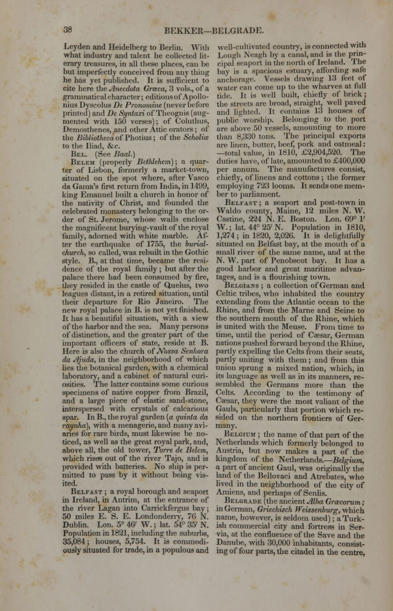 Leyden and Heidelberg to Berlin. With what industry and talent he collected lit- erary treasures, in all these places, can be but imperfectly conceived from any thing he has yet published. It is sufficient to cite here the Anecdota Graca, 3 vols., of a grammatical character; editions of Apollo- nius Dyscolus De Pronomine (never before printed) and De Syntari of Theognis (aug- mented with 150 verses); of Coluthus, Demosthenes, and other Attic orators; of the Bibliotheca of Photius; of the Scholia to the Iliad, &c. Bel. (See Baal.) Belem (properly Bethlehem); a quar- ter of Lisbon, formerly a market-town, situated on the spot where, after Vasco da Gama's first return from India, in 1499, king Emanuel built a church in honor of the nativity of Christ, and founded the celebrated monastery belonging to the or- der of St. Jerome, whose walls enclose the magnificent burying-vault of the royal family, adorned with white marble. Af- ter the earthquake of 1755, the burial- church, so called, was rebuilt in the Gothic style. B., at that time, became the resi- dence of the royal family ; but after the palace there had been consumed by fire, they resided in the castle of Quelus, two leagues distant, in a retired situation, until their departure for Rio Janeiro. The new royal palace in B. is not yet finished. It has a beautiful situation, with a view of the harbor and the sea. Many persons of distinction, and the greater part of the important officers of state, reside at B. Here is also the church of Nossa Senlwra da Jijuda, in the neighborhood of which lies the botanical garden, with a chemical laboratory, and a cabinet of natural curi- osities. The latter contains some curious specimens of native copper from Brazil, and a large piece of elastic sand-stone, interspersed with crystals of calcarious spar. In B., the royal garden (a quinta da raynha), with a menagerie, and many avi- aries for rare birds, must likewise be no- ticed, as well as the great royal park, and, above all, the old tower, Torre de Belem, which rises out of the river Tajo, and is provided with batteries. No ship is per- mitted to pass by it without being vis- ited. Belfast ; a royal borough and seaport in Ireland, in Antrim, at the entrance of the river Lagan into Carrickfergus bay; 50 miles E. S. E. Londonderry, 76 N. Dublin. Lon. 5° 4& W.; lat. 54° 35' N. Population in 1821, including the suburbs, 35,084; houses, 5,754. It is commodi- ously situated for trade, in a populous and well-cultivated country, is connected with Lough Neagh by a canal, and is the prin- cipal seaport in the north of Ireland. The bay is a spacious estuary, affording safe anchorage. Vessels drawing 13 feet of water can come up to the wharves at full tide. It is well built, chiefly of brick; the streets are broad, straight, well paved and lighted. It contains 13 houses of public worship. Belonging to the port are above 50 vessels, amounting to more than 8,330 tons. The principal exports are linen, butter, beef, pork and oatmeal: —total value, in 1810, £2,904,520. The duties have, of late, amounted to £400,000 per annum. The manufactures consist, chiefly, of linens and cottons ; the former employing 723 looms. It sends one mem- ber to parliament. Belfast ; a seaport and post-town in Waldo county, Maine, 12 miles N. W. Castine, 224 N. E. Boston. Lon. 69° V W.; lat. 44° 25' N. Population in 1810, 1,274; in 1820, 2,026. It is delightfully situated on Belfast bay, at the mouth of a small river of the same name, and at the N. W. part of Penobscot bay. It has a good harbor and great maritime advan- tages, and is a flourishing town. Belgians ; a collection of German and Celtic tribes, who inhabited the country extending from die Atlantic ocean to the Rhine, and from the Marne and Seine to the southern mouth of the Rhine, which is united with the Meuse. From time to time, until the period of Caesar, German nations pushed forward beyond the Rhine, partly expelling the Celts from their seats, partly uniting with them; and from this union sprung a mixed nation, which, in its language as well as in its manners, re- sembled the Germans more than the Celts. According to the testimony of Caesar, they were the most valiant of the Gauls, particularly that portion which re- sided on the northern frontiers of Ger- many. Belgium ; the name of that part of the Netherlands which formerly belonged to Austria, but now makes a part of the kingdom of the Netherlands.—Belgium, a part of ancient Gaul, was originally the land of the Bellovaci and Atrebates, who lived in the neighborhood of the city of Amiens, and perhaps of Senlis. Belgrade (the ancient Alba Gracorum; in German, Griechisch fVeissenburg, which name, however, is seldom used); a Turk- ish commercial city and fortress in Ser- via, at the confluence of the Save and the Danube, with 30,000 inhabitants, consist- ing of four parts, the citadel in the centre,