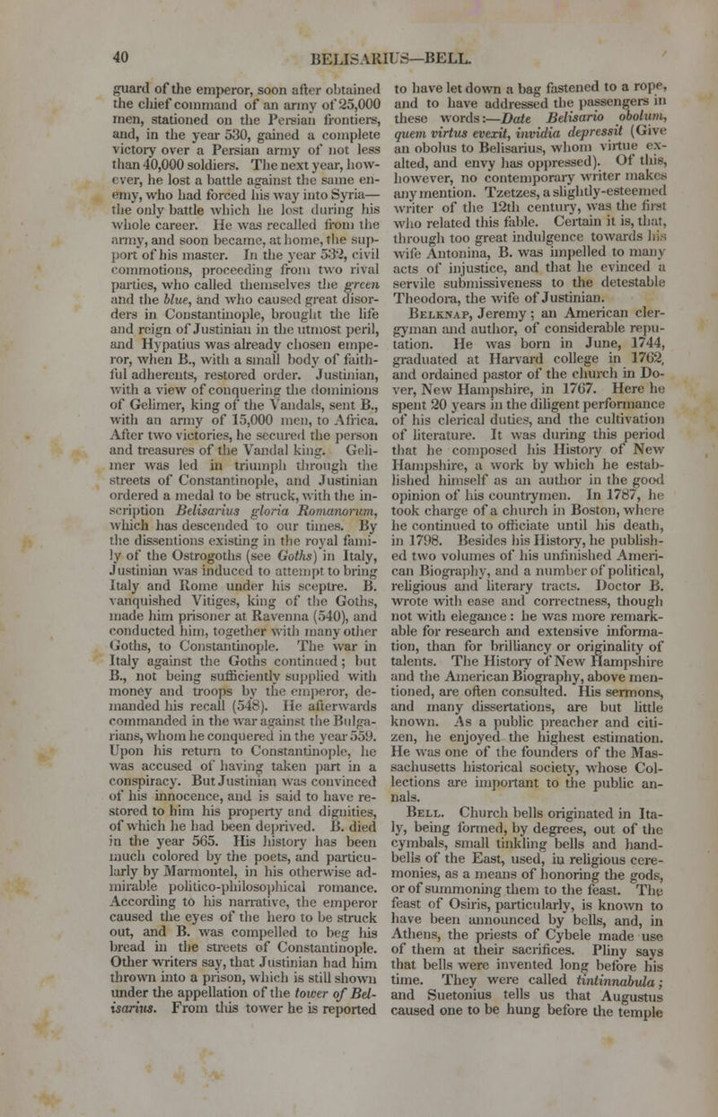 guard of the emperor, soon after obtained the chief command of an army of 25,000 men, stationed on the Persian frontiers, and, in the year 530, gained a complete victory over a Persian army of not less than 40,000 soldiers. The next year, how- ever, he lost a battle against the same en- emy, who had forced his way into Syria— the only battle which he lost during his whole career. He was recalled fi-om the army, and soon became, at home, the Sup- port of his master. In the year 532, civil commotions, proceeding from two rival parties, who called themselves the green and the blue, and who caused great disor- ders in Constantinople, brought the life and reign of Justinian in the utmost peril, and Hypatius was already chosen empe- ror, when B., with a small body of faith- ful adherents, restored order. Justinian, with a view of conquering the dominions of Gelimer, king of the Vandals, sent B., with an army of 15,000 men, to Africa. After two victories, he secured the person and treasures of the Vandal king. Geli- mer was led hi triumph through the streets of Constantinople, and Justinian ordered a medal to be struck, with the in- scription Belisarius gloria Romanoricm, which has descended to our times. By the dissentions existing in the royal fami- ly of the Ostrogoths (see Gotlis) in Italy, Justinian was induced to attempt to bring Italy and Rome under his sceptre. B. vanquished Vitiges, king of the Goths, made him prisoner at Ravenna (540), and conducted him, together with many other Goths, to Constantinople. The war in Italy against the Goths continued ; but B., not being sufficiently supplied with money and troops by the emperor, de- manded his recall (548). He afterwards commanded in the war against the Bulga- rians, whom he conquered in the year 559. Upon his return to Constantinople, he was accused of having taken part in a conspiracy. But Justinian was convinced of his innocence, and is said to have re- stored to him his property and dignities, of which he had been deprived. B. died in the year 565. His history has been much colored by the poets, and particu- larly by Marmontel, in his otherwise ad- mirable politico-philosophical romance. According to his narrative, the emperor caused the eyes of the hero to be struck out, and B. was compelled to beg his bread hi the streets of Constantinople. Other writers say, that Justinian had him thrown into a prison, which is still shown under the appellation of the tower of Bel- isarius. From this tower he is reported to have let down a bag fastened to a rope, and to have addressed the passengers in these words:—Date Belisario obolum, quern virtus evexit, invidia depressit (Give an obohis to Belisarius, whom virtue ex- alted, and envy has oppressed). Of this, however, no contemporary writer makes any mention. Tzetzes, a slightly-esteemed writer of the 12th century, was the first who related this fable. Certain it is, that, through too great indulgence towards his wife Antonina, B. was impelled to many acts of injustice, and that he evinced a servile submissiveness to the detestable Theodora, the wife of Justinian. Belknap, Jeremy; an American cler- gyman and author, of considerable repu- tation. He was born in June, 1744, graduated at Harvard college in 1762, and ordained pastor of the church in Do- ver, New Hampshire, in 1767. Here he spent 20 years in the diligent performance of his clerical duties, and the cultivation of literature. It was during this period that he composed his History of New Hampshire, a work by which he estab- lished himself as an author in the good opinion of his countrymen. In 1787, he took charge of a church in Boston, where he continued to officiate until his death, in 1798. Besides his History, he publish- ed two volumes of his unfinished Ameri- can Biography, and a number of political, religious and literary tracts. Doctor B. wrote with ease and correctness, though not with elegance : he was more remark- able for research and extensive informa- tion, than for brilliancy or originality of talents. The History of New Hampshire and the American Biography, above men- tioned, are often consulted. His sermons, and many dissertations, are but httle known. As a public preacher and citi- zen, he enjoyed the highest estimation. He was one of the founders of the Mas- sachusetts historical society, whose Col- lections are important to the public an- nals. Bell. Church bells originated in Ita- ly, being formed, by degrees, out of the cymbals, small tinkling bells and hand- bells of the East, used, iu religious cere- monies, as a means of honoring the gods, or of summoning them to the feast. The feast of Osiris, particularly, is known to have been announced by bells, and, in Athens, the priests of Cybele made use of them at their sacrifices. Pliny says that bells were invented long before his time. They were called tintinnahula; and Suetonius tells us that Augustus caused one to be hung before the temple