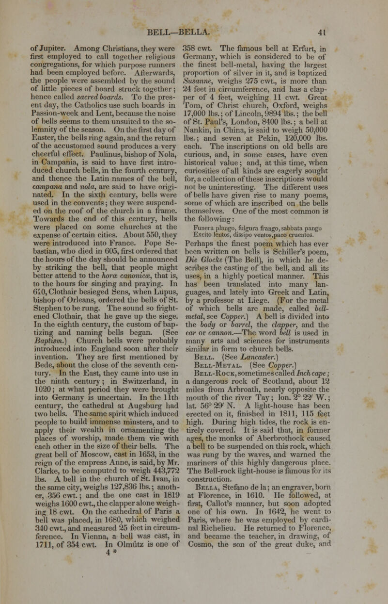of Jupiter. Among Christians, they were first employed to call together religious congregations, for which purpose runners had been employed before. Afterwards, the people were assembled by the sound of little pieces of board struck together ; hence called sacred boards. To the pres- ent day, the Catholics use such boards in Passion-week and Lent, because the noise of bells seems to them unsuited to the so- lemnity of the season. On the first day of Easter, the bells ring again, and the return of the accustomed sound produces a very cheerful effect. Paulinus, bishop of Nola, in Campania, is said to have first intro- duced church bells, in the fourth centuiy, and thence the Latin names of the bell, campana and nola, are said to have origi- nated. In the sixth century, bells were used in the convents; they were suspend- ed on the roof of the church in a frame. Towards the end of this century, bells were placed on some churches at the expense of certain cities. About 550, they were introduced into France. Pope Se- bastian, who died in 605, first ordered that the hours of the day should be announced by striking the bell, that people might better attend to the horce canonical, that is, to the hours for singing and praying. In 610, Clothair besieged Sens, when Lupus, bishop of Orleans, ordered the bells of St. Stephen to be rung. The sound so fright- ened Clothair, that he gave up the siege. In the eighth century, the custom of bap- tizing and naming bells began. (See Baptism.) Church bells were probably introduced into England soon after their invention. They are first mentioned by Bede, about the close of the seventh cen- tury. In the East, they came into use in the ninth century; in Switzerland, in 1020; at what period they were brought into Germany is uncertain. In the 11th century, the cathedral at Augsburg had two bells. The same spirit which induced people to build immense minsters, and to apply their wealth in ornamenting the places of worship, made them vie with each other in the size of their bells. The great bell of Moscow, cast in 1653, in the reign of the empress Anne, is said, by Mr. Clarke, to be computed to weigh 443,772 lbs. A bell in the church of St. Ivan, in the same city, weighs 127,836 lbs.; anoth- er, 356 cwt.; and the one cast in 1819 weighs 1600 cwt., the clapper alone weigh- ing 18 cwt. On the cathedral of Paris a bell was placed, in 1680, which weighed 340 cwt., and measured 25 feet in circum- ference. In Vienna, a bell was cast, in 1711, of 354 cwt. In Olmiitz is one of 4* 358 cwt. The famous bell at Erfurt, in Germany, which is considered to be of the finest bell-metal, having the largest proportion of silver in it, and is baptized Susanne, weighs 275 cwt., is more than 24 feet in circumference, and has a clap- per of 4 feet, weighing 11 cwt. Great Tom, of Christ church, Oxford, weighs 17,000 lbs.; of Lincoln, 9894 lbs.; the bell of St. Paul's, London, 8400 lbs.; a bell at Nankin, in China, is said to weigh 50,000 lbs.; and seven at Pekin, 120,000 lbs. each. The inscriptions on old bells are curious, and, in some cases, have even historical value; and, at this time, when curiosities of all kinds are eagerly sought for, a collection of these inscriptions would not be uninteresting. The different uses of bells have given rise to many poems, some of which are inscribed on the bells themselves. One of the most common is the following: Funera plango, fulgura frango, sabbata pango Excito leiitos, dissipo ventos,paco cruentos. Perhaps the finest poem which has ever been written on bells is Schiller's poem, Die Glocke (The Bell), in which he de- scribes the casting of the bell, and all its uses, in a highly poetical manner. This has been translated into many lan- guages, and lately into Greek and Latin, by a professor at Liege. (For the metal of which bells are made, called bell- metal, see Copper.) A bell is divided into the body or barrel, the clapper, and the ear or cannon.—The word bell is used in many arts and sciences for instruments similar in form to church bells. Bell. (See Lancaster.) Bell-Metal. (See Copper.) Bell-Rock, sometimes called Inchcape; a dangerous rock of Scotland, about 12 miles from Arbroath, nearly opposite the mouth of the river Tay; Ion. 2° 22' W.; lat. 56° 29' N. A light-house has been erected on it, finished in 1811, 115 feet high. During high tides, the rock is en- tirely covered. It is said that, in fonner ages, the monks of Aberbrothock caused a bell to be suspended on this rock, which was rung by the waves, and warned the mariners of this highly dangerous place. The Bell-rock light-house is famous for its construction. Bella, Stefano de la; an engraver, born at Florence, in 1610. He followed, at first, Callot's manner, but soon adopted one of his own. In 1642, he went to Paris, where he was employed by cardi- nal Richelieu. He returned to Florence, and became the teacher, in drawing, of Cosmo, the son of the great duke, and