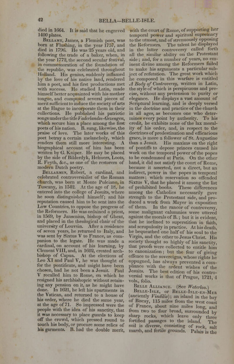 BELLA—BELLE-ISLE. died in 1664. It is said that lie engraved 1400 plates. Bellamy, James, a Flemish poet, was born at Flushing, in the year 1757, and died in 1796. He was 25 years old, and following the trade of a baker, when, in the year 1772, the second secular festival, in commemoration of the foundation of the republic, was celebrated throughout Holland. His genius, suddenly inflamed by the love of his native land, rendered him a poet, and his first productions met with success. He studied Latin, made himself better acquainted with his mother tongue, and composed several pieces of merit sufficient to induce the society of arts at the Hague to incorporate them in their collections. He published his patriotic songs under the title Vaderlandse-Gezengen, which secure him a place among the first poets of his nation. B. sung, likewise, the praise of love. The later works of this poet betray a certain melancholy, which renders them still more interesting. A biographical account of him has been written by G. Kniper. He may be placed by the side of Bilderdyk, Helmers, Loots, R. Feyth, &c, as one of the restorers of modern Dutch poetry. Bellarmist, Robert, a cardinal, and celebrated controversialist of the Roman church, was born at Monte Pulciano, in Tuscany, in 1542. At the age of 18, he entered into the college of Jesuits, where he soon distinguished himself; and his reputation caused him to be sent into the Low Countries, to oppose the progress of the Reformers. He was ordained a priest, in 1569, by Jansenius, bishop of Ghent, and placed in the theological chair of the university of Louvain. After a residence of seven years, he returned to Italy, and was sent by Sixtus V to France, as com- panion to the legate. He was made a cardinal, on account of his learning, by Clement VIII, and, in 1602, created arch- bishop of Capua. At the elections of Leo XI and Paul V, he was thought of for the pontificate, and might have been chosen, had he not been a Jesuit. Paul V recalled him to Rome, on which he resigned his archbishopric without retain- ing any pension on it, as he might have done. In 1621, he left his apartments in the Vatican, and returned to a house of his order, where he died the same year, at the age of 71. So impressed were the people with the idea of his sanctity, that it was necessary to place guards to keep off the crowd, which pressed round to touch his body, or procure some relics of his garments. B. had the double merit, with the court of Rome, of supporting her temporal power and spiritual supremac} To the utmost, and of strenuously opposing the Reformers. The talent he displayed in the latter controversy called forth all the similar ability on the Protestant side ; and, for a number of years, no em- inent divine among the Reformers failed to make his arguments a particular sub- ject of refutation. The great work which he composed in this warfare is entitled A Body of Controversy, written in Latin, the style of which is perspicuous and pre- cise, without any pretension to purity or elegance. He displays a vast amount of Scriptural learning, and is deeply versed in the doctrine and practice of the church in all ages, as becomes one who deter- mines every point by authority. To his credit, he exhibits none of the lax moral- ity of his order, and, in respect to the doctrines of predestination and efficacious grace, is more a follower of St. Augustine than a Jesuit. His maxims on the right of pontiffs to depose princes caused his work on the temporal power of the popes to be condemned at Paris. On the other hand, it did not satisfy the court of Rome, because it asserted, not a direct, but an indirect, power in the popes in temporal matters; which reservation so offended Sixtus V, that he placed it among the list of prohibited books. These differences among the Catholics necessarily gave strength to the Protestant side, and pro- duced a work from Mayer in exposition of them. In the rancor of controversy, some malignant calumnies were uttered against the morals of B.; but it is evident, that he inclined to superstition in faith, and scrupulosity in practice. At his death, he bequeathed one half of his soul to the Virgin, and the other to Jesus Christ. His society thought so highly of his sanctity, that proofs were collected to entitle him to canonization; but the fear of giving offence to the sovereigns, whose rights he oppugned, has always prevented a com- pliance with the ardent wishes of the Jesuits. The best edition of his contro- versial works is that of Prague, 1721, 4 vols., folio. Belle Alliance. (See Waterloo.) Belle-Isle, or Belle-Isle-en-Mer (anciently Vindilis); an island in the bay of Biscay, 115 miles from the west coast of France, about nine miles long, and from two to four broad, surrounded by sharp rocks, which leave only three fortified passages to the island. The soil is diverse, consisting of rock salt marsh, and fertile grounds. Palais is the