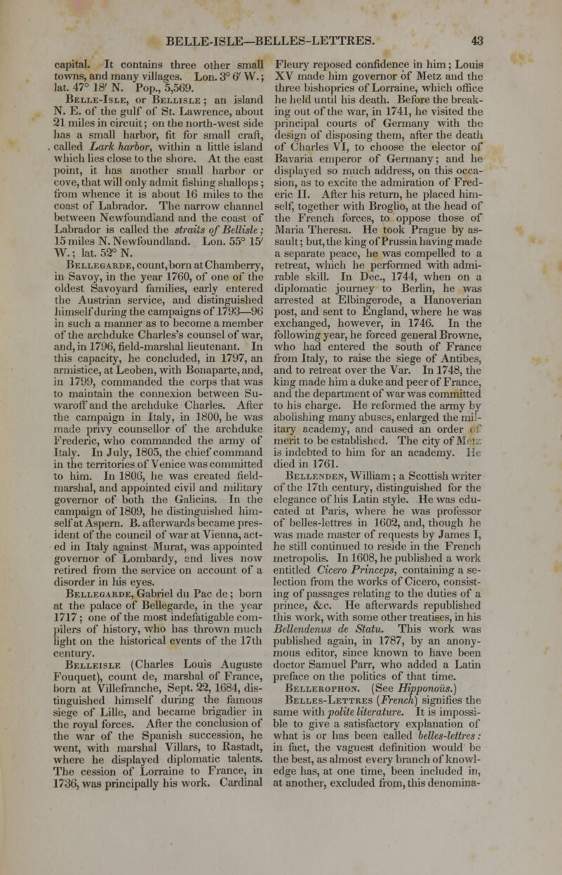 capital. It contains three other small towns, and many villages. Lon. 3° & W.; lat. 47° W N. Pop., 5,569. Belle-Isle, or Bellisle ; an island N. E. of the gulf of St. Lawrence, about 21 miles in circuit; on the north-west side has a small harbor, fit for small craft, called Lark harbor, widiin a little island which lies close to the shore. At the east point, it has another small harbor or cove, that will only admit fishing shallops; from whence it is about 16 miles to the coast of Labrador. The narrow channel between Newfoundland and the coast of Labrador is called tbe straits of Bellisle; 15 miles N. Newfoundland. Lon. 55° 15' W.; lat. 52° N. Bellegarde, count, born atChamberry, in Savoy, in the year 1760, of one of the oldest Savoyard families, early entered the Austrian service, and distinguished himself during the campaigns of 1793—96 in such a manner as to become a member of the archduke Charles's counsel of war, and, in 1796, field-marshal lieutenant. In this capacity, he concluded, in 1797, an armistice, at Leoben, with Bonaparte, and, in 1799, commanded the corps that was to maintain the connexion between Su- warofF and the archduke Charles. After the campaign in Italy, in 1800, he was made privy counsellor of the archduke Frederic, who commanded the army of Italy. In July, 1805, the chief command in the territories of Venice was committed to him. In 1806, he was created field- marshal, and appointed civil and military governor of both the Galicias. In the campaign of 1809, he distinguished him- self at Aspern. B. afterwards became pres- ident of the council of war at Vienna, act- ed in Italy against Murat, was appointed governor of Lombardy, and lives now retired from the service on account of a disorder in his eyes. Bellegarde, Gabriel du Pac de; born at the palace of Bellegarde, in the year 1717; one of the most indefatigable com- Eilers of history, who has thrown much ght on the historical events of the 17th century. Belleisle (Charles Louis Auguste Fouquet), count de, marshal of France, born at Villefranche, Sept. 22, 1684, dis- tinguished himself during the famous siege of Lille, and became brigadier in the royal forces. After the conclusion of the war of the Spanish succession, he went, with marshal Villars, to Rastadt, where he displayed diplomatic talents. The cession of Lorraine to France, in 1736, was principally his work. Cardinal Fleury reposed confidence in him; Louis XV made him governor of Metz and the three bishoprics of Lorraine, which office he held until his death. Before the break- ing out of the war, in 1741, he visited the principal courts of Germany with the design of disposing them, after the death of Charles VI, to choose the elector of Bavaria emperor of Germany; and he displayed so much address, on this occa- sion, as to excite the admiration of Fred- eric II. After his return, he placed him- self, together with Broglio, at the head of the French forces, to oppose those of Maria Theresa. He took Prague by as- sault ; but, the king of Prussia having made a separate peace, he was compelled to a retreat, which he performed with admi- rable skill. In Dec, 1744, when on a diplomatic journey to Berlin, he was arrested at Elbingerode, a Hanoverian post, and sent to England, where he was exchanged, however, in 1746. In the following year, he forced general Browne, who had entered the south of France from Italy, to raise the siege of Antibes, and to retreat over the Var. In 1748, the king made him a duke and peer of France, and the department of war was committed to his charge. He reformed the army by abolishing many abuses, enlarged the mil- itary academy, and caused an order < merit to be established. The city of Metz is indebted to him for an academy. He died in 1761. Bellenden, William; a Scottish writer of the 17th century, distinguished for the elegance of Iris Latin style. He was edu- cated at Paris, where he was professor of belles-lettres in 1602, and, though he was made master of requests by James I, he still continued to reside in the French metropolis. In 1608, he published a work entitled Cicero Princeps, containing a se- lection from the works of Cicero, consist- ing of passages relating to the duties of a prince, &c. He afterwards republished this work, with some other treatises, in his Bellendenus de Statu. This work was published again, in 1787, by an anony- mous editor, since known to have been doctor Samuel Parr, who added a Latin preface on the politics of that time. Bellerophon. (See Hipponous.) Belles-Lettres (French) signifies the same witli polite literature. It is impossi- ble to give a satisfactory explanation of what is or has been called belles-lettres: in fact, the vaguest definition would be the best, as almost eveiy branch of knowl- edge has, at one time, been included in, at another, excluded from, this denomina-