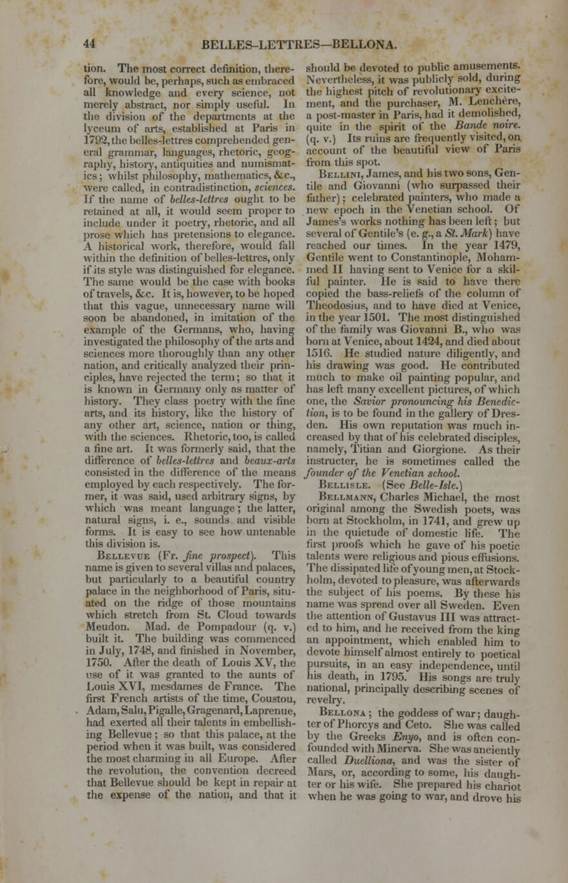 tion. The most correct definition, there- fore, would be, perhaps, such as embraced all knowledge and every science, not merely abstract, nor simply useful. In the division of the departments at the lyceum of arts, established at Paris in 1792, the belles-lettres comprehended gen- eral grammar, languages, rhetoric, geog- raphy, history, antiquities and numismat- ics ; whilst philosophy, mathematics, &c, were called, in contradistinction, scmices. If the name of belles-lettres ought to be retained at all, it would seem proper to include under it poetry, rhetoric, and all prose which has pretensions to elegance. A historical work, therefore, would fall within the definition of belles-lettres, only if its style was distinguished for elegance. The same would be the case with books of travels, &c. It is, however, to be hoped that this vague, unnecessary name will soon be abandoned, in imitation of the example of the Germans, who, having investigated the philosophy of the arts and sciences more thoroughly than any other nation, and critically analyzed their prin- ciples, have rejected the term; so that it is known in Germany only as matter of history. They class poetiy with the fine arts, and its history, like the history of any other art, science, nation or thing, with the sciences. Rhetoric, too, is called a fine art. It was formerly said, that the difference of belles-lettres and beaux-arts consisted in the difference of the means employed by each respectively. The for- mer, it was said, used arbitrary signs, by which was meant language; the latter, natural signs, i. e., sounds and visible forms. It is easy to see how untenable this division is. Bellevoe (Fr. fine prospect). This name is given to several villas and palaces, but particularly to a beautiful country palace in the neighborhood of Paris, situ- ated on the ridge of those mountains which stretch from St. Cloud towards Meudon. Mad. de Pompadour (q. v.) built it. The building was commenced in July, 1748, and finished in November, 1750. After the death of Louis XV, the i<se of it was granted to the aunts of Louis XVI, mesdames de France. The first French artists of the time, Coustou, Adam, Salu, Pigalle, Gragenard, Laprenue, had exerted all their talents in embellish- ing Bellevue ; so that this palace, at the period when it was built, was considered the most charming in all Europe. After the revolution, the convention decreed that Bellevue should be kept in repair at the expense of the nation, and that it should be devoted to public amusements. Nevertheless, it was publicly sold, during the highest pitch of revolutionary excite- ment, and the purchaser, M. Lenchere, a post-master in Paris, had it demolished, quite in the spirit of the Bande noire. (q. v.) Its ruins are frequently visited, on account of the beautiful view of Paris from this spot. Bellini, James, and his two sons, Gen- tile and Giovanni (who surpassed their lather): celebrated painters, who made a new epoch in the Venetian school. Of James's works nothing has been left; but several of Gentile's (e. g., a St. Mark) have reached our times. In the year 1479, Gentile went to Constantinople, Moham- med II having sent to Venice for a skil- ful painter, lie is said to have there copied the bass-reliefs of the column of Theodosius, and to have died at Venice, in the year 1501. The most distinguished of the family was Giovanni B., who was born at Venice, about 1424, and died about 1516. He studied nature diligently, and his drawing was good. He contributed much to make oil painting popular, and has left many excellent pictures, of which one, the Savior pronouncing his Benedic- tion, is to be found in the gallery of Dres- den. His own reputation was much in- creased by that of his celebrated disciples, namely, Titian and Giorgione. As their instructer, he is sometimes called the founder of the Venetian school. Bellisle. (See Belle-Isle.) Bellmann, Charles Michael, the most original among the Swedish poets, was born at Stockholm, in 1741, and grew up in the quietude of domestic life. The first proofs which he gave of his poetic talents were religious and pious effusions. The dissipated life of young men, at Stock- holm, devoted to pleasure, was afterwards the subject of his poems. By these his name was spread over all Sweden. Even the attention of Gustavus III was attract- ed to him, and he received from the king an appointment, which enabled him to devote himself almost entirely to poetical pursuits, in an easy independence, until his death, in 1795. His songs are truly national, principally describing scenes of revelry. Bellona ; the goddess of war; daugh- ter of Phorcys and Ceto. She was called by the Greeks Enyo, and is often con- founded with Minerva. She was anciently called Duelliona, and was the sister of Mars, or, according to some, his daugh- ter or his wife. She prepared his chariot when he was going to war, and drove his