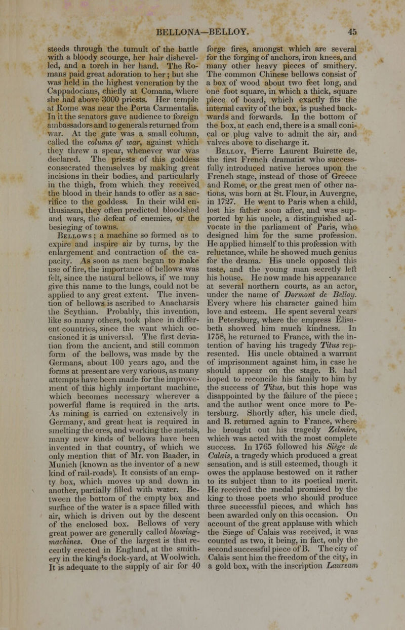 steeds through the tumult of the battle with a bloody scourge, her hair dishevel- led, and a torch in her hand. The Ro- mans paid great adoration to her; but she was held in the highest veneration by the Cappadocians, chiefly at Comana, where she had above 3000 priests. Her temple at Rome was near the Porta Carmentalis. In it the senators gave audience to foreign ambassadors and to generals returned from war. At the gate was a small column, called the column of ivar, against which they threw a spear, whenever war was declared. The priests of this goddess consecrated themselves by making great incisions in their bodies, and particularly in the thigh, from which they received the blood in their hands to offer as a sac- rifice to the goddess. In their wild en- thusiasm, they often predicted bloodshed and wars, the defeat of enemies, or the besieging of towns. Bellows ; a machine so formed as to expire and inspire air by turns, by the enlargement and contraction of the ca- pacity. As soon as men began to make use of fire, the importance of bellows was felt, since the natural bellows, if we may give this name to the lungs, could not be applied to any great extent. The inven- tion of bellows is ascribed to Anacharsis the Scythian. Probably, this invention, like so many others, took place in differ- ent countries, since the want which oc- casioned it is universal. The first devia- tion from the ancient, and still common form of the bellows, was made by the Germans, about 100 years ago, and the forms at present are very various, as many attempts have been made for the improve- ment of this highly important machine, which becomes necessary wherever a powerful flame is required in the arts. As mining is earned on extensively in Germany, and great heat is required in smelting the ores, and working the metals, many new kinds of bellows have been invented in that country, of which we only mention that of Mr. von Baader, in Munich (known as the inventor of a new kind of rail-roads). It consists of an emp- ty box, which moves up and down in another, partially filled with water. Be- tween the bottom of the empty box and surface of the water is a space filled with air, which is driven out by the descent of the enclosed box. Bellows of very great power are generally called blowing- machines. One of the largest is that re- cently erected in England, at the smith- ery in the king's dock-yard, at Woolwich. It is adequate to the supply of air for 40 forge fires, amongst which are several for the forging of anchors, iron knees, and many other heavy pieces of smithery. The common Chinese bellows consist of a box of wood about two feet long, and one foot square, in which a thick, square, piece of board, which exactly fits the internal cavity of the box, is pushed back- wards and forwards. In the bottom of the box, at each end, there is a small coni- cal or plug valve to admit the air, and valves above to discharge it. Belloy, Pierre Laurent Buirette de, the first French dramatist who success- fully introduced native heroes upon the French stage, instead of those of Greece and Rome, or the great men of other na- tions, was born at St. Flour, in Auvergne, in 1727. He went to Paris when a child, lost his father soon after, and was sup- ported by his uncle, a distinguished ad- vocate in the parliament of Paris, who designed him for the same profession. He applied himself to this profession with reluctance, while he showed much genius for the drama. His uncle opposed this taste, and the young man secretly left his house. He now made his appearance at several northern courts, as an actor, under the name of Dormant de Belloy. Every where his character gained him love and esteem. He spent several years in Petersburg, where the empress Elisa- beth showed him much kindness. In 1758, he returned to France, with the in- tention of having his tragedy Titus rep- resented. His uncle obtained a warrant of imprisonment against him, in case he should appear on the stage. B. had hoped to reconcile his family to him by tho success of Titus, but this hope was disappointed by the failure of the piece ; and the author went once more to Pe- tersburg. Shortly after, his uncle died, and B. returned again to France, where he brought out his tragedy Zelmire, which was acted with the most complete success. In 1765 followed his Siege de Calais, a tragedy which produced a great sensation, and is still esteemed, though it owes the applause bestowed on it rather to its subject than to its poetical merit. He received the medal promised by the king to those poets who should produce three successful pieces, and which has been awarded only on this occasion. On account of the great applause with which the Siege of Calais was received, it was counted as two, it being, in fact, only the second successful piece of B. The city of Calais sent him the freedom of the city, in a gold box, with the inscription Lauream