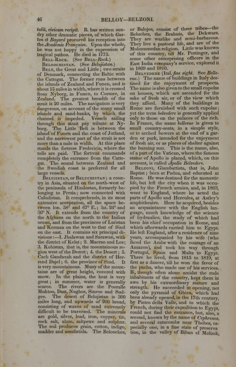 tulit, civicam recipit. B. has written sun- dry other dramatic pieces, of which Gas- ton et Bayard procured his reception into the Acadimie Frangaise. Upon the whole, he was not happy in the expression of tragical pathos. He died in 1775. Bell-Rock. (See BELL-iJocA.) Beloochistan. (See Belujistan.) Belt, the Great and Little; two straits of Denmark, connecting the Baltic with the Cattegat. The former runs between the islands of Zealand and Funen, and is about 15 miles in width, where it is crossed from Nyborg, in Funen, to Corsoer, in Zealand. The greatest breadth of the strait is 20 miles. The navigation is very dangerous, on account of the many small islands and sand-banks, by which the channel is impeded. Vessels sailing through this strait pay tribute at Ny- borg. The Little Belt is between the island of Funen and the coast of Jutland, and the narrowest part of the strait is not more than a mile in width. At this place stands the fortress Fredericia, where the tolls are paid. The fortress commands completely the entrance from the Catte- gat The sound between Zealand and the Swedish coast is preferred for all large vessels. Belujistan, or Beluchistan; a coun- try in Asia, situated on the north-west of the peninsula of Hindostan, formerly be- longing to Persia; now connected with Cabulistan. It comprehends, in its most extensive acceptation, all the space be- tween Ion. 58° and 67° E.; lat. 24° and 30° N. It extends from the country of the Afghans on the north to the Indian ocean, and from the provinces of Laristan and Kerman on the west to that of Sind on the east. It contains six principal di- visions :—1. Jhalawan and Sarawan, with the district of Kelat; 2. Macran and Les; 3. Kohistan, that is, the mountainous re- gion west of the Desert; 4. the Desert ; 5. Cach Gandavah and the district of Her- rend Dajel; 6. the province of Sind. It is very mountainous. Many of the moun- tains are of great height, covered with snow. In the plains, the heat is very great ; in summer, water is generally scarce. The rivers are the Pooralle Muktoo, Dast, Nughor, Sinroo and Sud- gee. The desert of Belujistan is 300 miles long, and upwards of 200 broad, consisting of waves of sand extremely difficult to be traversed. The minerals are gold, silver, lead, iron, copper, tin, rock salt, alum, saltpeu-e and sulphur. The soil produces grain, cotton, indigo, madder and assafcetida. The Belooches, or Balojes, consist of three tribes—the Beluches, the Brahuis, the Dehwars. They are warlike and semi-barbarous. They live a pastoral life, and are of the Mohammedan religion. Little was known of this country, till Mr. Pottinger, and some other enterprising officers in the East India company's service, explored it in 1809 and 1810. Belvedere (Ital.^ne sight. See Belle- vue.) The name of buildings in Italy des- tined for the enjoyment of prospects. The name is also given to the small cupolas on houses, which are ascended for the sake of fresh air, or of the view which they afford. Many of the buildings in Rome are furnished with such cupolas; yet the term belvedere is generally applied only to those on the palaces of the rich. In France, the name bellevue is given to small country-seats, in a simple style, or to arched bowers at the end of a gar- den or park, intended for the enjoyment of fresh air, or as places of shelter against the burning sun. This is the name, also, of a part of the Vatican, where the famous statue of Apollo is placed, which, on this account, is called Apollo Belvedere. Belzoni, Giambattista, that is, John Baptist; bom at Padua, and educated at Rome. He was destined for the monastic life, but left the city when it was occu- pied by the French armies, and, in 1803, went to England, where he acted the parts of Apollo and Hercules, at Astley's amphitheatre. Here he acquired, besides an acquaintance with the English lan- guage, much knowledge of the science of hydraulics, the study of which had been his chief occupation in Rome, and which afterwards carried him to Egypt. He left England, after a residence of nine years, accompanied by his wife (who faced the Arabs with the courage of an Amazon), and took his way through Portugal, Spain and Malta to Egypt. There he lived, from 1815 to 1819, at first as a dancer, till he won the favor of the pacha, who made use of his services. B., though often alone amidst the rude inhabitants of the country, kept them in awe by his extraordinary stature and strength. He succeeded in opening, not only the pyramid of Ghiza, which had been already opened, in the 17th century, by Pietro della Valle, and to which the French, during their expedition to Egypt, could not find the entrance, but, also a second, known by the name of Cephrenes, and several catacombs near Thebes, es- pecially one, in a fine state of preserva tion, in the valley of Biban el Molook,