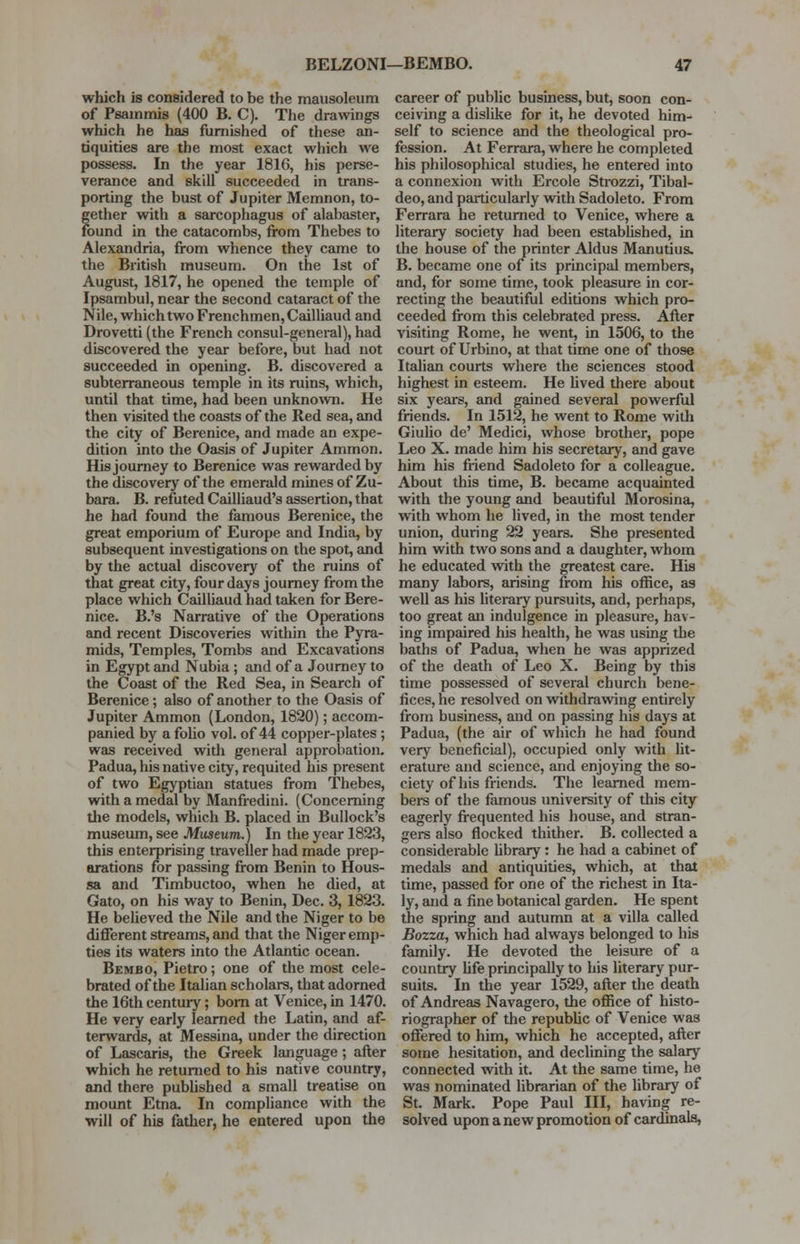 which is considered to be the mausoleum of Psammis (400 B. C). The drawings which he has furnished of these an- tiquities are the most exact which we possess. In the year 1816, his perse- verance and skill succeeded in trans- porting the bust of Jupiter Memnon, to- gether with a sarcophagus of alabaster, found in the catacombs, from Thebes to Alexandria, from whence they came to the British museum. On the 1st of August, 1817, he opened the temple of Ipsambul, near the second cataract of the Nile, which two Frenchmen, Cailliaud and Drovetti (the French consul-general), had discovered the year before, but had not succeeded in opening. B. discovered a subterraneous temple in its ruins, which, until that time, had been unknown. He then visited the coasts of the Red sea, and the city of Berenice, and made an expe- dition into the Oasis of Jupiter Ammon. His journey to Berenice was rewarded by the discovery of the emerald mines of Zu- bara. B. refuted Cailliaud's assertion, that he had found the famous Berenice, the great emporium of Europe and India, by subsequent investigations on the spot, and by the actual discovery of the ruins of that great city, four days journey from the place which Cailliaud had taken for Bere- nice. B.'s Narrative of the Operations and recent Discoveries within the Pyra- mids, Temples, Tombs and Excavations in Egypt and Nubia; and of a Journey to the Coast of the Red Sea, in Search of Berenice; also of another to the Oasis of Jupiter Ammon (London, 1820); accom- panied by a folio vol. of 44 copper-plates; was received with general approbation. Padua, his native city, requited his present of two Egyptian statues from Thebes, with a medal by Manfredini. (Concerning the models, which B. placed in Bullock's museum, see Museum.) In the year 1823, this enterprising traveller had made prep- arations for passing from Benin to Hous- sa and Timbuctoo, when he died, at Gato, on his way to Benin, Dec. 3, 1823. He believed the Nile and the Niger to be different streams, and that the Niger emp- ties its waters into the Atlantic ocean. Bembo, Pietro; one of the most cele- brated of the Italian scholars, that adorned the 16th century; born at Venice, in 1470. He very early learned the Latin, and af- terwards, at Messina, under the direction of Lascaris, the Greek language; after which he returned to his native country, and there published a small treatise on mount Etna. In compliance with the will of his father, he entered upon the career of public business, but, soon con- ceiving a dislike for it, he devoted him- self to science and the theological pro- fession. At Ferrara, where he completed his philosophical studies, he entered into a connexion with Ercole Strozzi, Tibal- deo, and particularly with Sadoleto. From Ferrara he returned to Venice, where a literary society had been established, in the house of the printer Aldus Manutius. B. became one of its principal members, and, for some time, took pleasure in cor- recting the beautiful editions which pro- ceeded from this celebrated press. After visiting Rome, he went, in 1506, to the court of Urbino, at that time one of those Italian courts where the sciences stood highest in esteem. He lived there about six years, and gained several powerful friends. In 1512, he went to Rome with Giulio de' Medici, whose brother, pope Leo X. made him his secretary, and gave him his friend Sadoleto for a colleague. About this time, B. became acquainted with the young and beautiful Morosina, with whom he lived, in the most tender union, during 22 years. She presented him with two sons and a daughter, whom he educated with the greatest care. His many labors, arising from his office, as well as his literary pursuits, and, perhaps, too great an indulgence in pleasure, hav- ing impaired his health, he was using the baths of Padua, when he was apprized of the death of Leo X. Being by this time possessed of several church bene- fices, he resolved on withdrawing entirely from business, and on passing his days at Padua, (the air of which he had found very beneficial), occupied only with lit- erature and science, and enjoying the so- ciety of his friends. The learned mem- bers of the famous university of this city eagerly frequented his house, and stran- gers also flocked thither. B. collected a considerable library: he had a cabinet of medals and antiquities, which, at that time, passed for one of the richest in Ita- ly, and a fine botanical garden. He spent the spring and autumn at a villa called Bozza, which had always belonged to his family. He devoted the leisure of a country life principally to his literary pur- suits. In the year 1529, after the death of Andreas Navagero, the office of histo- riographer of the republic of Venice was offered to him, which he accepted, after some hesitation, and declining the salary connected with it. At the same time, he was nominated librarian of the library of St. Mark. Pope Paul III, having re- solved upon a new promotion of cardinals,